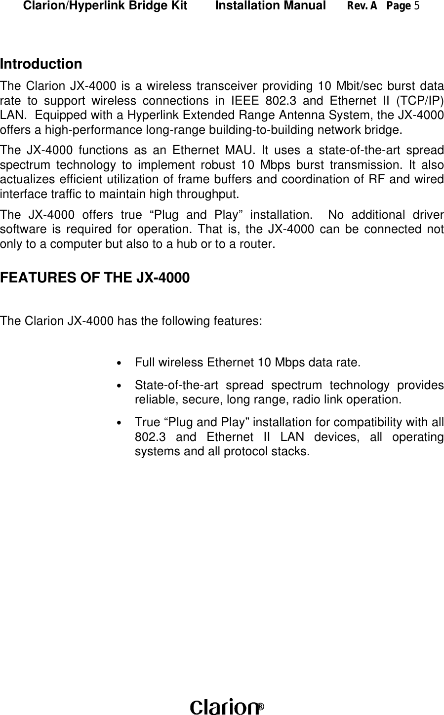 Clarion/Hyperlink Bridge Kit        Installation Manual      Rev. A   Page 5 IntroductionThe Clarion JX-4000 is a wireless transceiver providing 10 Mbit/sec burst datarate to support wireless connections in IEEE 802.3 and Ethernet II (TCP/IP)LAN.  Equipped with a Hyperlink Extended Range Antenna System, the JX-4000offers a high-performance long-range building-to-building network bridge.The JX-4000 functions as an Ethernet MAU. It uses a state-of-the-art spreadspectrum technology to implement robust 10 Mbps burst transmission. It alsoactualizes efficient utilization of frame buffers and coordination of RF and wiredinterface traffic to maintain high throughput.The JX-4000 offers true “Plug and Play” installation.  No additional driversoftware is required for operation. That is, the JX-4000 can be connected notonly to a computer but also to a hub or to a router.FEATURES OF THE JX-4000The Clarion JX-4000 has the following features:• Full wireless Ethernet 10 Mbps data rate.• State-of-the-art spread spectrum technology providesreliable, secure, long range, radio link operation.• True “Plug and Play” installation for compatibility with all802.3 and Ethernet II LAN devices, all operatingsystems and all protocol stacks.