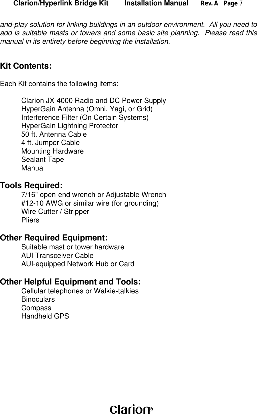 Clarion/Hyperlink Bridge Kit        Installation Manual      Rev. A   Page 7 and-play solution for linking buildings in an outdoor environment.  All you need toadd is suitable masts or towers and some basic site planning.  Please read thismanual in its entirety before beginning the installation.Kit Contents:Each Kit contains the following items:Clarion JX-4000 Radio and DC Power SupplyHyperGain Antenna (Omni, Yagi, or Grid)Interference Filter (On Certain Systems)HyperGain Lightning Protector50 ft. Antenna Cable4 ft. Jumper CableMounting HardwareSealant TapeManualTools Required:7/16&quot; open-end wrench or Adjustable Wrench#12-10 AWG or similar wire (for grounding)Wire Cutter / StripperPliersOther Required Equipment:Suitable mast or tower hardwareAUI Transceiver CableAUI-equipped Network Hub or CardOther Helpful Equipment and Tools:Cellular telephones or Walkie-talkiesBinocularsCompassHandheld GPS