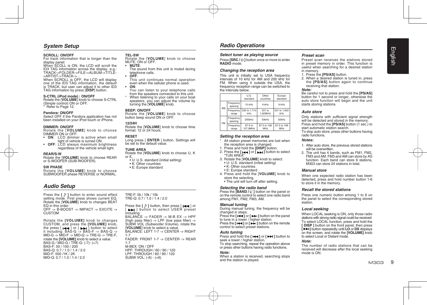 English9System SetupPress the [   ] button to enter sound effect setting mode. First press shows current EQ. Rotate the [VOLUME] knob to changes BEAT EQ in this order:OFF -&gt; B-BOOST -&gt; IMPACT -&gt; EXCITE -&gt; CUSTOMRotate the [VOLUME] knob to changes CUSTOM, and press the [VOLUME] knob, the press [   ] or [   ] button to select it including: BAS-G -&gt; BAS-F -&gt; BAS-Q -&gt; MID-G -&gt; MID-F -&gt; MID-Q -&gt; TRE-G -&gt; TRE-F, rotate the [VOLUME] knob to select a value.BAS-G / MID-G / TRE-G: (-7)- (+7)BAS-F: 50 / 100 / 200BAS-Q: 0.7 / 1.0 / 1.4 / 2.0MID-F: 500 /1K / 2KMID-Q: 0.7 / 1.0 / 1.4 / 2.0Audio SetupTRE-F: 5k / 10k / 15kTRE-Q: 0.7 / 1.0 / 1.4 / 2.0Press the [   ] button, then press [   ] or [   ] button to select USER preset including:BALANCE -&gt; FADER -&gt; M-B EX -&gt; HPF (high pass ﬁ lter) -&gt; LPF (low pass ﬁ lter)  -&gt; SUBW VOL (Subwoofer Volume), rotate the [VOLUME] knob to select a value.BALANCE: LEFT 1-7 -&gt; CENTER -&gt; RIGHT 1-7FADER: FRONT 1-7 -&gt; CENTER -&gt; REAR 1-7M-BEX: ON / OFFHPF: THROUGH / 60 / 90 / 120LPF: THROUGH / 60 / 90 / 120SUBW VOL: (-6) - (+6)SCROLL: ON/OFFFor track information that is longer than the display panel:When SCOLL is ON, the LCD will scroll the ID3 TAG information across the display, e.g.: TRACK-&gt;FOLDER-&gt;FILE-&gt;ALBUM-&gt;TITLE-&gt;ARTIST-&gt;TRACK-&gt;...When SCROLL is OFF, the LCD will display one of the ID3 TAG information, the default is TRACK, but user can adjust it to other ID3 TAG information by press [DISP] button.S-CTRL (iPod mode) : ON/OFFRotate the [VOLUME] knob to choose S-CTRL (Simple control) ON or OFF.*  Refer to Page 12.Pandora: ON/OFFSelect OFF if the Pandora application has not been installed on your iPod touch or iPhone.DIMMER: ON/OFFRotate the [VOLUME] knob to choose DIMMER ON or OFF.•  ON:  LCD dimmer is active when small light of vehicle is turned ON.•  OFF:  LCD always maximum brightness regardless of the vehicle small light.REAR/S-WRotate the [VOLUME] knob to choose REAR or S-WOOFER (SUB-WOOFER).SW PHASERotate the [VOLUME] knob to choose SUBWOOFER phase REVERSE or NORMAL.TEL-SWRotate the [VOLUME] knob to choose MUTE, ON or OFF. •  MUTE:   The sound from this unit is muted during telephone calls. •  OFF:   This unit continues normal operation even when the cellular phone is used. •  ON:   You can listen to your telephone calls from the speakers connected to this unit. *  When listening to your calls on your boat speakers, you can adjust the volume by turning the [VOLUME] knob. BEEP: ON/OFFRotate the [VOLUME] knob to choose button beep sound ON or OFF.12/24HRotate the [VOLUME] knob to choose time format: 12 or 24 hours.RESETLong press [ ENTER ] button. Settings will be set to the default value.TUNE AREARotate the [VOLUME] knob to choose U, K or E.  • U: U.S. standard (initial setting)  • K: Other countries  • E: Europe standardSelect tuner as playing sourcePress [SRC /   ] button once or more to enter RADIO mode.Changing the reception areaThis unit is initially set to USA frequency intervals of 10 kHz for AM and 200 kHz for FM. When using it outside the USA, the frequency reception range can be switched to the intervals below.U.S. standardOther countriesEurope standardAMFrequency spacing 10 kHz 9 kHz 9 kHzFrequency range530 to 1,710 kHz531 to 1,629kHz531 to 1,602 kHzFMFrequency spacing 200kHz 50kHz 50kHzFrequency range87.9 to 107.9MHz87.5 to 108 MHz87.5 to 108 MHzSetting the reception area*  All station preset memories are lost when the reception area is changed.1.  Press and hold the [DISP] button.2.  Press the [   ] or [   ] button to select “TUN AREA”3.  Rotate the [VOLUME] knob to select:  • U: U.S. standard (initial setting)  • K: Other countries  • E: Europe standard4.  Press and hold the [VOLUME] knob to store the selecting.  • The unit will turn off after setting.Selecting the radio bandPress the [BAND /   ] button on the panel or on the remote control to select one radio band among FM1, FM2, FM3, AM.Manual tuningDuring manual tuning, the frequency will be changed in steps.Press the [   ] or [   ] button on the panel to tune in a lower / higher station.Press the [   ] or [   ] button on the remote control to select preset stations.Auto tuningPress and hold the [   ] or [   ] button to seek a lower / higher station.To stop searching, repeat the operation above or press other buttons having radio functions.Note:When a station is received, searching stops and the station is played.Radio OperationsPreset scanPreset scan receives the stations stored in preset memory in order. This function is useful when searching for a desired station in memory.1. Press the [PS/AS] button.2.  When a desired station is tuned in, press the [PS/AS] button again to continue receiving that station.Note: Be careful not to press and hold the [PS/AS] button for 1 second or longer, otherwise the auto store function will begin and the unit starts storing stations.Auto storeOnly stations with sufﬁ cient signal strength will be detected and stored in the memory.Press and hold the [PS/AS] button (1 sec.) to start automatic station search.To stop auto store, press other buttons having radio functions.Notes:1.  After auto store, the previous stored stations will be overwritten.2.  The unit has 4 bands, such as FM1, FM2, FM3 and AM. FM3 and AM can store by AS function. Each band can store 6 stations, M303 can store 24 stations in total.Manual storeWhen one expected radio station has been detected, press and hold number button 1-6 to store it in the memory.Recall the stored stationsPress one numeric button among 1 to 6 on the panel to select the corresponding stored station.Local seekingWhen LOCAL seeking is ON, only those radio stations with strong radio signal could be received.To select LOCAL function, press and hold the [ DISP ] button on the front panel, then press [   ] button repeatedly until LO or DX displays on the screen, and rotate the [VOLUME] knob to select Local or Distant mode.Note:The number of radio stations that can be received will decrease after the local seeking mode is ON.