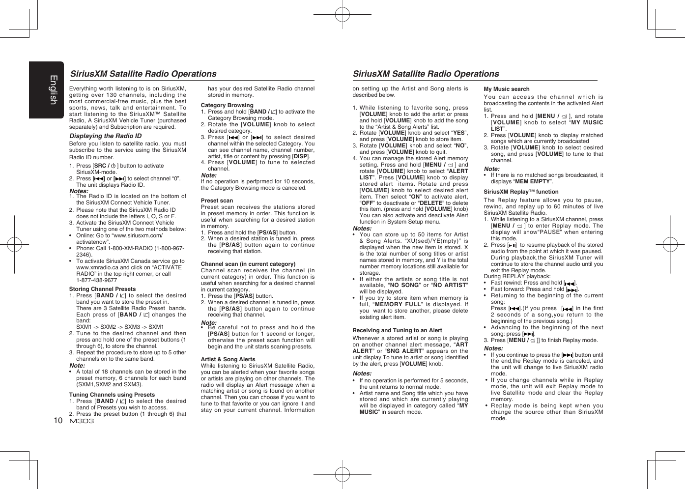 English10SiriusXM Satallite Radio Operations SiriusXM Satallite Radio OperationsEverything worth listening to is on SiriusXM, getting over 130 channels, including the most commercial-free music, plus the best sports, news, talk and entertainment. To start listening to the SiriusXM™ Satellite Radio, A SiriusXM Vehicle Tuner (purchased separately) and Subscription are required. Displaying the Radio IDBefore you listen to satellite radio, you must subscribe to the service using the SiriusXM Radio ID number. 1.   Press [SRC /   ] button to activate SiriusXM-mode.2.   Press [ ] or [ ] to select channel “0”.  The unit displays Radio ID.Notes:1.  The Radio ID is located on the bottom of the SiriusXM Connect Vehicle Tuner.2.  Please note that the SiriusXM Radio ID does not include the letters I, O, S or F.3.  Activate the SiriusXM Connect Vehicle Tuner using one of the two methods below: •   Online: Go to “www.siriusxm.com/activatenow”. •   Phone: Call 1-800-XM-RADIO (1-800-967-2346). •  To activate SiriusXM Canada service go to www.xmradio.ca and click on “ACTIVATE RADIO” in the top right corner, or call 1-877-438-9677Storing Channel Presets1.   Press [BAND /  ] to select the desired band you want to store the preset in.  There are 3 Satellite Radio Preset  bands.   Each press of [BAND /  ] changes the band:   SXM1 -&gt; SXM2 -&gt; SXM3 -&gt; SXM12.  Tune to the desired channel and then press and hold one of the preset buttons (1 through 6), to store the channel. 3.  Repeat the procedure to store up to 5 other channels on to the same band.Note:•   A total of 18 channels can be stored in the preset memory, 6 channels for each band (SXM1,SXM2 and SXM3).Tuning Channels using Presets1.   Press [BAND /  ] to select the desired band of Presets you wish to access.2.  Press the preset button (1 through 6) that has your desired Satellite Radio channel stored in memory.Category Browsing1.   Press and hold [BAND /  ] to activate the Category Browsing mode.2.  Rotate the [VOLUME] knob to select desired category.3.  Press [ ] or [ ] to select desired channel within the selected Category. You can see channel name, channel number, artist, title or content by pressing [DISP].4.  Press [VOLUME] to tune to selected channel.Note:If no operation is perfprmed for 10 seconds, the Category Browsing mode is canceled.Preset scanPreset scan receives the stations stored in preset memory in order. This function is useful when searching for a desired station in memory.1.  Press and hold the [PS/AS] button.2.  When a desired station is tuned in, press the [PS/AS] button again to continue receiving that station.Channel scan (in current category)Channel scan receives the channel (in current category) in order. This function is useful when searching for a desired channel in current category.1.  Press the [PS/AS] button.2.  When a desired channel is tuned in, press the [PS/AS] button again to continue receiving that channel.Note:•  Be careful not to press and hold the [PS/AS] button for 1 second or longer, otherwise the preset scan function will begin and the unit starts scaning presets.Artist &amp; Song AlertsWhile listening to SiriusXM Satellite Radio, you can be alerted when your favorite songs or artists are playing on other channels. The radio will display an Alert message when a matching artist or song is found on another channel. Then you can choose if you want to tune to that favorite or you can ignore it and stay on your current channel. Information on setting up the Artist and Song alerts is described below.1.   While listening to favorite song, press [VOLUME] knob to add the artist or press  and hold [VOLUME] knob to add the song to the “Artist &amp; Song Alerts” list. 2.   Rotate [VOLUME] knob and select “YES”, and press [VOLUME] knob to store item.3.   Rotate [VOLUME] knob and select “NO”, and press [VOLUME] knob to quit.4.   You can manage the stored Alert memory setting. Press and hold [MENU /   ] and rotate [VOLUME] knob to select “ALERT LIST”. Press [VOLUME] knob to display stored alert  items. Rotate and press [VOLUME] knob to select desired alert item. Then select “ON” to activate alert, “OFF” to deactivate or “DELETE” to delete this item. (press and hold [VOLUME] knob) You can also activate and deactivate Alert function in System Setup menu.Notes:•   You can store up to 50 items for Artist &amp; Song Alerts. “XU(sed)/YE(mpty)” is  displayed when the new item is stored. X is the total number of song titles or artist names stored in memory, and Y is the total number memory locations still available for storage. •   If either the artists or song title is not available, “NO SONG” or “NO ARTIST” will be displayed.•   If you try to store item when memory is full, “MEMORY FULL” is displayed. If you  want to store another, please delete existing alert item.Receiving and Tuning to an AlertWhenever a stored artist or song is playing on another channel alert message, “ART ALERT” or “SNG ALERT” appears on the unit display.To tune to artist or song identiﬁ ed by the alert, press [VOLUME] knob.Notes:•   If no operation is performed for 5 seconds, the unit returns to normal mode.•   Artist name and Song title which you have stored and which are currently playing will be displayed in category called “MY MUSIC” in search mode.My Music searchYou can access the channel which is broadcasting the contents in the activated Alert list.1.   Press and hold [MENU /   ], and rotate [VOLUME] knob to select “MY MUSIC LIST”.2.   Press [VOLUME] knob to display matched songs which are currently broadcasted3.  Rotate [VOLUME] knob to select desired song, and press [VOLUME] to tune to that channel.Note:•   If there is no matched songs broadcasted, it displays “MEM EMPTY”. SiriusXM Replay™ functionThe Replay feature allows you to pause, rewind, and replay up to 60 minutes of live SiriusXM Satellite Radio.1.  While listening to a SiriusXM channel, press [MENU /   ] to enter Replay mode. The display will show“PAUSE” when entering this mode.2.  Press [ ]  to resume playback of the stored audio from the point at which it was paused.  During playback,the SiriusXM Tuner will continue to store the channel audio until you exit the Replay mode.During REPLAY playback:•   Fast rewind: Press and hold [ ].•     Fast forward: Press and hold [ ].•     Returning to the beginning of the current song:  Press [ ].(If you press  [ ] in the first 2 seconds of a song,you return to the beginning of the previous song.)•  Advancing to the beginning of the next song: press [ ].3.  Press [MENU /   ]] to ﬁ nish Replay mode.Notes:•   If you continue to press the [ ] button until the end,the Replay mode is canceled, and the unit will change to live SiriusXM radio mode. •    If you change channels while in Replay mode, the unit will exit Replay mode to live Satellite mode and clear the Replay memory. •    Replay mode is being kept when you change the source other than SiriusXM mode.