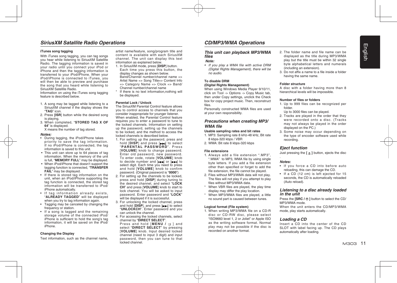 English11SiriusXM Satallite Radio OperationsiTunes song taggingWith iTunes song tagging, you can tag songs you hear while listening to SiriusXM Satellite Radio. The tagging information is saved in your radio until you connect your iPod or iPhone and then the tagging information is transferred to your iPod/iPhone. When your iPod/iPhone is connected to iTunes, you will then be able to preview and purchase the song that you heard while listening to SiriusXM Satellite Radio.Information on using the iTunes song tagging feature is described below.1.  A song may be tagged while listening to a SiriusXM channel if the display shows the “TAG” icon.2.  Press [ISR] button while the desired song is playing.3.  When completed, “STORED TAG X OF 64” is displayed.  X means the number of tag stored.Notes:•  During tagging, the iPod/iPhone takes  priority to save the tag information.If no iPod/iPhone is connected, the tag information is saved to this unit. •   This unit can store up to 64 pieces of tag information. When the memory of the unit is full, “MEMORY FULL” may be displayed. •   When iPod/iPhone that doesn’t support the tagging function is connected, “TRANSFER FAIL” may be displayed.•   If there is stored tag information on the unit, when an iPod/iPhone supporting the tag function is connected, the stored tag information will be transferred to iPod/iPhone automatically.•   If tag information already exists, “ALREADY TAGGED” will be displayed when you try to tag information again.•   Tagging may be canceled by changing the frequency or station.•   If a song is tagged and the remaining storage volume of the connected iPod/iPhone is sufﬁ cient to hold the song’s tag information, it will be saved on the iPod/iPhone.Changing the DisplayText information, such as the channel name, artist name/feature, song/program title and content is available with each SiriusXM channel. The unit can display this text information as explained below.1.  In SiriusXM mode, press [DISP] button.  Each time you press this button, the display changes as shown below.  Band/Channel number/channel name =&gt; Artist Name =&gt; Song Title=&gt; Content Info =&gt; Category Name =&gt; Clock =&gt; Band/Channel number/channel name*    If there is no text information,nothing will be displayed.Parental Lock / UnlockThe SiriusXM Parental Control feature allows you to control access to channels that you consider inappropriate for younger listener.When enabled, the Parental Control feature requires you to enter a password to tune to the locked channels. Information on setting up the password, setting up the channels to be locked, and the method to access the locked channels is described below.1.   For setting up the password, press and hold [DISP] and press [ ] to select “PARENTAL PASSWORD”. Press [VOLUME] knob to change password. Enter old password, new password. To enter code, rotate [VOLUME] knob to decide number and [ ] or [ ] to select digit. Each time you need to press and hold [VOLUME] knob to confirm password. (Original password is “0000”)2.   For setting up the channels to be locked, press and hold [DISP] during tuning to the desired channel, and select “LOCK CH” and press [VOLUME] knob to start to lock channel. You will be asked to input password. Enter password and “LOCK” will be displayed if it is successful.3.   For unlocking the locked channel, press and hold [DISP], and press [ ] to select “UNLOCKCH”. Enter password and you can unlock the channel.4.   For accessing the locked channels, select channel by “DIRECT SELECT”.  Press and hold [MENU /   ] and select “DIRECT SELECT” by pressing [VOLUME] knob. Input desired locked channel (need to input 3 digit) and input password, then you can tune to that locked channel.CD/MP3/WMA OperationsThis unit can playback MP3/WMA ﬁ les Note:•  If you play a WMA file with active DRM (Digital Rights Management), there will be no audio.To disable DRM (Digital Rights Management) When using Windows Media Player 9/10/11, click on Tool -&gt; Options -&gt; Copy Music tab, then under Copy settings, unclick the Check box for copy project music. Then, reconstruct ﬁ les.Personally constructed WMA ﬁ les are used at your own responsibility.Precautions when creating MP3/WMA ﬁ leUsable sampling rates and bit rates1.  MP3: Sampling rate 8 kHz-48 kHz, Bit rate 8 kbps-320 kbps / VBR 2.  WMA: Bit rate 8 kbps-320 kbpsFile extensions1.  Always add a file extension “.MP3”, “.WMA”  to MP3, WMA ﬁ le by using single byte letters. If you add a file extension other than specified or forget to add the ﬁ le extension, the ﬁ le cannot be played.2.  Files without MP3/WMA data will not play. The ﬁ les will not play if you attempt to play ﬁ les without MP3/WMA data.*    When VBR ﬁ les are played, the play time display may differ the play location.*    When MP3/WMA ﬁ les are played, a little no sound part is caused between tunes.Logical format (File system)1.  When writing MP3/WMA file on a CD-R disc or CD-RW disc, please select “ISO9660 level 1, 2 or Joliet” or Apple ISO as the writing software format. Normal play may not be possible if the disc is recorded on another format.2.   The folder name and file name can be displayed as the title during MP3/WMA play but the title must be within 32 single byte alphabetical letters and numerals (including an extension).3.   Do not afﬁ x a name to a ﬁ le inside a folder having the same name.Folder structureA disc with a folder having more than 8 hierarchical levels will be impossible.Number of ﬁ les or folders1.   Up to 999 files can be recognized per folder.  Up to 3000 ﬁ les can be played.2.   Tracks are played in the order that they were recorded onto a disc. (Tracks may not always be played in the order displayed on the PC.)3.   Some noise may occur depending on the type of encoder software used while recording.Eject functionJust pressing the [   ] button, ejects the disc .Notes:•  If you force a CD into before auto reloading, this can damage the CD.•  If a CD (12 cm) is left ejected for 15 seconds, the CD is automatically reloaded (Auto reload).Listening to a disc already loaded in the unitPress the [SRC /   ] button to select the CD/MP3/WMA mode.When the unit enters the CD/MP3/WMA mode, play starts automatically.Loading a CD  Insert a CD into the center of the CD SLOT with label facing up. The CD plays automatically after loading.