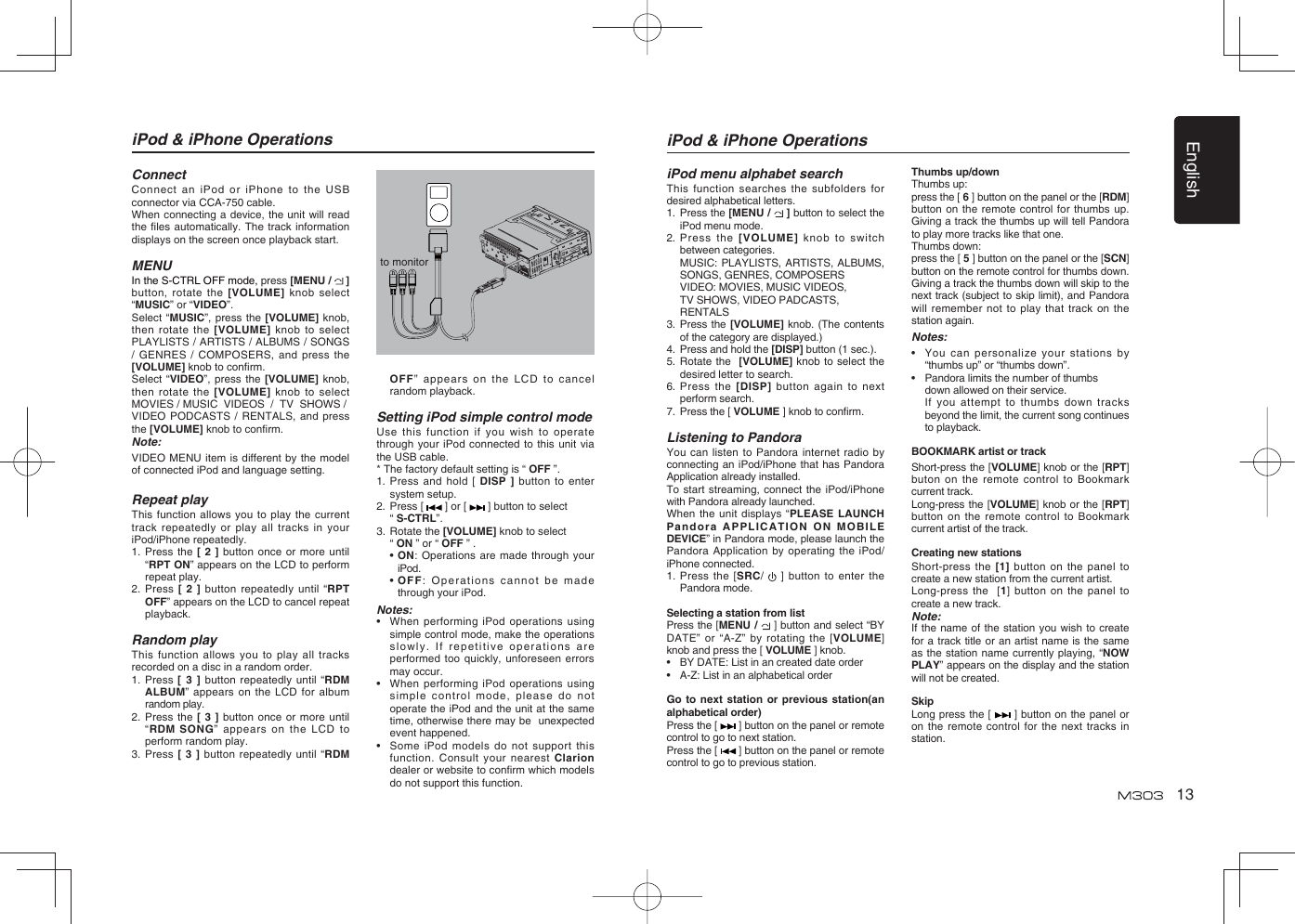 English13iPod &amp; iPhone OperationsConnectConnect an iPod or iPhone to the USB connector via CCA-750 cable.When connecting a device, the unit will read the ﬁ les automatically. The track information displays on the screen once playback start.MENUIn the S-CTRL OFF mode, press [MENU /   ] button, rotate the [VOLUME] knob select “MUSIC” or “VIDEO”.Select “MUSIC”, press the [VOLUME] knob, then rotate the [VOLUME] knob to select PLAYLISTS / ARTISTS / ALBUMS / SONGS / GENRES / COMPOSERS, and press the [VOLUME] knob to conﬁ rm.  Select “VIDEO”, press the [VOLUME] knob, then rotate the [VOLUME] knob to select MOVIES / MUSIC  VIDEOS  /  TV  SHOWS /   VIDEO PODCASTS / RENTALS, and press the [VOLUME] knob to conﬁ rm.    Note:VIDEO MENU item is different by the model of connected iPod and language setting.Repeat playThis function allows you to play the current track repeatedly or play all tracks in your iPod/iPhone repeatedly.1.  Press the [ 2 ] button once or more until “RPT ON” appears on the LCD to perform repeat play.2.  Press [ 2 ] button repeatedly until “RPT OFF” appears on the LCD to cancel repeat playback. Random playThis function allows you to play all tracks recorded on a disc in a random order.1.   Press [ 3 ] button repeatedly until “RDM ALBUM” appears on the LCD for album random play.2.  Press the [ 3 ] button once or more until “RDM SONG” appears on the LCD to perform random play.3.  Press [ 3 ] button repeatedly until “RDM OFF” appears on the LCD to cancel random playback. Setting iPod simple control modeUse this function if you wish to operate through your iPod connected to this unit via the USB cable.* The factory default setting is “ OFF ”.1.  Press and hold [ DISP ] button to enter system setup. 2.  Press [   ] or [   ] button to select  “ S-CTRL”. 3.  Rotate the [VOLUME] knob to select  “ ON ” or “ OFF ” . •  ON: Operations are made through your iPod. •  OFF: Operations cannot be made through your iPod.Notes:•   When performing iPod operations using simple control mode, make the operations slowly. If repetitive operations are performed too quickly, unforeseen errors may occur.•  When performing iPod operations using simple control mode, please do not operate the iPod and the unit at the same time, otherwise there may be  unexpected event happened.•  Some iPod models do not support this function. Consult your nearest Clarion dealer or website to conﬁ rm which models do not support this function. to monitoriPod menu alphabet searchThis function searches the subfolders for desired alphabetical letters.1.  Press the [MENU /   ] button to select the iPod menu mode.2.  Press the [VOLUME] knob to switch between categories.  MUSIC: PLAYLISTS, ARTISTS, ALBUMS, SONGS, GENRES, COMPOSERS  VIDEO: MOVIES, MUSIC VIDEOS,  TV SHOWS, VIDEO PADCASTS, RENTALS3.  Press the [VOLUME] knob. (The contents of the category are displayed.)4.  Press and hold the [DISP] button (1 sec.).5.  Rotate the  [VOLUME] knob to select the desired letter to search.6.  Press the [DISP] button again to next perform search.7.   Press the [ VOLUME ] knob to conﬁ rm.Listening to PandoraYou can listen to Pandora internet radio by connecting an iPod/iPhone that has Pandora Application already installed.To start streaming, connect the iPod/iPhone with Pandora already launched.When the unit displays “PLEASE LAUNCH Pandora APPLICATION ON MOBILE DEVICE” in Pandora mode, please launch the Pandora Application by operating the iPod/iPhone connected.1.  Press the [SRC/   ] button to enter the Pandora mode.Selecting a station from listPress the [MENU /   ] button and select “BY DATE” or “A-Z” by rotating the [VOLUME] knob and press the [ VOLUME ] knob.•  BY DATE: List in an created date order•  A-Z: List in an alphabetical orderGo to next station or previous station(an alphabetical order)Press the [   ] button on the panel or remote control to go to next station.Press the [   ] button on the panel or remote control to go to previous station.Thumbs up/downThumbs up: press the [ 6 ] button on the panel or the [RDM] button on the remote control for thumbs up. Giving a track the thumbs up will tell Pandora to play more tracks like that one. Thumbs down: press the [ 5 ] button on the panel or the [SCN] button on the remote control for thumbs down. Giving a track the thumbs down will skip to the next track (subject to skip limit), and Pandora will remember not to play that track on the station again.Notes:•   You can personalize your stations by “thumbs up” or “thumbs down”.•  Pandora limits the number of thumbs      down allowed on their service.  If you attempt to thumbs down tracks beyond the limit, the current song continues to playback.BOOKMARK artist or trackShort-press the [VOLUME] knob or the [RPT] buton on the remote control to Bookmark current track.   Long-press the [VOLUME] knob or the [RPT] button on the remote control to Bookmark current artist of the track.Creating new stations Short-press the [1] button on the panel to create a new station from the current artist. Long-press the  [1] button on the panel to create a new track.Note:If the name of the station you wish to create for a track title or an artist name is the same as the station name currently playing, “NOW PLAY” appears on the display and the station will not be created.SkipLong press the [   ] button on the panel or on the remote control for the next tracks in station.iPod &amp; iPhone Operations