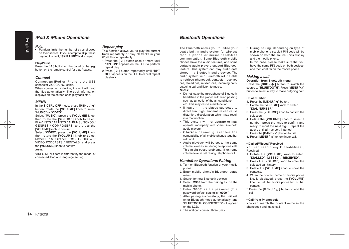 English14iPod &amp; iPhone OperationsNote:•   Pandora limits the number of skips allowed on their service. If you attempt to skip tracks beyond the limit, “SKIP LIMIT” is displayed.Play/PausePress the [ 4 ] button on the panel or the [ ] button on the remote control for play / pause.ConnectConnect an iPod or iPhone to the USB connector via CCA-750 cable.When connecting a device, the unit will read the files automatically. The track information displays on the screen once playback start.MENUIn the S-CTRL OFF mode, press [MENU /   ] button, rotate the [VOLUME] knob to select “MUSIC” or “VIDEO”.Select “MUSIC”, press the [VOLUME] knob, then rotate the [VOLUME] knob to select PLAYLISTS / ARTISTS / ALBUMS / SONGS / GENRES / COMPOSERS, and press the [VOLUME] knob to conﬁ rm.  Select “VIDEO”, press the [VOLUME] knob, then rotate the [VOLUME] knob to select MOVIES / MUSIC VIDEOS / TV SHOWS/   VIDEO PODCASTS / RENTALS, and press the [VOLUME] knob to conﬁ rm.Note:VIDEO MENU item is different by the model of connected iPod and language setting.Bluetooth OperationsThe Bluetooth allows you to utilize your boat’s built-in audio system for wireless mobile phone or music handsfree communication. Some Bluetooth mobile phones have the audio features, and some portable audio players support Bluetooth feature. This system can play audio data stored in a Bluetooth audio device. The audio system with Bluetooth will be able to retrieve phonebook contacts, received call, dialed call, missed call, incoming calls, outgoing call and listen to music.Notes:•   Do not leave the microphone of Bluetooth  handsfree in the places with wind passing  such as air outlet of the air conditioner,  etc. This may cause a malfunction.•  If leave it in the places subjected to direct sun, high temperature can cause distortion, discoloration which may result in a malfunction.•  This system will not operate or may operate improperly with some Bluetooth audio players.•  Clarion cannot guarantee the compatibility of all mobile phones together with unit.•  Audio playback will be set to the same volume level as set during telephone call. This might cause problems, if extreme volume level is set during telephone call.Handsfree Operations Pairing1.  Turn on Bluetooth function of your mobile phone.2.  Enter mobile phone’s Bluetooth setup menu.3.  Search for new Bluetooth devices.4.  Select M303 from the pairing list on the mobile phone.5.  Enter “0000” as the password (The password default setting is “ 0000 ”).6. After pairing successfully, the unit will enter Bluetooth mode automatically, and “BLUETOOTH CONNECTED” will appear on the LCD.7.  The unit can connect three units.*  During pairing, depending on type of mobile phone, a six digit PIN code will be shown on both the source unit’s display and the mobile phone.   In this case, please make sure that you have the same PIN code on both devices, and then conﬁ rm on the mobile phone. Making a callOperation from Bluetooth menuPress the [SRC /   ] button to switch the source to “BLUETOOTH”. Press [MENU /   ] button to select a way to make outgoing call:• Dial Number1.  Press the [MENU /   ] button.2. Rotate the [VOLUME] knob to switch “DIAL NUMBER”.  3. Press the [VOLUME] knob to conﬁ rm the selection.4.  Rotate the [VOLUME] knob to select a number, press the knob to confirm and ready to input the next digit. Repeat the above until all numbers inputted.5.  Press the [BAND /   ] button to dial.6. Press [MENU /   ] to terminate call.• Dialled/Missed/ ReceivedYou can search any Dialled/Missed/Received .1.  Rotate the [VOLUME] knob to select “DIALLED”, “MISSED” , “RECEIVED”.2.  Press the [VOLUME] knob to enter the selected call history.3.  Rotate the [VOLUME] knob to scroll the contacts.4.  When the contact name or mobile phone No. is displayed, press the [VOLUME]  knob to call the mobile phone No. of that contact.*   Press the [MENU /   ] button to end the call.• Call from PhonebookYou can search the contact name in the phonebook and make call.Repeat playThis function allows you to play the current track repeatedly or play all tracks in your iPod/iPhone repeatedly.1.  Press the [ 2 ] button once or more until “RPT ON” appears on the LCD to perform repeat play.2.  Press [ 2 ] button repeatedly until “RPT OFF” appears on the LCD to cancel repeat playback. 