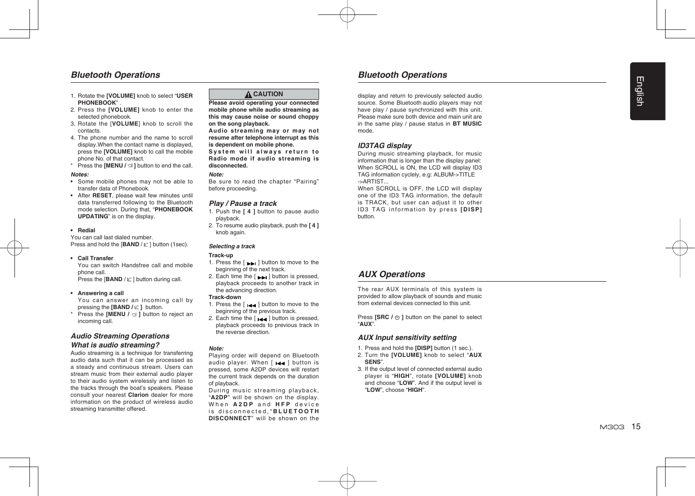 English15Bluetooth Operations Bluetooth Operations1.  Rotate the [VOLUME] knob to select “USER PHONEBOOK” .2.  Press the [VOLUME] knob to enter the selected phonebook.3.  Rotate the [VOLUME] knob to scroll the contacts.4.  The phone number and the name to scroll display.When the contact name is displayed, press the [VOLUME] knob to call the mobile phone No. of that contact.*  Press the [MENU /   ] button to end the call.Notes:•  Some mobile phones may not be able to transfer data of Phonebook.•  After RESET, please wait few minutes until data transferred following to the Bluetooth mode selection. During that, “PHONEBOOK UPDATING” is on the display.• RedialYou can call last dialed number.Press and hold the [BAND /   ] button (1sec).• Call Transfer  You can switch Handsfree call and mobile phone call.  Press the [BAND /   ] button during call.•  Answering a call  You can answer an incoming call by pressing the [BAND /   ]  button.*  Press the [MENU /   ] button to reject an incoming call.Audio Streaming OperationsWhat is audio streaming?Audio streaming is a technique for transferring audio data such that it can be processed as a steady and continuous stream. Users can stream music from their external audio player to their audio system wirelessly and listen to the tracks through the boat’s speakers. Please consult your nearest Clarion dealer for more information on the product of wireless audio streaming transmitter offered.CAUTIONPlease avoid operating your connected mobile phone while audio streaming as this may cause noise or sound choppy on the song playback.Audio streaming may or may not resume after telephone interrupt as this is dependent on mobile phone.System will always return to Radio mode if audio streaming is disconnected.Note:Be sure to read the chapter “Pairing” before proceeding.Play / Pause a track1.  Push the [ 4 ] button to pause audio playback.2.  To resume audio playback, push the [ 4 ] knob again.Selecting a trackTrack-up1.  Press the [   ] button to move to the beginning of the next track.2.  Each time the [   ] button is pressed, playback proceeds to another track in the advancing direction.Track-down1.  Press the [   ] button to move to the beginning of the previous track.2.  Each time the [   ] button is pressed, playback proceeds to previous track in the reverse direction.Note:Playing order will depend on Bluetooth audio player. When [   ] button is pressed, some A2DP devices will restart the current track depends on the duration of playback.During music streaming playback, “A2DP” will be shown on the display. When A2DP  and HFP device is disconnected,“BLUETOOTH DISCONNECT” will be shown on the The rear AUX terminals of this system is provided to allow playback of sounds and music from external devices connected to this unit.Press [SRC /   ] button on the panel to select “AUX”.AUX Input sensitivity setting1.  Press and hold the [DISP] button (1 sec.).2.  Turn the [VOLUME] knob to select “AUX SENS”.3.  If the output level of connected external audio player is “HIGH”, rotate [VOLUME] knob and choose “LOW”. And if the output level is “LOW”, choose “HIGH”.AUX Operationsdisplay and return to previously selected audio source. Some Bluetooth audio players may not have play / pause synchronized with this unit. Please make sure both device and main unit are in the same play / pause status in BT MUSIC mode.ID3TAG displayDuring music streaming playback, for music information that is longer than the display panel:When SCROLL is ON, the LCD will display ID3 TAG information cyclely, e.g: ALBUM-&gt;TITLE-&gt;ARTIST...When SCROLL is OFF, the LCD will display one of the ID3 TAG information, the default is TRACK, but user can adjust it to other ID3 TAG information by press [DISP] button.