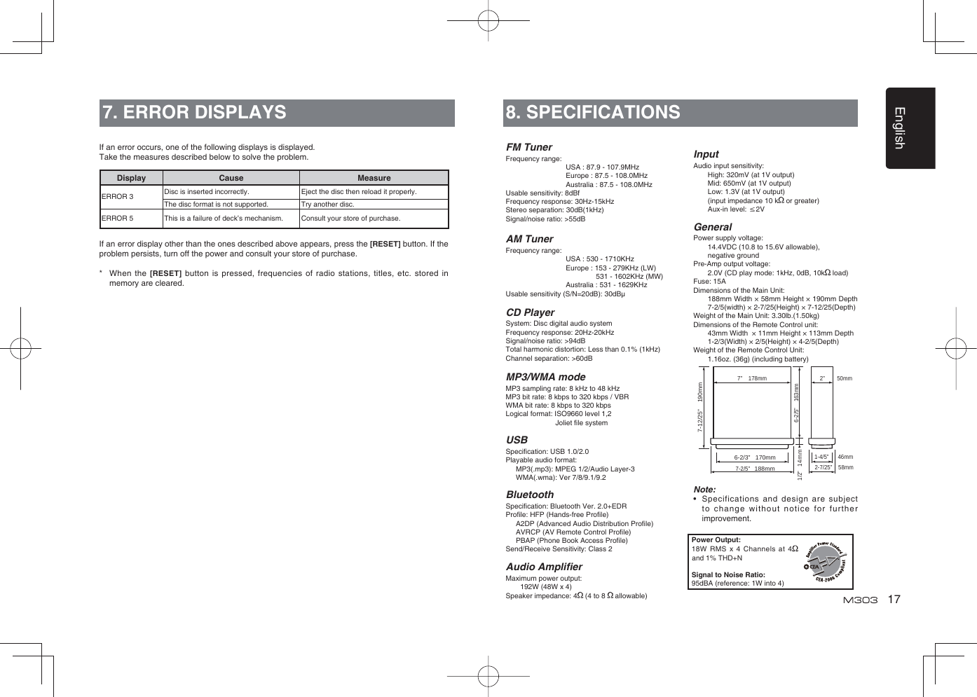 English177. ERROR DISPLAYSDisplay Cause MeasureERROR 3 Disc is inserted incorrectly. Eject the disc then reload it properly.The disc format is not supported. Try another disc.ERROR 5 This is a failure of deck’s mechanism. Consult your store of purchase.If an error occurs, one of the following displays is displayed. Take the measures described below to solve the problem.If an error display other than the ones described above appears, press the [RESET] button. If the problem persists, turn off the power and consult your store of purchase.*  When the [RESET] button is pressed, frequencies of radio stations, titles, etc. stored in memory are cleared.8. SPECIFICATIONSFM TunerFrequency range:USA : 87.9 - 107.9MHzEurope : 87.5 - 108.0MHzAustralia : 87.5 - 108.0MHzUsable sensitivity: 8dBfFrequency response: 30Hz-15kHzStereo separation: 30dB(1kHz)Signal/noise ratio: &gt;55dBAM TunerFrequency range:USA : 530 - 1710KHzEurope : 153 - 279KHz (LW)                531 - 1602KHz (MW)Australia : 531 - 1629KHzUsable sensitivity (S/N=20dB): 30dBμCD PlayerSystem: Disc digital audio systemFrequency response: 20Hz-20kHzSignal/noise ratio: &gt;94dBTotal harmonic distortion: Less than 0.1% (1kHz)Channel separation: &gt;60dBMP3/WMA modeMP3 sampling rate: 8 kHz to 48 kHzMP3 bit rate: 8 kbps to 320 kbps / VBRWMA bit rate: 8 kbps to 320 kbpsLogical format: ISO9660 level 1,2                          Joliet ﬁ le systemUSBSpeciﬁ cation: USB 1.0/2.0Playable audio format:   MP3(.mp3): MPEG 1/2/Audio Layer-3   WMA(.wma): Ver 7/8/9.1/9.2BluetoothSpeciﬁ cation: Bluetooth Ver. 2.0+EDRProﬁ le: HFP (Hands-free Proﬁ le)    A2DP (Advanced Audio Distribution Proﬁ le)   AVRCP (AV Remote Control Proﬁ le)   PBAP (Phone Book Access Proﬁ le)Send/Receive Sensitivity: Class 2Audio Ampliﬁ erMaximum power output:   192W (48W x 4)Speaker impedance: 4  (4 to 8   allowable)InputAudio input sensitivity:   High: 320mV (at 1V output)   Mid: 650mV (at 1V output)   Low: 1.3V (at 1V output)   (input impedance 10 k  or greater)   Aux-in  level:  ≤2VGeneralPower supply voltage:    14.4VDC (10.8 to 15.6V allowable),    negative groundPre-Amp output voltage:    2.0V (CD play mode: 1kHz, 0dB, 10k  load) Fuse: 15ADimensions of the Main Unit:     188mm Width × 58mm Height × 190mm Depth 7-2/5(width) × 2-7/25(Height) × 7-12/25(Depth)Weight of the Main Unit: 3.30lb.(1.50kg) Dimensions of the Remote Control unit:    43mm Width  × 11mm Height × 113mm Depth   1-2/3(Width) × 2/5(Height) × 4-2/5(Depth)Weight of the Remote Control Unit:   1.16oz. (36g) (including battery)Note:•   Specifications and design are subject to change without notice for further improvement.Power Output:18W RMS x 4 Channels at 4  and 1% THD+NSignal to Noise Ratio:95dBA (reference: 1W into 4)6-2/3”   170mm7-2/5”   188mm2-7/25”    58mm6-2/5”    163mm1/2”   14 m1-4/5”      46mm2”        50mm  7”    178mm7-12/25”    190mmm