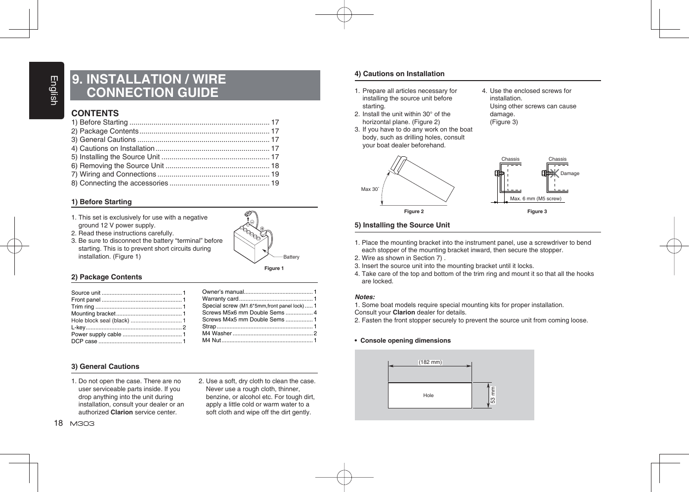 English189. INSTALLATION / WIRE CONNECTION GUIDE1) Before Starting1.  This set is exclusively for use with a negative ground 12 V power supply.2. Read these instructions carefully.3.  Be sure to disconnect the battery “terminal” before starting. This is to prevent short circuits during installation. (Figure 1)2) Package Contents3) General Cautions1.  Do not open the case. There are no user serviceable parts inside. If you drop anything into the unit during   installation, consult your dealer or an authorized Clarion service center.2.  Use a soft, dry cloth to clean the case.  Never use a rough cloth, thinner, benzine, or alcohol etc. For tough dirt,  apply a little cold or warm water to a soft cloth and wipe off the dirt gently.CONTENTS1) Before Starting ...................................................................... 172) Package Contents ................................................................. 173) General Cautions .................................................................. 174) Cautions on Installation ......................................................... 175) Installing the Source Unit ...................................................... 176) Removing the Source Unit .................................................... 187) Wiring and Connections ........................................................ 198) Connecting the accessories .................................................. 19BatteryFigure 1Source unit .................................................. 1Front panel .................................................. 1Trim ring ...................................................... 1Mounting bracket ......................................... 1Hole block seal (black) ................................ 1L-key ............................................................ 2Power supply cable ..................................... 1DCP case .................................................... 1Owner’s manual........................................... 1Warranty card .............................................. 1Special screw (M1.6*5mm,front panel lock) ..... 1Screws M5x6 mm Double Sems ................. 4Screws M4x5 mm Double Sems ................. 1Strap ............................................................ 1M4 Washer .................................................. 2M4 Nut ......................................................... 14) Cautions on Installation1.  Prepare all articles necessary for installing the source unit before starting.2.  Install the unit within 30° of the horizontal plane. (Figure 2)3.  If you have to do any work on the boat body, such as drilling holes, consult your boat dealer beforehand.4.  Use the enclosed screws for installation.   Using other screws can cause damage.  (Figure 3)5) Installing the Source Unit1.  Place the mounting bracket into the instrument panel, use a screwdriver to bend each stopper of the mounting bracket inward, then secure the stopper.2. Wire as shown in Section 7) .3. Insert the source unit into the mounting bracket until it locks.4.  Take care of the top and bottom of the trim ring and mount it so that all the hooks are locked.Notes:1.  Some boat models require special mounting kits for proper installation. Consult your Clarion dealer for details.2. Fasten the front stopper securely to prevent the source unit from coming loose.•  Console opening dimensions(182 mm)53 mmHoleMax 30˚Chassis ChassisDamageMax. 6 mm (M5 screw)Figure 2 Figure 3