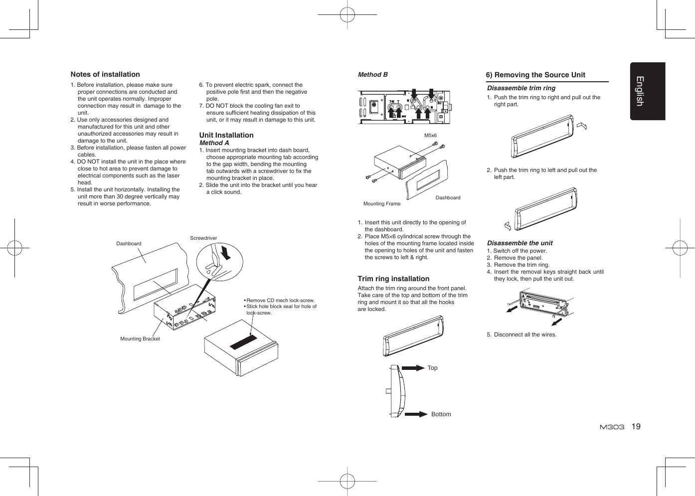 English191. Before installation, please make sure proper connections are conducted and the unit operates normally. Improper connection may result in  damage to the unit.2. Use only accessories designed and manufactured for this unit and other unauthorized accessories may result in damage to the unit.3. Before installation, please fasten all power cables.4. DO NOT install the unit in the place where close to hot area to prevent damage to electrical components such as the laser head. 5. Install the unit horizontally. Installing the unit more than 30 degree vertically may result in worse performance.6. To prevent electric spark, connect the positive pole ﬁ rst and then the negative pole.7. DO NOT block the cooling fan exit to ensure sufﬁ cient heating dissipation of this unit, or it may result in damage to this unit.Unit InstallationMethod A1. Insert mounting bracket into dash board, choose appropriate mounting tab according to the gap width, bending the mounting tab outwards with a screwdriver to ﬁ x the mounting bracket in place. 2. Slide the unit into the bracket until you hear a click sound.DashboardMounting BracketScrewdriverDisassemble trim ring1.  Push the trim ring to right and pull out the right part.               2.  Push the trim ring to left and pull out the left part.           Disassemble the unit1. Switch off the power.2.  Remove the panel. 3.  Remove the trim ring.4.  Insert the removal keys straight back until they lock, then pull the unit out. 5.  Disconnect all the wires.Method B 6) Removing the Source UnitMounting FrameDashboardM5x61.  Insert this unit directly to the opening of the dashboard.2.  Place M5×6 cylindrical screw through the holes of the mounting frame located inside the opening to holes of the unit and fasten the screws to left &amp; right.Trim ring installationAttach the trim ring around the front panel.Take care of the top and bottom of the trim ring and mount it so that all the hooks are locked.TopBottomNotes of installation• Remove CD mech lock-screw.•  Stick hole block seal for hole of lock-screw.