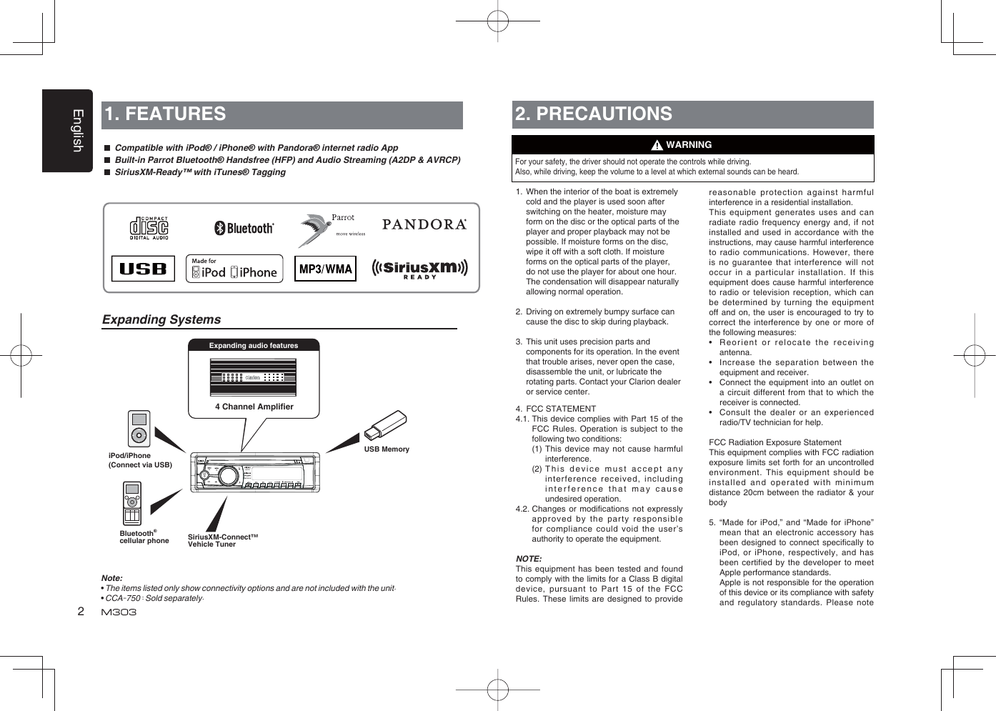 English24 Channel Ampliﬁ eriPod/iPhone(Connect via USB)Expanding audio features1. FEATURES  Compatible with iPod® / iPhone® with Pandora® internet radio App  Built-in Parrot Bluetooth® Handsfree (HFP) and Audio Streaming (A2DP &amp; AVRCP)  SiriusXM-Ready™ with iTunes® TaggingNote:•  The items listed only show connectivity options and are not included with the unit.• CCA-750 : Sold separately.Expanding Systems2. PRECAUTIONSFor your safety, the driver should not operate the controls while driving. Also, while driving, keep the volume to a level at which external sounds can be heard.1.  When the interior of the boat is extremely cold and the player is used soon after switching on the heater, moisture may form on the disc or the optical parts of the player and proper playback may not be possible. If moisture forms on the disc, wipe it off with a soft cloth. If moisture forms on the optical parts of the player, do not use the player for about one hour. The condensation will disappear naturally allowing normal operation.2.  Driving on extremely bumpy surface can cause the disc to skip during playback.3.  This unit uses precision parts and components for its operation. In the event that trouble arises, never open the case, disassemble the unit, or lubricate the rotating parts. Contact your Clarion dealer or service center.4.  FCC STATEMENT4.1.  This device complies with Part 15 of the FCC Rules. Operation is subject to the following two conditions:  (1)  This device may not cause harmful interference.  (2)   This device must accept any interference received, including interference that may cause undesired operation.4.2.  Changes or modiﬁ cations not expressly approved by the party responsible for compliance could void the user’s authority to operate the equipment.NOTE: This equipment has been tested and found to comply with the limits for a Class B digital device, pursuant to Part 15 of the FCC Rules. These limits are designed to provide WARNINGreasonable protection against harmful interference in a residential installation.This equipment generates uses and can radiate radio frequency energy and, if not installed and used in accordance with the instructions, may cause harmful interference to radio communications. However, there is no guarantee that interference will not occur in a particular installation. If this equipment does cause harmful interference to radio or television reception, which can be determined by turning the equipment off and on, the user is encouraged to try to correct the interference by one or more of the following measures:•  Reorient or relocate the receiving antenna.•  Increase the separation between the equipment and receiver.•  Connect the equipment into an outlet on a circuit different from that to which the receiver is connected.•  Consult the dealer or an experienced radio/TV technician for help.FCC Radiation Exposure StatementThis equipment complies with FCC radiation exposure limits set forth for an uncontrolled environment. This equipment should be installed and operated with minimum distance 20cm between the radiator &amp; your body5.  “Made for iPod,” and “Made for iPhone” mean that an electronic accessory has been designed to connect speciﬁ cally  to iPod, or iPhone, respectively, and has been certified by the developer to meet Apple performance standards.  Apple is not responsible for the operation of this device or its compliance with safety and regulatory standards. Please note Bluetooth®cellular phone SiriusXM-Connect™ Vehicle TunerUSB Memory