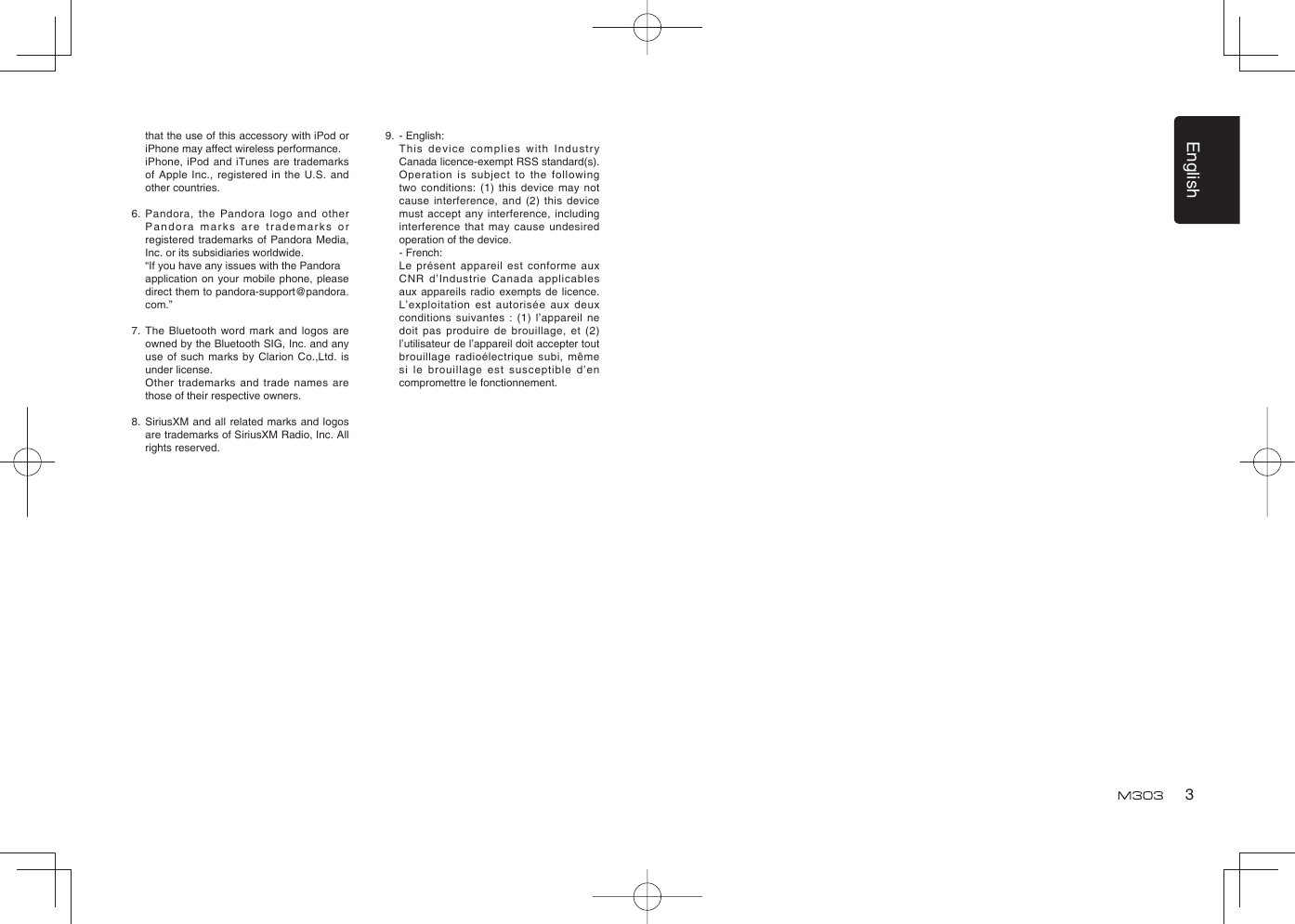 English3that the use of this accessory with iPod or iPhone may affect wireless performance.  iPhone, iPod and iTunes are trademarks of Apple Inc., registered in the U.S. and other countries.6.  Pandora, the Pandora logo and other Pandora marks are trademarks or registered trademarks of Pandora Media, Inc. or its subsidiaries worldwide.  “If you have any issues with the Pandora  application on your mobile phone, please direct them to pandora-support@pandora.com.”7.  The Bluetooth word mark and logos are owned by the Bluetooth SIG, Inc. and any use of such marks by Clarion Co.,Ltd. is under license.  Other trademarks and trade names are those of their respective owners.8.  SiriusXM and all related marks and logos are trademarks of SiriusXM Radio, Inc. All rights reserved.9.  - English:   This device complies with Industry Canada licence-exempt RSS standard(s). Operation is subject to the following two conditions: (1) this device may not cause interference, and (2) this device must accept any interference, including interference that may cause undesired operation of the device. - French:  Le présent appareil est conforme aux CNR d’Industrie Canada applicables aux appareils radio exempts de licence. L’exploitation est autorisée aux deux conditions suivantes : (1) l’appareil ne doit pas produire de brouillage, et (2) l’utilisateur de l’appareil doit accepter tout brouillage radioélectrique subi, même si le brouillage est susceptible d’en compromettre le fonctionnement.