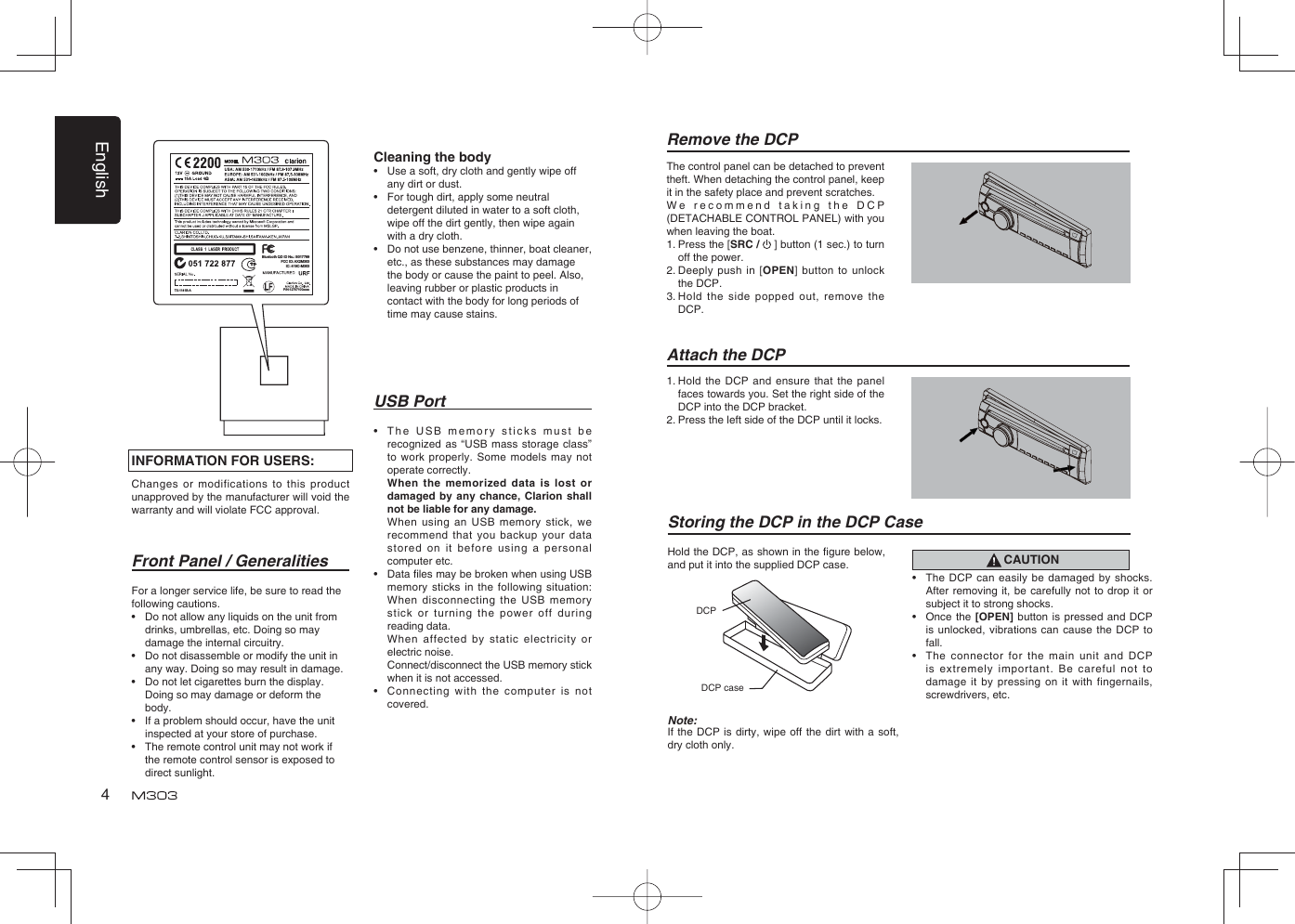 English4USB Port•  The USB memory sticks must be recognized as “USB mass storage class” to work properly. Some models may not operate correctly.  When the memorized data is lost or damaged by any chance, Clarion shall not be liable for any damage.  When using an USB memory stick, we recommend that you backup your data stored on it before using a personal computer etc.•  Data ﬁ les may be broken when using USB memory sticks in the following situation: When disconnecting the USB memory stick or turning the power off during reading data.  When affected by static electricity or electric noise.  Connect/disconnect the USB memory stick when it is not accessed.•   Connecting with the computer is not covered.Front Panel / GeneralitiesFor a longer service life, be sure to read the following cautions.•  Do not allow any liquids on the unit from drinks, umbrellas, etc. Doing so may damage the internal circuitry.•  Do not disassemble or modify the unit in any way. Doing so may result in damage.•  Do not let cigarettes burn the display. Doing so may damage or deform the body.•  If a problem should occur, have the unit inspected at your store of purchase.•  The remote control unit may not work if the remote control sensor is exposed to direct sunlight.Remove the DCPThe control panel can be detached to prevent theft. When detaching the control panel, keep it in the safety place and prevent scratches.We recommend taking the DCP (DETACHABLE CONTROL PANEL) with you when leaving the boat.1.  Press the [SRC /   ] button (1 sec.) to turn off the power.2.  Deeply push in [OPEN] button to unlock the DCP.3.  Hold the side popped out, remove the DCP.Attach the DCP1.  Hold the DCP and ensure that the panel faces towards you. Set the right side of the DCP into the DCP bracket. 2. Press the left side of the DCP until it locks.INFORMATION FOR USERS:Changes or modifications to this product unapproved by the manufacturer will void the warranty and will violate FCC approval.Cleaning the body•  Use a soft, dry cloth and gently wipe off any dirt or dust. •  For tough dirt, apply some neutral detergent diluted in water to a soft cloth, wipe off the dirt gently, then wipe again with a dry cloth. •  Do not use benzene, thinner, boat cleaner, etc., as these substances may damage the body or cause the paint to peel. Also, leaving rubber or plastic products in contact with the body for long periods of time may cause stains.Hold the DCP, as shown in the ﬁ gure below, and put it into the supplied DCP case. Storing the DCP in the DCP CaseCAUTION•    The DCP can easily be damaged by shocks. After removing it, be carefully not to drop it or subject it to strong shocks.•    Once the [OPEN] button is pressed and DCP is unlocked, vibrations can cause the DCP to fall.•    The connector for the main unit and DCP is extremely important. Be careful not to damage it by pressing on it with fingernails, screwdrivers, etc.Note:If the DCP is dirty, wipe off the dirt with a soft, dry cloth only.DCP caseDCP P/N:12707100xxxxFCC ID: AX2M303IC: 419C-M303Bluetooth QD ID No.: B017789TX-1141B-A