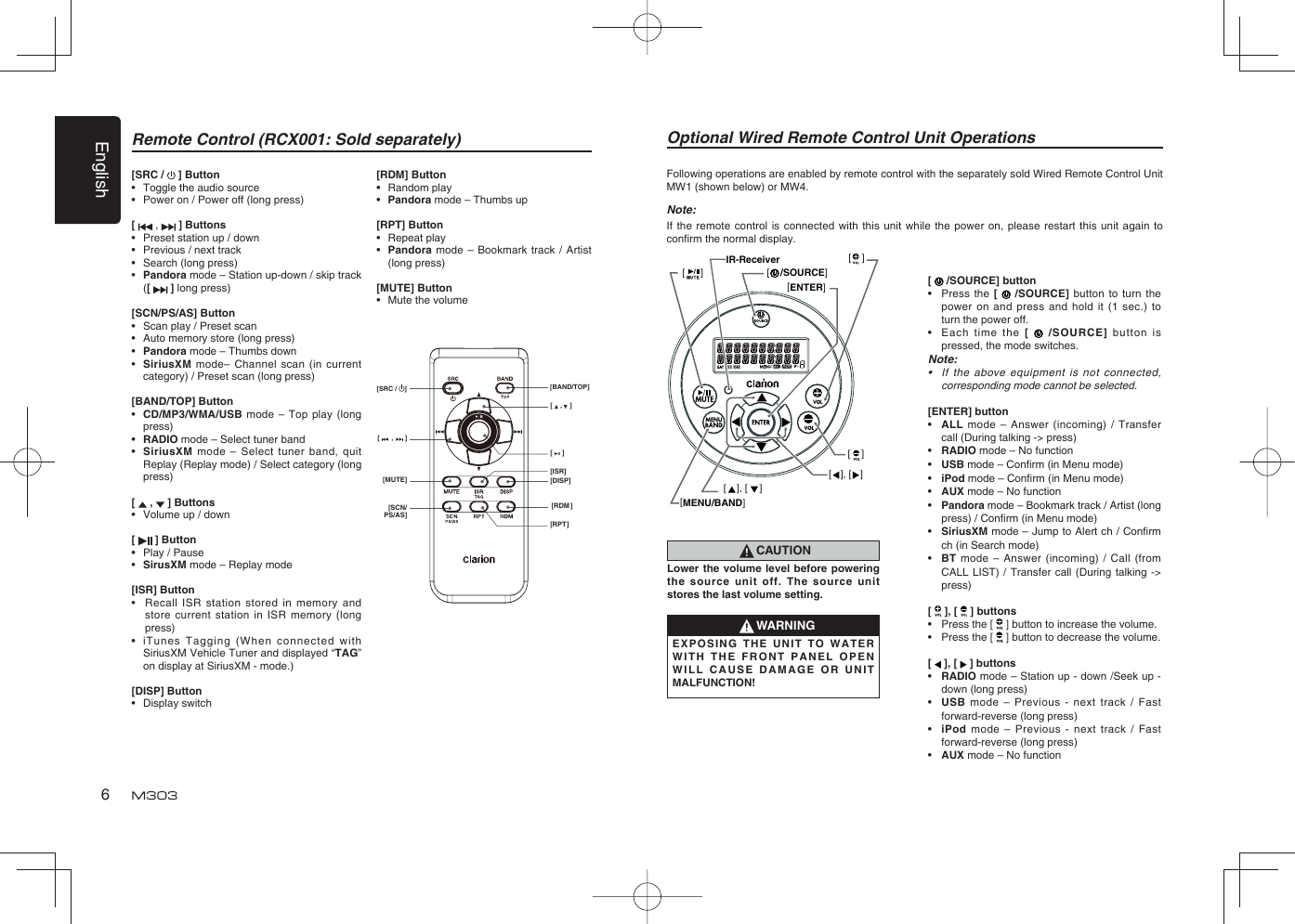 English6Remote Control (RCX001: Sold separately)[SRC /   ] Button•  Toggle the audio source•  Power on / Power off (long press)[  ,   ] Buttons•  Preset station up / down•  Previous / next track•  Search (long press)•  Pandora mode – Station up-down / skip track ([   ] long press)[SCN/PS/AS] Button•  Scan play / Preset scan•  Auto memory store (long press)•  Pandora mode – Thumbs down•  SiriusXM mode– Channel scan (in current category) / Preset scan (long press)[BAND/TOP] Button•  CD/MP3/WMA/USB mode – Top play (long press)•  RADIO mode – Select tuner band•  SiriusXM mode – Select tuner band, quit Replay (Replay mode) / Select category (long press)[   ,   ] Buttons•  Volume up / down[   ] Button•  Play / Pause•  SirusXM mode – Replay mode[ISR] Button•  Recall ISR station stored in memory and store current station in ISR memory (long press)•  iTunes Tagging (When connected with SiriusXM Vehicle Tuner and displayed “TAG” on display at SiriusXM - mode.)[DISP] Button• Display switch[RDM] Button• Random play•  Pandora mode – Thumbs up[RPT] Button• Repeat play•  Pandora mode – Bookmark track / Artist (long press)[MUTE] Button•  Mute the volume[    ,    ][     ][DISP][ISR][RDM][RPT][      ,      ][MUTE][SCN/PS/AS][SRC /  ] [BAND/TOP]Optional Wired Remote Control Unit OperationsFollowing operations are enabled by remote control with the separately sold Wired Remote Control Unit MW1 (shown below) or MW4.Note:If the remote control is connected with this unit while the power on, please restart this unit again to conﬁ rm the normal display.[MENU/BAND][ENTER][    [     /SOURCE]][ ], [ ][    ][    ][ ], [ ]IR-Receiver[   /SOURCE] button•  Press the [   /SOURCE] button to turn the power on and press and hold it (1 sec.) to turn the power off.•  Each time the [   /SOURCE] button is pressed, the mode switches.Note:•  If the above equipment is not connected, corresponding mode cannot be selected.[ENTER] button•  ALL mode – Answer (incoming) / Transfer call (During talking -&gt; press)•  RADIO mode – No function•  USB mode – Conﬁ rm (in Menu mode)•  iPod mode – Conﬁ rm (in Menu mode)•  AUX mode – No function•   Pandora mode – Bookmark track / Artist (long press) / Conﬁ rm (in Menu mode)•  SiriusXM mode – Jump to Alert ch / Conﬁ rm ch (in Search mode)•  BT mode – Answer (incoming) / Call (from CALL LIST) / Transfer call (During talking -&gt; press)[   ], [   ] buttons•  Press the [   ] button to increase the volume.•  Press the [  ] button to decrease the volume.[   ], [   ] buttons•  RADIO mode – Station up - down /Seek up - down (long press)•  USB mode – Previous - next track / Fast forward-reverse (long press) •  iPod mode – Previous - next track / Fast forward-reverse (long press) •  AUX mode – No functionCAUTIONLower the volume level before powering the source unit off. The source unit stores the last volume setting.WARNINGEXPOSING THE UNIT TO WATER WITH THE FRONT PANEL OPEN WILL CAUSE DAMAGE OR UNIT MALFUNCTION!