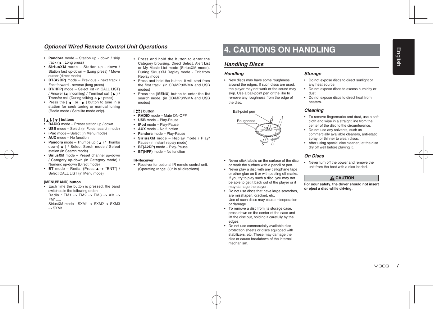English7Handling DiscsHandling•  New discs may have some roughness around the edges. If such discs are used, the player may not work or the sound may skip. Use a ball-point pen or the like to remove any roughness from the edge of the disc.•  Never stick labels on the surface of the disc or mark the surface with a pencil or pen.•  Never play a disc with any cellophane tape or other glue on it or with peeling off marks. If you try to play such a disc, you may not be able to get it back out of the player or it may damage the player.•  Do not use discs that have large scratches, are misshapen, cracked, etc.   Use of such discs may cause misoperation or damage.•  To remove a disc from its storage case, press down on the center of the case and lift the disc out, holding it carefully by the edges.•  Do not use commercially available disc protection sheets or discs equipped with stabilizers, etc. These may damage the disc or cause breakdown of the internal mechanism.Storage•  Do not expose discs to direct sunlight or any heat source.•  Do not expose discs to excess humidity or dust.•  Do not expose discs to direct heat from heaters.Cleaning• To remove ﬁ ngermarks and dust, use a soft cloth and wipe in a straight line from the center of the disc to the circumference.•  Do not use any solvents, such as commercially available cleaners, anti-static spray, or thinner to clean discs.•  After using special disc cleaner, let the disc dry off well before playing it.On Discs•  Never turn off the power and remove the unit from the boat with a disc loaded.CAUTIONFor your safety, the driver should not insert or eject a disc while driving.Ball-point pen Roughness4. CAUTIONS ON HANDLINGOptional Wired Remote Control Unit Operations•   Pandora mode – Station up - down / skip track (   : Long press)•  SiriusXM mode – Station up - down / Station fast up-down – (Long press) / Move cursor (direct mode)•  BT(A2DP) mode – Previous - next track / Fast forward - reverse (long press)•  BT(HFP) mode – Select list (in CALL LIST) / Answer ( : incoming) / Terminal call (   ) / Transfer call (During talking -&gt;   : press)•  Press the [    ] or [   ] button to tune in a station for seek tuning or manual tuning (Radio mode / Satellite mode only).[   ], [   ] buttons•  RADIO mode – Preset station up / down•  USB mode – Select (in Folder search mode)•   iPod mode – Select (in Menu mode)•  AUX mode – No function•   Pandora mode – Thumbs up (   ) / Thumbs down(   ) / Select Serch mode / Select station (in Search mode) •  SiriusXM mode – Preset channel up-down / Category up-down (in Category mode) / Numeric up-down (Direct mode)•  BT mode – Redial (Press   -&gt; “ENT”) / Select CALL LIST (in Menu mode)[MENU/BAND] button•  Each time the button is pressed, the band switches in the following order:  Radio : FM1 -&gt; FM2 -&gt; FM3 -&gt; AM -&gt; FM1.....  SiriusXM mode - SXM1 -&gt; SXM2 -&gt; SXM3 -&gt; SXM1•  Press and hold the button to enter the Category browsing, Direct Select, Alert List or My Music List mode (SiriusXM mode). During SiriusXM Replay mode - Exit from Replay mode. •  Press and hold the button, it will start from the first track. (in CD/MP3/WMA and USB modes)•  Press the [MENU] button to enter the list search mode. (in CD/MP3/WMA and USB modes)[   ] button•  RADIO mode – Mute ON-OFF•  USB mode – Play-Pause•  iPod mode – Play-Pause•  AUX mode – No function•   Pandora mode – Play-Pause•  SiriusXM mode – Replay mode / Play/ Pause (in Instant replay mode)•  BT(A2DP) mode – Play-Pause•  BT(HFP) mode – No functionIR-Receiver•  Receiver for optional IR remote control unit.  (Operating range: 30° in all directions)