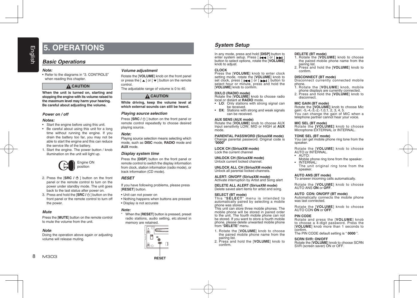 English85. OPERATIONSBasic OperationsNote:•  Refer to the diagrams in “3. CONTROLS” when reading this chapter.CAUTIONWhen the unit is turned on, starting and stopping the engine with its volume raised to the maximum level may harm your hearing. Be careful about adjusting the volume.Power on / offNotes:•  Start the engine before using this unit.•  Be careful about using this unit for a long time without running the engine. If you drain the battery too far, you may not be able to start the engine and this can reduce the service life of the battery.1. Start the engine. The power button / knob illumination on the unit will light up.Engine ON position2. Press the [SRC /   ] button on the front panel or the remote control to turn on the power under standby mode. The unit goes back to the last status after power on.3.  Press and hold the [SRC /   ] button on the front panel or the remote control to turn off the power.MutePress the [MUTE] button on the remote control to mute the volume from the unit.Note: Doing the operation above again or adjusting volume will release muting.Volume adjustmentRotate the [VOLUME] knob on the front panel or press the [   ] or [   ] button on the remote control.The adjustable range of volume is 0 to 40.CAUTIONWhile driving, keep the volume level at which external sounds can still be heard.Playing source selectionPress [SRC /   ] button on the front panel or remote control repeatedly to choose desired playing source.Note:Playing source selection means selecting which mode, such as DISC mode, RADIO mode and AUX mode.Display system timePress the [DISP] button on the front panel or remote control to switch the display information from clock, station information (radio mode), or track information (CD mode).RESETIf you have following problems, please press [RESET] button.• Unit can not power on• Nothing happens when buttons are pressed• Display is not accurateNote:*  When the [RESET] button is pressed, preset radio stations, audio setting, etc.stored in memory are retained. RESETSystem SetupDELETE (BT mode)1.   Rotate the [VOLUME] knob to choose the paired mobile phone name from the pairing list.2.   Press and hold the [VOLUME] knob to conﬁ rm. DISCONNECT (BT mode)Disconnect currently connected mobile phone.1.   Rotate the [VOLUME] knob, mobile phone displays are currently connected.2.   Press and hold the [VOLUME] knob to disconnect.MIC GAIN (BT mode)Rotate the [VOLUME] knob to choose Mic gain: -5,-4,-3,-2,-1,0,1, 2, 3, 4, 5.You can change the gain of MIC when a telephone partner cannot hear your voice.MIC SEL (BT mode)Rotate the [VOLUME] knob to choose Microphone EXTERNAL or INTERNAL.TONE SEL (BT mode)You can get mobile phone ring tone from the speaker.Rotate the [VOLUME] knob to choose  AUTO or INTERNAL.• AUTO:  Mobile phone ring tone from the speaker.• INTERNAL:  The unit original ring tone from the speaker.AUTO ANS (BT mode)To answer incoming calls automatically.Rotate the [VOLUME] knob to choose  AUTO ANS ON or OFF.AUTO  CON: ON/OFF (BT mode)Automatically connects the mobile phone was last connected.Rotate the [VOLUME] knob to choose  AUTO CON ON or OFF.PIN CODE Rotate and press the [VOLUME] knob to choose a 4-digit password. Press the [VOLUME] knob more than 1 seconds to conﬁ rm.The PIN CODE default setting is “ 0000 ”.SCRN SVR: ON/OFFRotate the [VOLUME] knob to choose SCRN SVR (screen saver) ON or OFF.In any mode, press and hold [DISP] button to enter system setup. Press [   ] or [   ] button to select options, rotate the [VOLUME] knob to adjust.CLOCKPress the [VOLUME] knob to enter clock setting mode, rotate the [VOLUME] knob to set clock, press [   ] or [   ] button to select hour or minute, press and hold the [VOLUME] knob to conﬁ rm.DX/LO (RADIO mode)Rotate the [VOLUME] knob to choose radio local or distant at RADIO mode.•  LO:  Only stations with strong signal can be received.•  DX:  Stations with strong and weak signals can be received.AUX SENS (AUX mode)Rotate the [VOLUME] knob to choose AUX Input sensitivity LOW, MID or HIGH at AUX mode.PARENTAL PASSWORD (SiriusXM mode)Change parental password. Original code is “0000”LOCK CH (SiriusXM mode)Lock the current channelUNLOCK CH (SiriusXM mode)Unlock current locked channel.UNLOCK ALL CH (SiriusXM mode)Unlock all parental locked channels.ALERT: ON/OFF (SiriusXM mode)Activate interruption by Artist and Song alertDELETE ALL ALERT (SiriusXM mode)Delete saved alert items for artist and song.SELECT (BT mode)This “SELECT” menu is intended to automatically paired by selecting a mobile phone was stored.This unit can store three mobile phones. The mobile phone will be stored in paired order to the unit. The fourth mobile phone can not be stored. If you want to store a fourth mobile phone, please delete unwanted mobile phone from “DELETE” menu.1.   Rotate the [VOLUME] knob to choose the paired mobile phone name from the pairing list.2.   Press and hold the [VOLUME] knob to conﬁ rm.