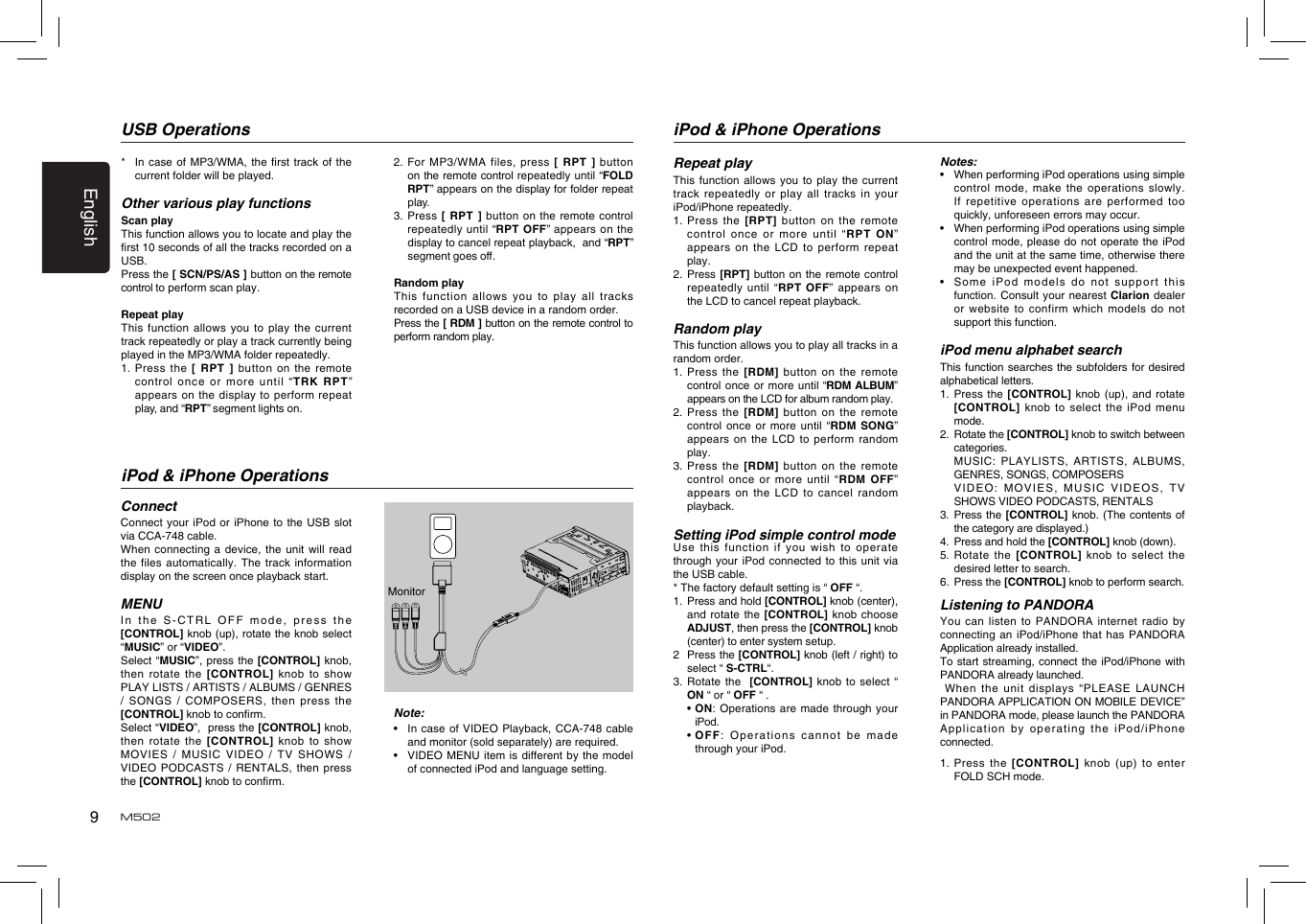 9EnglishM502*   In case of MP3/WMA, the rst track of the current folder will be played.Other various play functionsScan playThis function allows you to locate and play the rst 10 seconds of all the tracks recorded on a USB.Press the [ SCN/PS/AS ] button on the remote control to perform scan play.Repeat playThis function  allows you  to play  the current track repeatedly or play a track currently being played in the MP3/WMA folder repeatedly.1.   Press  the  [  RPT ] button on the remote control once or more until “TRK RPT” appears on the display to perform repeat play, and “RPT” segment lights on. USB Operations2.   For  MP3/WMA  files,  press  [  RPT  ]  button on the remote control repeatedly until “FOLD RPT” appears on the display for folder repeat play.3.   Press  [ RPT  ] button on the remote control repeatedly  until “RPT OFF”  appears  on the display to cancel repeat playback,  and “RPT” segment goes o. Random playThis function  allows you  to play  all tracks recorded on a USB device in a random order.Press the [ RDM ] button on the remote control to perform random play.iPod &amp; iPhone OperationsConnectConnect your  iPod or  iPhone to  the USB  slot  via CCA-748 cable.When connecting  a device,  the unit  will read the files  automatically. The  track information display on the screen once playback start.MENUIn the S-CTRL OFF  mode, press  the [CONTROL] knob (up), rotate the knob select “MUSIC” or “VIDEO”.Select “MUSIC”,  press the [CONTROL] knob, then  rotate  the  [CONTROL] knob  to  show PLAY LISTS / ARTISTS / ALBUMS / GENRES /  SONGS  /  COMPOSERS,  then  press  the [CONTROL] knob to conrm.  Select “VIDEO”,  press the [CONTROL] knob, then  rotate  the  [CONTROL]  knob  to  show MOVIES /  MUSIC VIDEO / TV SHOWS / VIDEO PODCASTS / RENTALS, then press the [CONTROL] knob to conrm. Note:•   In case of VIDEO Playback, CCA-748 cable and monitor (sold separately) are required.•   VIDEO MENU item is different by the model of connected iPod and language setting.MonitoriPod &amp; iPhone OperationsRepeat playThis function  allows you  to play  the current track repeatedly or  play all tracks  in your iPod/iPhone repeatedly.1.  Press  the [RPT]  button on  the remote control once  or more  until “RPT  ON” appears on  the LCD  to perform  repeat play.2.   Press [RPT]  button on  the remote  control repeatedly until  “RPT OFF” appears on the LCD to cancel repeat playback. Random playThis function allows you to play all tracks in a random order.1.    Press the  [RDM] button  on the  remote control  once or more until “RDM ALBUM” appears on the LCD for album random play.2.   Press  the [RDM]  button on  the remote control  once or  more until “RDM SONG” appears on  the LCD  to perform  random play.3.   Press  the [RDM]  button on  the remote control once  or more  until “RDM  OFF” appears on  the LCD  to cancel  random playback. Setting iPod simple control modeUse this  function if  you wish  to operate through your  iPod connected  to this  unit via the USB cable.* The factory default setting is “ OFF “.1.   Press and hold [CONTROL] knob (center), and rotate  the [CONTROL]  knob  choose ADJUST, then press the [CONTROL] knob (center) to enter system setup. 2   Press the [CONTROL] knob (left / right) to select “ S-CTRL“. 3.  Rotate  the  [CONTROL] knob to select “ ON “ or “ OFF “ .  •  ON:  Operations are made through your iPod.  •  OFF:  Operations cannot be made through your iPod.Notes:•    When performing iPod operations using simple control mode, make the operations slowly. If repetitive  operations are  performed too quickly, unforeseen errors may occur.•   When performing iPod operations using simple control mode,  please do  not operate  the iPod and the unit at the same time, otherwise there may be unexpected event happened.•   Some iPod  models do  not support  this function. Consult  your nearest  Clarion dealer or website  to confirm  which models  do not support this function. iPod menu alphabet searchThis function searches the subfolders for desired alphabetical letters.1.  Press  the [CONTROL]  knob (up),  and rotate  [CONTROL] knob  to select  the iPod  menu mode.2.   Rotate the [CONTROL] knob to switch between categories.   MUSIC: PLAYLISTS, ARTISTS, ALBUMS, GENRES, SONGS, COMPOSERS   VID EO :  M OVIES ,  M USIC  VIDE OS,  T V SHOWS VIDEO PODCASTS, RENTALS3.   Press the [CONTROL] knob. (The contents of the category are displayed.)4.   Press and hold the [CONTROL] knob (down).5.   Rotate the [CONTROL]  knob to select the desired letter to search.6.   Press the [CONTROL] knob to perform search.Listening to PANDORAYou can  listen to  PANDORA internet  radio by connecting an  iPod/iPhone that  has PANDORA Application already installed.To start streaming, connect the iPod/iPhone with PANDORA already launched.  When the unit  displays  “PLEASE  LAUNCH PANDORA APPLICATION ON MOBILE DEVICE” in PANDORA mode, please launch the PANDORA Application by  operating the  iPod/iPhone connected.1.   Press  the  [CONTROL] knob (up) to enter FOLD SCH mode.