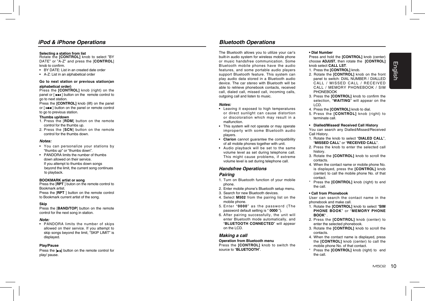 10EnglishM502Bluetooth OperationsThe Bluetooth  allows you  to utilize  your car’s built-in audio system for wireless mobile phone or music  handsfree communication.  Some Bluetooth mobile  phones have  the audio features, and  some portable audio players support Bluetooth  feature. This  system can play audio  data stored  in a  Bluetooth audio device. The  car stereo  with Bluetooth  will be able to  retrieve phonebook  contacts, received call, dialed  call, missed  call, incoming  calls, outgoing call and listen to music.Notes:•   Leaving  it exposed  to high  temperatures or direct  sunlight can  cause distortion or discoloration  which may  result in  a malfunction.•   This system will not operate or may operate improperly with  some Bluetooth audio players.•   Clarion cannot  guarantee the  compatibility of all mobile phones together with unit.•   Audio playback will be set to the same volume level  as set  during telephone  call. This might  cause problems,  if extreme volume level is set during telephone call.Handsfree Operations Pairing1.  Turn on Bluetooth function of your mobile phone.2.   Enter mobile phone’s Bluetooth setup menu.3.  Search for new Bluetooth devices.4.   Select  M502 from the pairing list on the mobile phone.5.  Enter  “0000” as  the password  (The password default setting is “ 0000 ”).6.   After pairing  successfully, the  unit will enter Bluetooth  mode automatically,  and “BLUETOOTH CONNECTED”  will appear on the LCD.Making a callOperation from Bluetooth menuPress the [CONTROL] knob  to  switch  the source to “BLUETOOTH”. • Dial NumberPress and  hold the  [CONTROL] knob (center)  choose ADJUST, then  rotate the   [CONTROL] knob select CALL LST.1.   Press the [CONTROL] knob.2. Rotate  the [CONTROL]  knob on  the front panel to  switch: DIAL  NUMBER /  DIALLED CALL /  MISSED CALL  / RECEIVED CALL  /  MEMORY  PHONEBOOK  /  SIM PHONEBOOK 3. Press  the [CONTROL]  knob to  conrm the selection, “WAITING” will appear on the LCD.4.  Press the [CONTROL] knob to dial.5.  Press the [CONTROL] knob (right) to terminate call.•  Dialled/Missed/ Received Call HistoryYou can  search any  Dialled/Missed/Received Call History.1.  Rotate  the knob  to select  “DIALED CALL”, “MISSED CALL” or “RECEIVED CALL”.2.   Press the knob to enter the selected call history.3.  Rotate  the [CONTROL]  knob to  scroll the contacts.4.   When the contact name or mobile phone No. is displayed,  press the  [CONTROL] knob (center) to call the mobile phone No. of that contact.*   Press the [CONTROL] knob (right) to end the call.• Call from PhonebookUser can  search the  contact name  in the phonebook and make call.1.   Rotate the [CONTROL] knob to select “SIM PHONE BOOK”  or “MEMORY  PHONE BOOK“ .2.   Press  the  [CONTROL]  knob  (center) to enter the selected phonebook.3.  Rotate  the [CONTROL]  knob to  scroll the contacts.4.  When the contact name is displayed, press the [CONTROL]  knob (center)  to call  the mobile phone No. of that contact.*   Press the [CONTROL]  knob (right) to  end the call.Selecting a station from listRotate the  [CONTROL] knob  to select  ”BY DATE” or  ”A-Z” and  press the  [CONTROL] knob to conrm.•  BY DATE: List in an created date order•  A-Z: List in an alphabetical orderGo  to  next  station  or previous  station(an alphabetical order)Press the  [CONTROL] knob (right) on the panel or [   ] button on the  remote control to go to next station.Press the [CONTROL] knob (lift) on the panel or [   ] button on the panel or remote control to go to previous station.Thumbs up/down1.   Press the  [RDM] button on the remote control for the thumbs up.2.    Press the [SCN] button on the remote control for the thumbs down.Notes:•    You can  personalize your  stations by “thumbs up” or “thumbs down”.•  PANDORA limits the number of thumbs       down allowed on their service.  If you attempt to thumbs down songs       beyond the limit, the current song continues       to playback.BOOKMARK artist or songPress the [RPT ] buton on the remote control to Bookmark artist.   Press the [RPT ] button on the remote control to Bookmark current artist of the song.SkipPress the  [BAND/TOP] button  on the  remote control for the next song in station.Note:•    PANDORA limits  the number of skips allowed on  their service.  If you  attempt to skip songs beyond the limit, ”SKIP LIMIT” is displayed.Play/PausePress the [ ] button on the remote control for play/ pause.iPod &amp; iPhone Operations