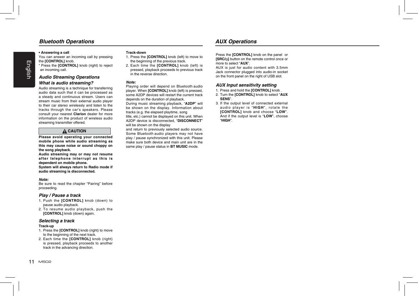 11EnglishM502• Answering a callYou can  answer an incoming call by pressing the [CONTROL] knob.*  Press the  [CONTROL] knob  (right) to  reject an incoming call.Audio Streaming OperationsWhat is audio streaming?Audio streaming is a technique for transferring audio data such that it can be processed as a steady  and continuous  stream. Users  can stream music  from their  external audio  player to their car  stereo wirelessly and listen to the tracks through  the car’s  speakers. Please consult your  nearest Clarion  dealer for  more information on  the product  of wireless  audio streaming transmitter offered.CAUTIONPlease  avoid  operating  your  connected mobile  phone  while  audio  streaming  as this may  cause noise  or sound  choppy on the song playback.Audio streaming  may or  may not  resume after telephone  interrupt as  this is dependent on mobile phone.System will always return to Radio mode if audio streaming is disconnected.Note:Be sure  to read  the chapter  “Pairing” before proceeding.Play / Pause a track1.  Push the [CONTROL] knob (down)  to pause audio playback.2.  To resume  audio playback,  push the [CONTROL] knob (down) again.Selecting a trackTrack-up1.   Press the [CONTROL] knob (right) to move to the beginning of the next track.2.   Each  time  the  [CONTROL] knob  (right) is pressed,  playback proceeds  to another track in the advancing direction.Bluetooth OperationsTrack-down1.   Press the [CONTROL] knob (left) to move to the beginning of the previous track.2.   Each  time  the  [CONTROL] knob  (left)  is pressed, playback proceeds to previous track in the reverse direction.Note:Playing order  will depend  on Bluetooth audio player. When [CONTROL] knob (left) is pressed, some A2DP devices will restart the current track depends on the duration of playback.During music  streaming playback,  “A2DP” will be shown  on the  display. Information  about tracks (e.g. the elapsed playtime, songtitle, etc.) cannot be displayed on this unit. When A2DP device  is disconnected,  “DISCONNECT” will be shown on the displayand return  to previously  selected audio  source. Some Bluetooth audio players may not have play / pause synchronized with this unit. Please make sure both device and main unit are in the same play / pause status in BT MUSIC mode.Press the [CONTROL] knob on the panel  or [SRC/ ] button on the remote control once or more to select “AUX”.AUX is  just for  audio content  with 3.5mm Jack connector  plugged into  audio-in socket on the front panel on the right of USB slot.AUX Input sensitivity setting1.   Press and hold the [CONTROL] knob .2.   Turn the [CONTROL] knob to select “AUX SENS”.3.   If the output level of connected external audio player  is “HIGH”, rotate  the [CONTROL] knob and choose “LOW”. And if  the output  level is  “LOW”, choose “HIGH”.AUX Operations
