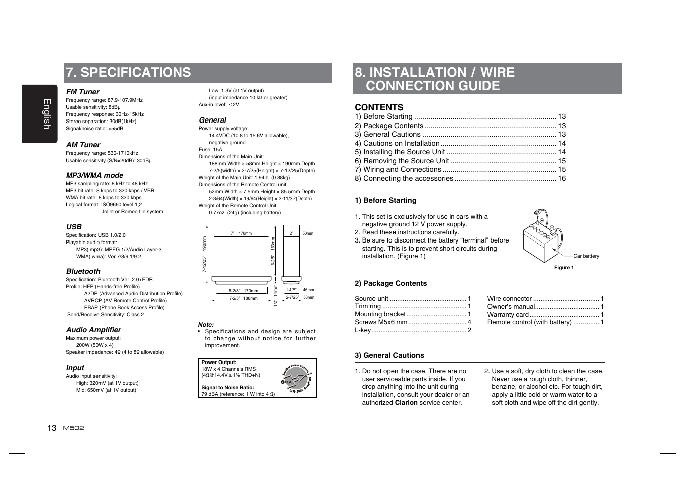 13EnglishM502FM TunerFrequency range: 87.9-107.9MHzUsable sensitivity: 8dBμFrequency response: 30Hz-15kHzStereo separation: 30dB(1kHz)Signal/noise ratio: &gt;55dBAM TunerFrequency range: 530-1710kHzUsable sensitivity (S/N=20dB): 30dBμMP3/WMA modeMP3 sampling rate: 8 kHz to 48 kHzMP3 bit rate: 8 kbps to 320 kbps / VBRWMA bit rate: 8 kbps to 320 kbpsLogical format: ISO9660 level 1,2                          Joliet or Romeo le systemUSBSpecication: USB 1.0/2.0Playable audio format:   MP3(.mp3): MPEG 1/2/Audio Layer-3   WMA(.wma): Ver 7/8/9.1/9.2BluetoothSpecication: Bluetooth Ver. 2.0+EDRProle: HFP (Hands-free Prole)                                               A2DP (Advanced Audio Distribution Prole)   AVRCP (AV Remote Control Prole)   PBAP (Phone Book Access Prole) Send/Receive Sensitivity: Class 2Audio AmplierMaximum power output:   200W (50W x 4)Speaker impedance: 4Ω (4 to 8Ω allowable)InputAudio input sensitivity:   High: 320mV (at 1V output)   Mid: 650mV (at 1V output)7. SPECIFICATIONS   Low: 1.3V (at 1V output)   (input impedance 10 kΩ or greater)Aux-in level: ≤2VGeneralPower supply voltage:    14.4VDC (10.8 to 15.6V allowable),    negative ground Fuse: 15ADimensions of the Main Unit:     188mm Width × 58mm Height × 190mm Depth   7-2/5(width) × 2-7/25(Height) × 7-12/25(Depth)Weight of the Main Unit: 1.94lb. (0.88kg)Dimensions of the Remote Control unit:   52mm Width × 7.5mm Height × 85.5mm Depth  2-3/64(Width) × 19/64(Height) × 3-11/32(Depth)Weight of the Remote Control Unit:   0.77oz. (24g) (including battery)Note:•    Specifications and design are subject to change  without notice  for further improvement.Power Output:18W x 4 Channels RMS(4Ω@14.4V≤1% THD+N)Signal to Noise Ratio:79 dBA (reference: 1 W into 4 Ω)6-2/3”   170mm7-2/5”   188mm2-7/25”    58mm6-2/5”    163mm1/2”   14 m1-4/5”      46mm2”        50mm  7”    178mm7-12/25”    190mmm8.  INSTALLATION / WIRE CONNECTION GUIDE1) Before Starting1.  This set is exclusively for use in cars with a negative ground 12 V power supply.2. Read these instructions carefully.3.  Be sure to disconnect the battery “terminal” before starting. This is to prevent short circuits during installation. (Figure 1)2) Package Contents3) General Cautions1.  Do not open the case. There are no user serviceable parts inside. If you drop anything into the unit during installation, consult your dealer or an authorized Clarion service center.2.  Use a soft, dry cloth to clean the case. Never use a rough cloth, thinner, benzine, or alcohol etc. For tough dirt, apply a little cold or warm water to a soft cloth and wipe off the dirt gently.CONTENTS1) Before Starting ...................................................................... 132) Package Contents ................................................................. 133) General Cautions .................................................................. 134) Cautions on Installation ......................................................... 145) Installing the Source Unit ...................................................... 146) Removing the Source Unit .................................................... 157) Wiring and Connections ........................................................ 158) Connecting the accessories .................................................. 16Source unit .......................................... 1Trim ring .............................................. 1Mounting bracket ................................. 1Screws M5x6 mm ................................ 4L-key .................................................... 2Wire connector .................................... 1Owner’s manual................................... 1Warranty card ...................................... 1Remote control (with battery) .............. 1Car batteryFigure 1