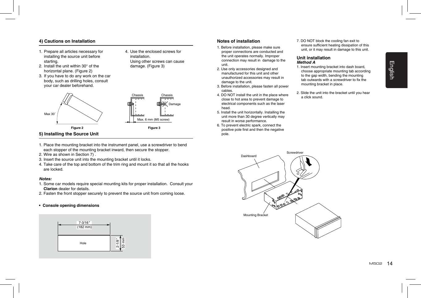 14EnglishM5024) Cautions on Installation5) Installing the Source Unit1.  Place the mounting bracket into the instrument panel, use a screwdriver to bend each stopper of the mounting bracket inward, then secure the stopper.2. Wire as shown in Section 7) .3. Insert the source unit into the mounting bracket until it locks.4.  Take care of the top and bottom of the trim ring and mount it so that all the hooks are locked.Notes:1.  Some car models require special mounting kits for proper installation.  Consult your Clarion dealer for details.2. Fasten the front stopper securely to prevent the source unit from coming loose.•  Console opening dimensionsMax 30˚Chassis ChassisDamageMax. 6 mm (M5 screw)Figure 2 Figure 3(182 mm)7-3/16&quot;2-1/8&quot;53 mmHoleNotes of installation1. Before installation, please make sure proper connections are conducted and the unit operates normally. Improper connection may result in  damage to the unit.2. Use only accessories designed and manufactured for this unit and other unauthorized accessories may result in damage to the unit.3. Before installation, please fasten all power cables.4. DO NOT install the unit in the place where close to hot area to prevent damage to electrical components such as the laser head. 5. Install the unit horizontally. Installing the unit more than 30 degree vertically may result in worse performance.6. To prevent electric spark, connect the positive pole rst and then the negative pole.7. DO NOT block the cooling fan exit to ensure sufcient heating dissipation of this unit, or it may result in damage to this unit.Unit installationMethod A1. Insert mounting bracket into dash board, choose appropriate mounting tab according to the gap width, bending the mounting tab outwards with a screwdriver to x the mounting bracket in place. 2. Slide the unit into the bracket until you hear a click sound.DashboardMounting BracketScrewdriver1.  Prepare all articles necessary for installing the source unit before starting.2.  Install the unit within 30° of the horizontal plane. (Figure 2)3.  If you have to do any work on the car body, such as drilling holes, consult your car dealer beforehand.4.  Use the enclosed screws for installation.    Using other screws can cause damage. (Figure 3)