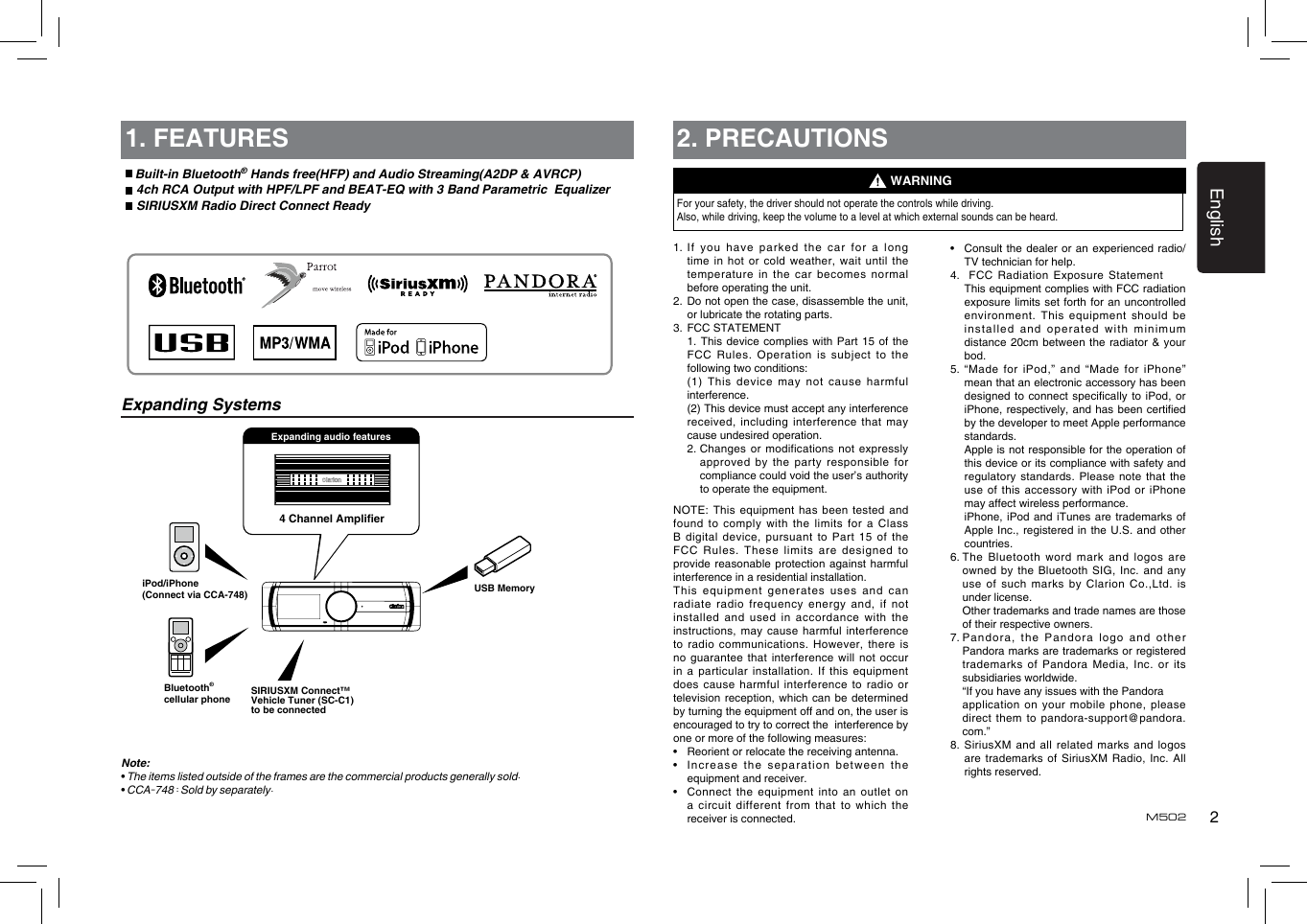 2EnglishM5021. FEATURESExpanding Systems Built-in Bluetooth® Hands free(HFP) and Audio Streaming(A2DP &amp; AVRCP)  4ch RCA Output with HPF/LPF and BEAT-EQ with 3 Band Parametric  Equalizer SIRIUSXM Radio Direct Connect Ready4 Channel AmplierUSB MemoryiPod/iPhone(Connect via CCA-748)Bluetooth®cellular phoneExpanding audio featuresNote:• The items listed outside of the frames are the commercial products generally sold.• CCA-748 : Sold by separately.SIRIUSXM Connect™ Vehicle Tuner (SC-C1) to be connected2. PRECAUTIONSFor your safety, the driver should not operate the controls while driving. Also, while driving, keep the volume to a level at which external sounds can be heard.1.  If you  have parked  the car  for a  long time in  hot or  cold weather,  wait until the temperature in  the car  becomes normal before operating the unit.2.   Do not open the case, disassemble the unit, or lubricate the rotating parts.3.  FCC STATEMENT   1. This device complies  with  Part  15 of the FCC  Rules.  Operation is subject  to the following two conditions:   (1) This device may not cause harmful interference.   (2) This device must accept any interference received, including interference that may cause undesired operation.   2.  Changes  or modifications  not expressly approved by  the party  responsible for compliance could void the user’s authority to operate the equipment.NOTE: This  equipment has  been tested and found to  comply with  the limits  for a  Class B digital  device, pursuant  to Part  15 of  the FCC Rules.  These limits  are designed  to provide reasonable  protection against  harmful interference in a residential installation.This equipment  generates uses  and can radiate radio  frequency energy  and, if not installed  and used  in  accordance  with  the instructions, may  cause harmful  interference to radio  communications. However,  there is no guarantee  that interference  will not  occur in a  particular installation.  If this  equipment does cause  harmful interference to radio or television reception, which can be determined by turning the equipment off and on, the user is encouraged to try to correct the  interference by one or more of the following measures:•   Reorient or relocate the receiving antenna.•   Increase the  separation between  the equipment and receiver.•   Connect the equipment into an outlet on a circuit  different from  that to  which the receiver is connected.WARNING•   Consult the  dealer or  an experienced  radio/TV technician for help.4.     FCC Radiation  Exposure Statement   This equipment complies with FCC radiation exposure limits  set forth  for an  uncontrolled environment.  This  equipment  should  be installed and  operated with  minimum distance 20cm  between the  radiator &amp;  your bod.5.  “Made for  iPod,” and  “Made for  iPhone” mean that an electronic accessory has been designed to  connect specically  to iPod,  or iPhone, respectively,  and has  been certied by the developer to meet Apple performance standards.   Apple is not responsible for the operation of this device or its compliance with safety and regulatory standards.  Please note  that the use of  this accessory  with iPod  or iPhone may affect wireless performance.   iPhone, iPod  and iTunes  are trademarks of Apple Inc.,  registered in  the U.S.  and other countries.6.  The Bluetooth word mark and logos are owned by  the Bluetooth  SIG, Inc. and any use of  such marks  by Clarion  Co.,Ltd. is under license.   Other trademarks and trade names are those of their respective owners.7.  Pandora, the Pandora logo and other Pandora marks are trademarks or registered trademarks of  Pandora Media,  Inc. or  its subsidiaries worldwide.   “If you have any issues with the Pandora  application on  your mobile phone,  please direct them  to pandora-support@pandora.com.”8.  SiriusXM and all related marks and logos are trademarks  of SiriusXM  Radio, Inc.  All rights reserved.