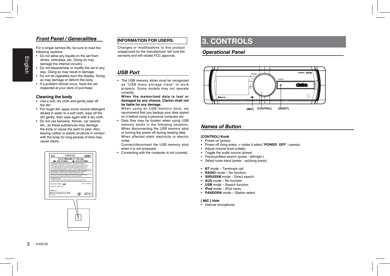 3EnglishM502Front Panel / GeneralitiesFor a longer service life, be sure to read the following cautions.•   Do not allow any liquids on the set from drinks, umbrellas, etc. Doing so may damage the internal circuitry.•   Do not disassemble or modify the set in any way. Doing so may result in damage.•   Do not let cigarettes burn the display. Doing so may damage or deform the body.•   If a problem should occur, have the set inspected at your store of purchase.Cleaning the body•   Use a soft, dry cloth and gently wipe off the dirt. •   For tough dirt, apply some neutral detergent diluted in water to a soft cloth, wipe off the dirt gently, then wipe again with a dry cloth. •   Do not use benzene, thinner, car cleaner, etc., as these substances may damage the body or cause the paint to peel. Also, leaving rubber or plastic products in contact with the body for long periods of time may cause stains.USB Port•   The USB memory sticks must be recognized as “USB  mass storage  class“ to  work properly. Some  models may  not operate correctly.   Wh en  the   memori zed  da ta  is  l ost  or damaged by any chance, Clarion shall not be liable for any damage.   When  using  an  US B  memor y  stick ,  we recommend that you backup your data stored on it before using a personal computer etc.•   Data files may be broken when using USB memory sticks  in the  following situation: When disconnecting  the USB memory stick or turning the power off during reading data.   When affected  static electricity  or electric noise.   Connect/disconnect the USB memory stick when it is not accessed.•    Connecting with the computer is not covered.[CONTROL] Knob•  Power on (press)•  Power off (long press -&gt; rotate it select “POWER  OFF“ -&gt;press)•  Adjust volume level (rotate)•   Toggle the audio source (press)•  Previous/Next search (press - left/right )•  Select tuner band (press - up)(long press)•  BT mode – Terminate call•  RADIO mode – No function.•  SIRIUSXM mode – Direct search•  AUX mode – No function.•  USB mode – Search function•  iPod mode – iPod menu•  PANDORA mode – Station select[ MIC ] Hole •  Internal microphone3. CONTROLSOperational PanelNames of Button[CONTROL] [RESET][MIC]INFORMATION FOR USERS:Changes or  modifications to  this product unapproved by the manufacturer will void the warranty and will violate FCC approval.FCC ID: AX2M502CHINA530-1710kHz 87.9-107.9MHzTHIS DEVICE COMPLIES WITH PART 15 OF THE FCC RULES. OPERATION IS SUBJECT TO THE FOLLOWING TWO CONDITIONS:(1)THIS DEVICE MAY NOT CAUSE HARMFUL INTERFERENCE, AND (2)THIS DEVICE MUST ACCEPT ANY INTERFERENCE RECEIVED, INCLUDING INTERFERENCE THAT MAY CAUSE UNDESIRED OPERATION.THIS DEVICE COMPLIES WITH DHHS RULES 21 CFR CHAPTER I SUBCHAPTER J APPLICABLE AT DATE OF MANUFACTURE.CLARION CO.,LTD.7-2,SHINTOSHIN,CHUO-KU,SAITAMA-SHI,SAITAMA-KEN,JAPANThis product includes technology owned by Microsoft Corporation andcannot be used or distributed without a license from MSLGP.MANUFACTURED:URFPN:127071001378TX-1116B-AQDID NO.: B017789M502