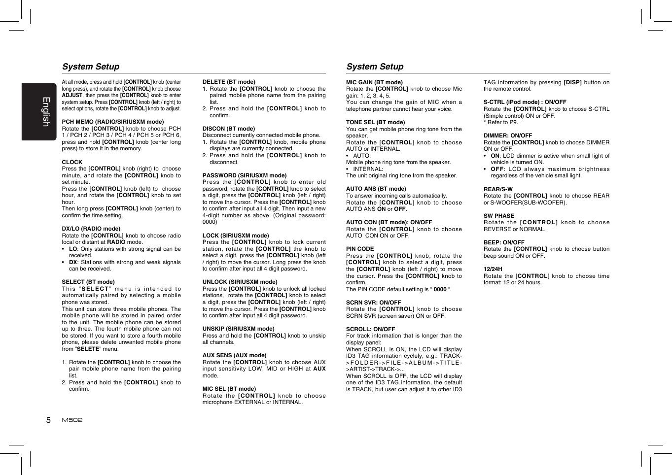 5EnglishM502At all mode, press and hold [CONTROL] knob (center long press), and rotate the [CONTROL] knob choose ADJUST, then press the [CONTROL] knob to enter system setup. Press [CONTROL] knob (left / right) to select options, rotate the [CONTROL] knob to adjust. PCH MEMO (RADIO/SIRIUSXM mode)Rotate the  [CONTROL] knob  to choose  PCH 1 / PCH 2 / PCH 3 / PCH 4 / PCH 5 or PCH 6, press and hold [CONTROL] knob (center long press) to store it in the memory.CLOCKPress the [CONTROL] knob (right) to  choose minute, and  rotate the  [CONTROL]  knob to set minute.Press the  [CONTROL] knob  (left) to   choose hour, and  rotate the  [CONTROL] knob to set hour.Then long press [CONTROL] knob (center) to conrm the time setting.DX/LO (RADIO mode)Rotate the  [CONTROL] knob  to choose  radio local or distant at RADIO mode.•   LO: Only stations with strong signal can be received.•   DX: Stations  with strong  and weak  signals can be received.SELECT (BT mode)This ”SELECT”  menu is  intended to automatically paired  by selecting  a mobile phone was stored.This unit  can store  three mobile  phones. The mobile phone  will be  stored in  paired order to the  unit. The  mobile phone  can be  stored up to  three. The  fourth mobile  phone can  not be stored. If you want to store a fourth mobile phone, please  delete unwanted  mobile phone from ”SELETE” menu.1.   Rotate the [CONTROL] knob to choose the pair mobile  phone name  from the  pairing list.2.   Press and hold the [CONTROL] knob to conrm.System SetupDELETE (BT mode)1.   Rotate  the  [CONTROL] knob to choose  the paired mobile  phone name  from the  pairing list.2.   Press and hold the [CONTROL] knob  to conrm. DISCON (BT mode)Disconnect currently connected mobile phone.1.   Rotate the [CONTROL] knob, mobile phone displays are currently connected.2.   Press and hold the [CONTROL] knob  to disconnect.PASSWORD (SIRIUSXM mode)Press the  [CONTROL] knob to enter old password, rotate the [CONTROL] knob to select a digit,  press the [CONTROL] knob (left / right) to move the cursor. Press the [CONTROL] knob to conrm after input all 4 digit. Then input a new 4-digit number  as above.  (Original password: 0000)LOCK (SIRIUSXM mode)Press the  [CONTROL] knob  to lock  current station, rotate  the [CONTROL]  the  knob  to select a  digit, press  the [CONTROL]  knob (left / right) to move the cursor. Long press the knob to conrm after input all 4 digit password.UNLOCK (SIRIUSXM mode)Press the [CONTROL] knob to unlock all locked stations,  rotate the [CONTROL] knob  to select a digit,  press the [CONTROL] knob (left / right) to move the cursor. Press the [CONTROL] knob to conrm after input all 4 digit password.UNSKIP (SIRIUSXM mode)Press and hold the [CONTROL] knob to unskip all channels. AUX SENS (AUX mode)Rotate the  [CONTROL] knob  to choose AUX input sensitivity  LOW, MID  or HIGH  at AUX mode.MIC SEL (BT mode)Rotate the  [CONTROL] knob  to choose microphone EXTERNAL or INTERNAL.System SetupMIC GAIN (BT mode)Rotate the  [CONTROL] knob  to choose Mic gain: 1, 2, 3, 4, 5.You can  change the  gain of  MIC when  a telephone partner cannot hear your voice.TONE SEL (BT mode)You can get mobile phone ring tone from the speaker.Rotate  the  [CONTROL]  knob  to choose  AUTO or INTERNAL.•  AUTO:Mobile phone ring tone from the speaker.•  INTERNAL:The unit original ring tone from the speaker.AUTO ANS (BT mode)To answer incoming calls automatically.Rotate  the  [CONTROL]  knob  to choose  AUTO ANS ON or OFF.AUTO CON (BT mode): ON/OFFRotate the  [CONTROL] knob to choose  AUTO  CON ON or OFF.PIN CODEPress the  [CONTROL] knob,  rotate the [CONTROL]  knob  to select  a digit, press the [CONTROL]  knob (left  / right)  to move the cursor. Press  the [CONTROL]  knob to conrm.The PIN CODE default setting is “ 0000 “.SCRN SVR: ON/OFFRotate the  [CONTROL] knob to choose SCRN SVR (screen saver) ON or OFF.SCROLL: ON/OFFFor track  information that  is longer  than the display panel:When SCROLL  is ON,  the LCD  will display ID3 TAG  information cyclely,  e.g.: TRACK-&gt;FOLDER-&gt;FILE-&gt;ALBUM-&gt;TITLE-&gt;ARTIST-&gt;TRACK-&gt;...When SCROLL  is OFF,  the LCD  will display one of  the ID3  TAG information,  the default is TRACK, but user can adjust it to other ID3 TAG information  by pressing  [DISP] button on the remote control.S-CTRL (iPod mode) : ON/OFFRotate the  [CONTROL] knob to choose S-CTRL (Simple control) ON or OFF.* Refer to P9.DIMMER: ON/OFFRotate the [CONTROL] knob to choose DIMMER ON or OFF.•   ON: LCD dimmer is active when small light of vehicle is turned ON.•   OFF: LCD  always maximum  brightness regardless of the vehicle small light.REAR/S-WRotate the  [CONTROL] knob  to choose  REAR  or S-WOOFER(SUB-WOOFER).SW PHASERotate the  [CONTROL] knob to choose REVERSE or NORMAL.BEEP: ON/OFFRotate the  [CONTROL] knob  to choose  button beep sound ON or OFF.12/24HRotate  the  [CONTROL] knob to choose time format: 12 or 24 hours.