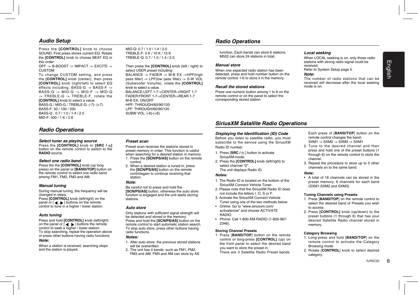 6EnglishM502Press the  [C ONTROL]  knob  to choose SOUND. First press shows current EQ. Rotate the [CONTROL] knob to choose BEAT EQ in this order:OFF  -&gt; B-BOOST -&gt; IMPACT  -&gt; EXCITE  -&gt; CUSTOMTo change  CUSTOM setting,  and press the  [CONTROL] knob  (center), then  press [CONTROL] knob  (right/left) to  select EQ effects including:  BASS-G -&gt;  BASS-F -&gt; BASS-Q -&gt;  MID-G -&gt;  MID-F -&gt;  MID-Q -&gt; TREBLE-G  -&gt; TREBLE-F,  rotate the [CONTROL] knob to select a value.BASS-G / MID-G / TREBLE-G: (-7)- (+7)BASS-F: 50 / 100 / 200BASS-Q : 0.7 / 1.0 / 1.4 / 2.0MID-F: 500 / 1 K / 2 K Audio SetupMID-Q: 0.7 / 1.0 / 1.4 / 2.0TREBLE-F: 5 K / 10 K / 15 KTREBLE-Q: 0.7 / 1.0 / 1.4 / 2.0Then press the [CONTROL] knob (left / right) to select USER preset including:BALANCE -&gt; FADER -&gt; M-B EX -&gt;HPF(high pass lter)  -&gt; LPF(low  pass lter)  -&gt; S-W  VOL (Subwoofer Volume),  rotate the [CONTROL] knob to select a value.BALANCE:LEFT 1-7-&gt;CENTER-&gt;RIGHT 1-7FADER:FRONT 1-7-&gt;CENTER-&gt;REAR 1-7M-B EX: ON/OFFHPF: THROUGH/60/90/120LPF: THROUGH/60/90/120SUBW VOL: (-6)-(+6)Radio OperationsRadio OperationsSelect tuner as playing sourcePress the  [CONTROL] knob or  [SRC /  ]button on  the remote  control to switch to the RADIO source. Select one radio bandPress the the [CONTROL] knob (up long press) on the panel or [BAND/TOP] button on the remote control to select one radio band among FM1, FM2, FM3 and AM.Manual tuningDuring manual tuning, the frequency will be changed in steps.Press [CONTROL] knob (left/right) on the panel or [   ,   ] buttons on the remote control to tune in a higher / lower station.Auto tuningPress and hold [CONTROL] knob (left/right) on the panel or [   ,   ] buttons the remote control to seek a higher / lower station.To stop searching, repeat the operation above or press other buttons having radio functions.Note:When a station is received, searching stops and the station is played.Preset scan Preset scan receives the stations stored in preset memory in order. This function is useful when searching for a desired station in memory. 1.  Press the [SCN/PS/AS] button on the remote control. 2.  When a desired station is tuned in, press the [SCN/PS/AS] button on the remote controlagain to continue receiving that station. Note:Be careful not to press and hold the [SCN/PS/AS] button, otherwise the auto store function is engaged and the unit starts storing stations. Auto storeOnly stations with sufcient signal strength will be detected and stored in the memory.Press and hold the [SCN/PS/AS] button on the remote control to start automatic station search.To stop auto store, press other buttons having radio functions.Notes:1.  After auto store, the previous stored stations will be overwritten.2.  The unit has 4 bands, such as FM1, FM2, FM3 and AM. FM3 and AM can store by AS function. Each bands can store 6 stations, M502 can store 24 stations in total.Manual storeWhen one expected radio station has been detected, press and hold number button on the remote control 1-6 to store it in the memory.Recall the stored stationsPress one numeric button among 1 to 6 on the remote control or on the panel to select the corresponding stored station.Local seekingWhen LOCAL seeking is on, only those radio stations with strong radio signal could be received.Refer to System Setup page 5.Note:The number  of radio  stations that  can be received will  decrease after  the local  seeking mode is on.SiriusXM Satallite Radio OperationsDisplaying the Identication (ID) CodeBefore you  listen to  satellite radio,  you must subscribe to  the service  using the  SiriusXM Radio ID number. 1.   Press [SRC /   ] button to activate SiriusXM-mode.2.   Press the [CONTROL] knob (left/right) to select channel “0”.  The unit displays Radio ID.Notes:1. The Radio ID is located on the bottom of the SiriusXM Connect Vehicle Tuner.2. Please note that the SiriusXM Radio ID does not include the letters I, O, S or F.3. Activate the SiriusXM Connect Vehicle Tuner using one of the two methods below: •   Online: Go to “www.siriusxm.com/activatenow” and choose ACTIVATE RADIO. •   Phone: Call 1-800-XM-RADIO (1-800-967-2346). Storing Channel Presets1.   Press  [BAND/TOP] button on the remote control or  long-press [CONTROL]  (up)  on the  front  panel  to  select the  desired  band you want to store the preset in.   There are 3 Satellite Radio Preset bands.   Each press  of [BAND/TOP]  button on  the remote control changes the band:    SXM1 -&gt; SXM2 -&gt; SXM3 -&gt; SXM12.  Tune to the desired channel and then press and  hold one  of the  preset buttons  (1 through 6) on the remote control to store the channel. 3.   Repeat the procedure to store up to 5 other channels on to the same band.Note:•    A total of 18 channels can be stored in the preset memory,  6 channels  for each  band (SXM1,SXM2 and SXM3).Tuning Channels using Presets1.   Press [BAND/TOP] on the remote control to select the desired band of Presets you wish to access.2.   Press  [CONTROL] knob (up/down)  to  the preset  buttons  (1  through  6) that has  your desired Satellite  Radio channel  stored in memory.Category Browsing1.   Long-press and hold [BAND/TOP] on the remote control  to activate  the Category Browsing mode.2.   Rotate  [CONTROL] knob to select desired category.