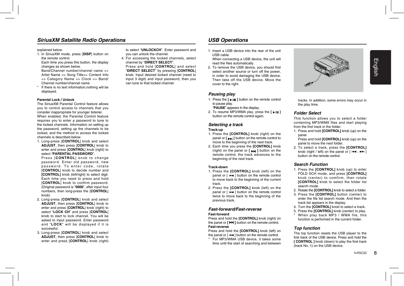 8EnglishM502SiriusXM Satallite Radio Operationsexplained below.1.  In  SiriusXM mode, press  [DISP] button on the remote control.   Each time you press this button, the display changes as shown below.   Band/Channel number/channel  name =&gt; Artist Name  =&gt; Song  Title=&gt; Content  Info =&gt; Category  Name =&gt;  Clock =&gt;  Band/Channel number/channel name*    If there is no text information,nothing will be displayed.Parental Lock / UnlockThe SiriusXM  Parental Control  feature allows you to  control access  to channels  that you consider inappropriate for younger listener.When enabled, the Parental Control feature requires you  to enter  a password  to tune  to the locked channels. Information on setting up the password,  setting up  the channels to be locked, and  the method  to access  the locked channels is described below.1.   Long-press [CONTROL] knob and select ADJUST, then  press  [CONTROL] knob to enter and press [CONTROL] knob (right) to select “PARENTAL PASSWORD”.   Press  [CONTROL] knob to change password. Enter  old password,  new password. To  enter code,  rotate [CONTROL] knob to decide number and [CONTROL] knob  (left/right) to select digit. Each time  you need  to press  and hold [CONTROL] knob to confirm password. (Original password is “0000”, after input four numbers, then  long-press the  [CONTROL] knob)2.   Long-press [CONTROL] knob and select ADJUST, then  press  [CONTROL] knob to enter and press [CONTROL] knob (right) to select  “LOCK  CH” and  press [CONTROL] knob to  start to  lock channel.  You will  be asked to  input password.  Enter password an d  “ LOCK”  will   b e  displayed  i f  it  is successful.3.   Long-press [CONTROL] knob and select ADJUST, then  press  [CONTROL] knob to enter and  press [CONTROL] knob (right) to select  “UNLOCKCH”. Enter password and you can unlock the channel.4.   For accessing the locked channels, select channel by “DIRECT SELECT”.   Press  and  hold  [CONTROL] and select “DIRECT SELECT” by pressing [CONTROL] knob. Input  desired locked  channel (need  to input 3  digit) and  input password,  then you can tune to that locked channel.Pausing play1.   Press the [   ] button on the remote control to pause play.  “PAUSE” appears in the display.2.   To resume  MP3/WMA play,  press the  [   ] button on the remote control again.Selecting a trackTrack-up1.   Press  the  [CONTROL] knob  (right) on the panel or [   ] button on the remote control to move to the beginning of the next track.2.  Each time you press the [CONTROL] knob (right) on  the panel  or [   ] button on the remote control,  the  track  advances  to  the beginning of the next track.Track-down1.   Press  the  [CONTROL]  knob  (left)  on  the panel or  [   ]  button on the remote control to move back to the beginning of the current track.2.   Press  the  [CONTROL]  knob  (left)  on  the panel or  [   ]  button on the remote control twice to  move back  to the  beginning of  the previous track.Fast-forward/Fast-reverseFast-forwardPress and hold the [CONTROL] knob (right) on the panel or [   ] button on the remote control.Fast-reversePress and  hold the  [CONTROL] knob (left) on the panel or [   ] button on the remote control.*   For MP3/WMA  USB device,  it takes  some time until the start of searching and between tracks. In addition, some errors may occur in the play time.Folder SelectThis function  allows you  to select a folder containing MP3/WMA  files and  start playing from the rst track in the folder.1.   Press and hold [CONTROL] knob (up) on the panel.   Press and hold [CONTROL] knob (up) on the panel to move the next folder. 2.   To  select a  track, press the [CONTROL] knob (right / left) on the panel or [   ,    ]button on the remote control.Search Function1.  Press  the [CONTROL]  knob (up)  to enter FOLD SCH mode, and press [CONTROL] knob (center)  to comfirm,  then rotate [CONTROL] knob  to  select  the  folder  list search mode.2.   Rotate the [CONTROL] knob to select a folder.3.   Press  the  [CONTROL]  button  (center)  to enter the le list search mode. And then the track list appears in the display.4.   Turn the [CONTROL] knob to select a track.5.   Press the [CONTROL] knob (center) to play.*    When play back MP3 / WMA file, this function is performed in the current folder.Top functionThe top  function resets  the USB  player to  the rst track of the USB device. Press and hold the  [ CONTROL ] knob (down) to play the rst track (track No. 1) on the USB device.1.   Insert a USB device into the rear of the unit USB cable.   When connecting a USB device, the unit will read the les automatically.2.   To remove the USB device, you should rst select another source  or turn  off the  power, in order to avoid damaging the USB device. Then take  off the  USB device.  Move the cover to the right.USB Operations