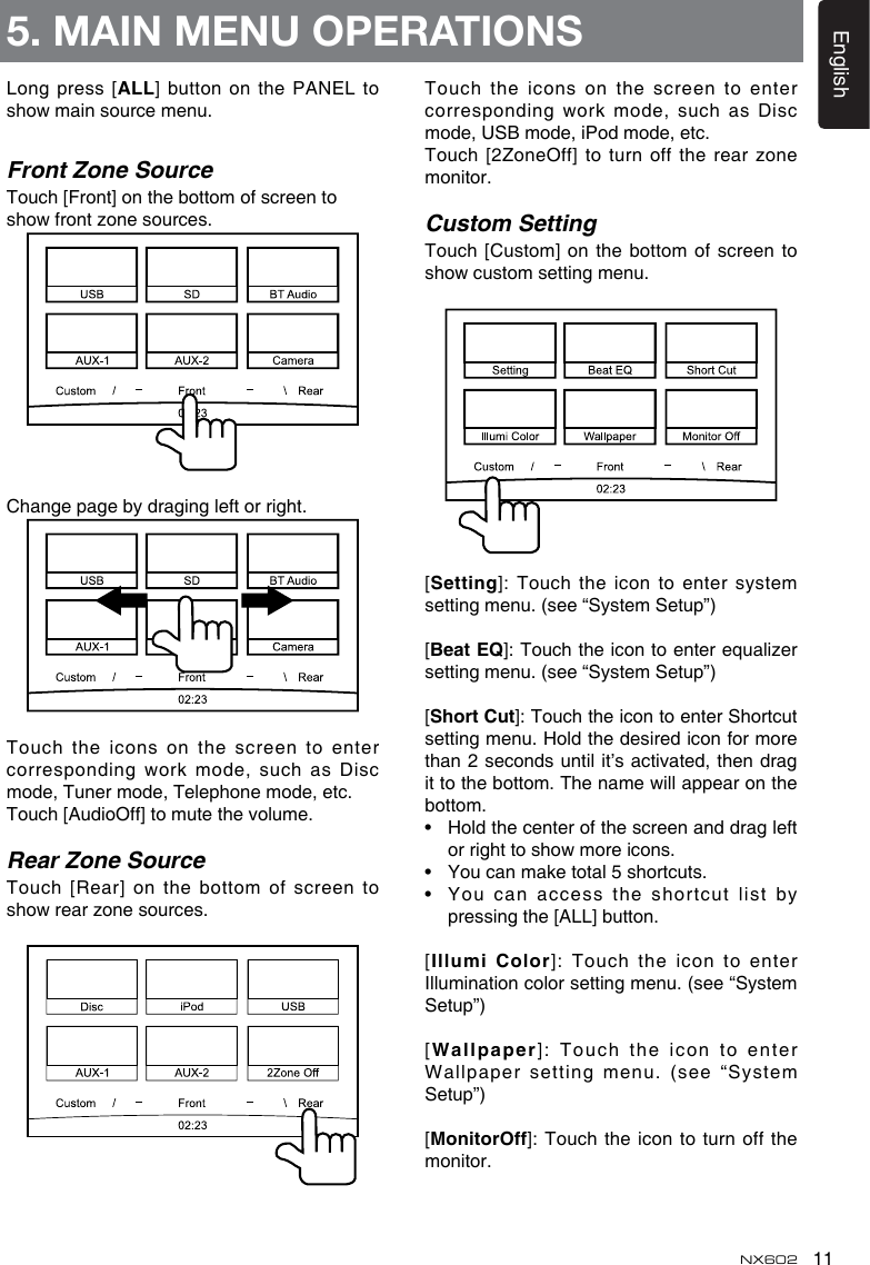 11EnglishNX6025. MAIN MENU OPERATIONSLong press [ALL] button on the PANEL  to show main source menu. Front Zone SourceTouch [Front] on the bottom of screen to show front zone sources. Change page by draging left or right.Touch the icons on  the screen to enter corresponding work mode, such as Disc mode, Tuner mode, Telephone mode, etc.Touch [AudioOff] to mute the volume.Rear Zone SourceTouch [Rear] on the bottom of screen  to show rear zone sources. Touch the icons on  the screen to enter corresponding work mode, such as Disc mode, USB mode, iPod mode, etc.Touch [2ZoneOff] to turn off the  rear zone monitor.Custom SettingTouch [Custom] on the  bottom of screen to show custom setting menu. [Setting]: Touch the icon to enter  system setting menu. (see “System Setup”)[BeatEQ]: Touch the icon to enter equalizer setting menu. (see “System Setup”)[ShortCut]: Touch the icon to enter Shortcut setting menu. Hold the desired icon for more than 2 seconds until it’s activated, then  drag it to the bottom. The name will appear on the bottom. •   Hold the center of the screen and drag left or right to show more icons.•   You can make total 5 shortcuts.•   You can  access the shortcut list by pressing the [ALL] button. [IllumiColor]:  Touch  the  icon  to  enter Illumination color setting menu. (see “System Setup”)[Wallpaper]: Touch the icon  to enter Wallpaper setting menu. (see  “System Setup”)[MonitorOff]: Touch the icon  to turn off the monitor.