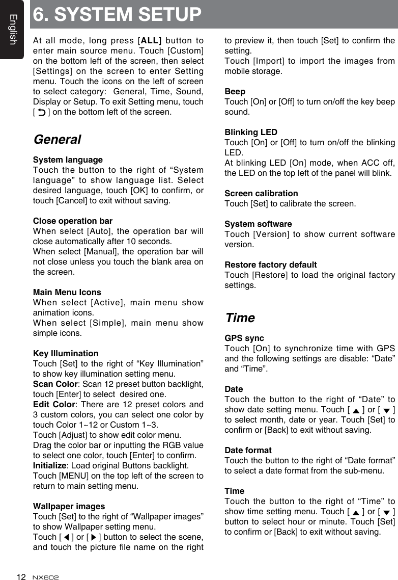 English12 NX602At all mode, long press [ALL] button to enter main source menu.  Touch [Custom] on the bottom  left of the screen,  then select [Settings] on the screen  to enter Setting menu. Touch the icons  on the left of screen to select category:  General, Time, Sound, Display or Setup. To exit Setting menu, touch [   ] on the bottom left of the screen.GeneralSystemlanguageTouch the button to  the right of “System language” to show language list. Select desired language, touch [OK] to confirm, or touch [Cancel] to exit without saving.CloseoperationbarWhen select [Auto], the operation bar will close automatically after 10 seconds.When select [Manual], the operation bar will not close unless you touch the blank area on the screen.MainMenuIconsWhen select [Active], main  menu show animation icons. When select [Simple], main menu show simple icons.KeyIlluminationTouch [Set] to the right of “Key  Illumination” to show key illumination setting menu.ScanColor: Scan 12 preset button backlight, touch [Enter] to select  desired one.EditColor: There are 12 preset colors  and 3 custom colors, you can select one color by touch Color 1~12 or Custom 1~3. Touch [Adjust] to show edit color menu. Drag the color bar or inputting the RGB value to select one color, touch [Enter] to conrm.Initialize: Load original Buttons backlight.Touch [MENU] on the top left of the screen to return to main setting menu.WallpaperimagesTouch [Set] to the right of “Wallpaper images” to show Wallpaper setting menu.Touch [   ] or [   ] button to select the scene, and touch the picture le name on the right to preview it, then touch [Set] to  conrm the setting.Touch [Import] to import the images from mobile storage.BeepTouch [On] or [Off] to turn on/off the key beep sound.BlinkingLEDTouch [On] or [Off] to turn on/off the blinking LED.At blinking LED  [On]  mode, when ACC  off, the LED on the top left of the panel will blink.ScreencalibrationTouch [Set] to calibrate the screen.SystemsoftwareTouch [Version] to show current software version.RestorefactorydefaultTouch [Restore] to load the original factory settings.TimeGPSsyncTouch  [On]  to  synchronize  time  with  GPS and the following settings are disable: “Date” and “Time”.DateTouch the button to the right of “Date” to show date setting menu. Touch [   ] or [   ] to select month, date or year. Touch [Set] to conrm or [Back] to exit without saving.DateformatTouch the button to the right of “Date format” to select a date format from the sub-menu. TimeTouch the button to the right of “Time” to show time setting menu. Touch [   ] or [   ] button to select hour or minute. Touch [Set] to conrm or [Back] to exit without saving.6. SYSTEM SETUP