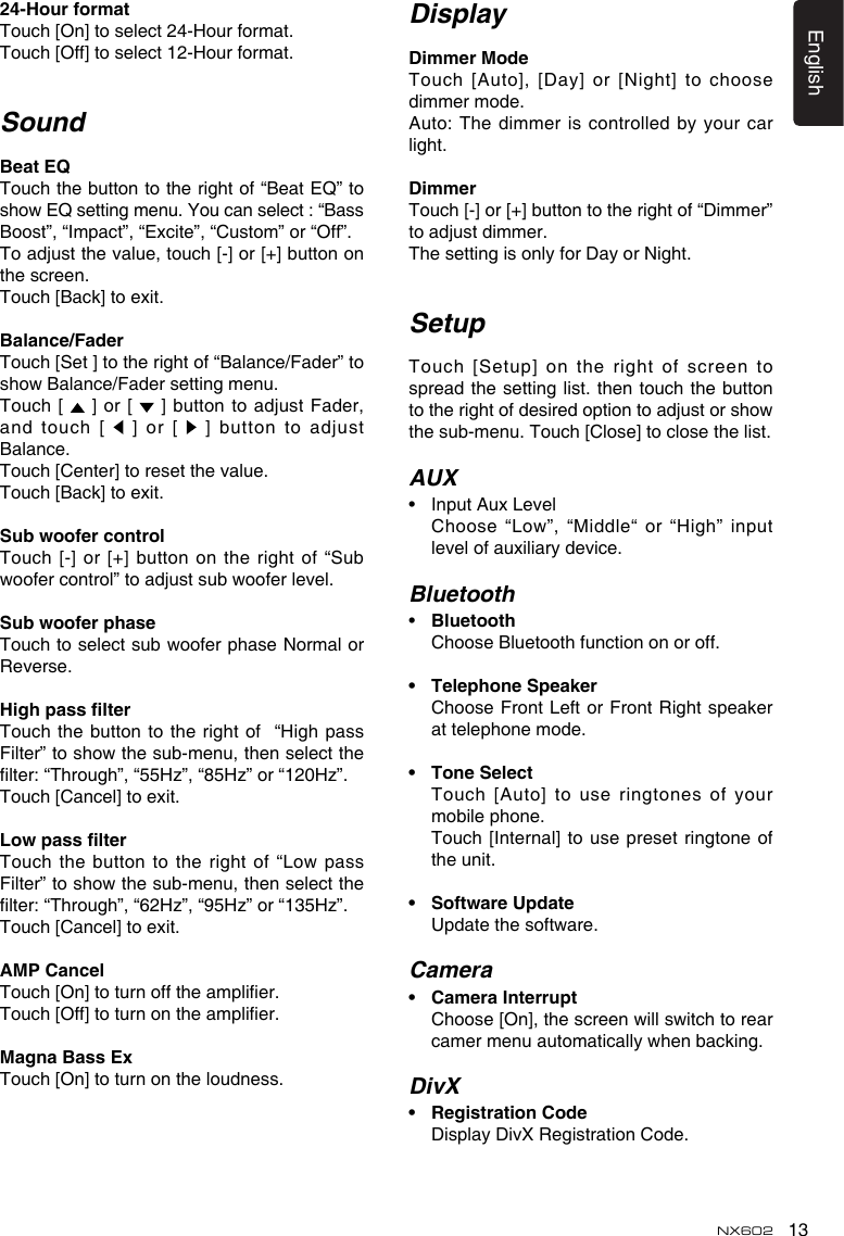 13EnglishNX60224-HourformatTouch [On] to select 24-Hour format. Touch [Off] to select 12-Hour format.SoundBeatEQTouch the button to the right of “Beat EQ” to show EQ setting menu. You can select : “Bass Boost”, “Impact”, “Excite”, “Custom” or “Off”.To adjust the value, touch [-] or [+] button on the screen. Touch [Back] to exit.Balance/FaderTouch [Set ] to the right of “Balance/Fader” to show Balance/Fader setting menu.Touch  [   ] or  [    ] button to adjust Fader, and touch [   ] or [   ] button to adjust Balance.Touch [Center] to reset the value.Touch [Back] to exit. SubwoofercontrolTouch [-] or [+] button on the  right of “Sub woofer control” to adjust sub woofer level.SubwooferphaseTouch to select sub woofer phase Normal or Reverse.HighpasslterTouch the button to the right of  “High pass Filter” to show the sub-menu, then select the lter: “Through”, “55Hz”, “85Hz” or “120Hz”.Touch [Cancel] to exit.LowpasslterTouch  the  button  to  the  right  of  “Low  pass Filter” to show the sub-menu, then select the lter: “Through”, “62Hz”, “95Hz” or “135Hz”.Touch [Cancel] to exit.AMPCancelTouch [On] to turn off the amplier.Touch [Off] to turn on the amplier.MagnaBassExTouch [On] to turn on the loudness.DisplayDimmerModeTouch  [Auto],  [Day]  or  [Night]  to  choose dimmer mode.Auto: The dimmer is controlled by your car light.DimmerTouch [-] or [+] button to the right of “Dimmer” to adjust dimmer.The setting is only for Day or Night.SetupTouch [Setup] on the right of screen to spread the setting list. then  touch the button to the right of desired option to adjust or show the sub-menu. Touch [Close] to close the list.AUX•  Input Aux Level   Choose “Low”, “Middle“ or “High” input level of auxiliary device.Bluetooth•  Bluetooth  Choose Bluetooth function on or off.• TelephoneSpeaker   Choose Front Left or Front  Right speaker at telephone mode.• ToneSelect   Touch [Auto] to use  ringtones of your mobile phone.   Touch [Internal] to  use preset ringtone  of the unit.• SoftwareUpdate  Update the software.Camera• CameraInterrupt   Choose [On], the screen will switch to rear camer menu automatically when backing.DivX• RegistrationCode  Display DivX Registration Code.
