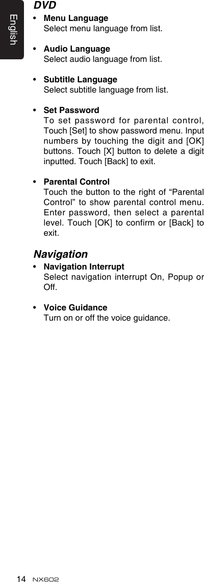 English14 NX602DVD•  MenuLanguage  Select menu language from list.•  AudioLanguage  Select audio language from list.•  SubtitleLanguage  Select subtitle language from list.•  SetPassword   To set password  for parental control,  Touch [Set] to show password menu. Input numbers by touching the  digit and [OK] buttons. Touch [X] button  to delete a digit inputted. Touch [Back] to exit.•  ParentalControl   Touch the button to the right of “Parental Control” to show parental  control menu. Enter password, then select a parental level. Touch [OK] to confirm or [Back] to exit.Navigation•  NavigationInterrupt   Select navigation interrupt On, Popup or Off.•  VoiceGuidance   Turn on or off the voice guidance.