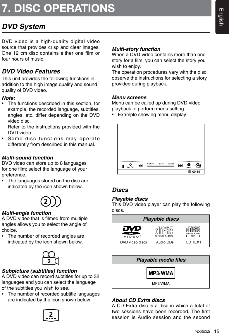 15EnglishNX602DVD SystemDVD video is a  high-quality digital video source that provides crisp  and clear images. One 12 cm disc contains either one film or four hours of music.DVD Video FeaturesThis unit provides the following functions in addition to the high image quality and sound quality of DVD video.Note:•   The functions described in this section, for example, the recorded language, subtitles, angles, etc. differ depending  on the DVD video disc.   Refer to the instructions provided with the DVD video.•   Some disc functions may operate differently from described in this manual.Multi-sound functionDVD video can store up to 8 languages for one lm; select the language of your preference.•   The languages stored on the disc are indicated by the icon shown below.Multi-angle functionA DVD video that is lmed from multiple angles allows you to select the angle of choice.•   The number of recorded angles are indicated by the icon shown below.Subpicture (subtitles) functionA DVD video can record subtitles for up to 32 languages and you can select the language of the subtitles you wish to see.•   The number of recorded subtitle languages are indicated by the icon shown below.Multi-story functionWhen a DVD video contains more than one story for a lm, you can select the story you wish to enjoy.The operation procedures vary with the disc; observe the instructions for selecting a story provided during playback.Menu screensMenu can be called up during DVD video playback to perform menu setting.•   Example showing menu displayDiscsPlayable discsThis DVD video player can play the following discs.Playable discsDVD video discs         Audio CDs            CD TEXTPlayable media lesMP3/WMAAbout CD Extra discsA CD Extra disc is a disc in which a  total of two sessions have been recorded. The first session is Audio session  and the second 7. DISC OPERATIONS