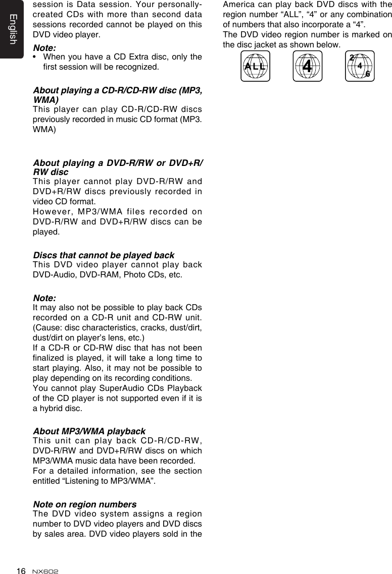 English16 NX602session is Data session. Your personally-created CDs with more than second data sessions recorded cannot be  played on this DVD video player.Note:•   When you have a CD Extra disc, only the rst session will be recognized.About playing a CD-R/CD-RW disc (MP3, WMA)This player can play CD-R/CD-RW discs previously recorded in music CD format (MP3. WMA)About playing a DVD-R/RW or DVD+R/RW discThis player cannot play DVD-R/RW and DVD+R/RW discs previously recorded  in video CD format.However, MP3/WMA files recorded on DVD-R/RW and DVD+R/RW discs  can be played.Discs that cannot be played backThis DVD video player cannot play back DVD-Audio, DVD-RAM, Photo CDs, etc.Note:It may also not be possible to play back CDs recorded on a CD-R  unit and CD-RW unit. (Cause: disc characteristics, cracks, dust/dirt, dust/dirt on player’s lens, etc.)If a CD-R or CD-RW disc that  has not been nalized is played, it  will take a long time  to start playing. Also, it may not be  possible to play depending on its recording conditions.You cannot play SuperAudio CDs Playback of the CD player is not supported even if it is a hybrid disc.About MP3/WMA playbackThis  unit  can  play  back  CD-R/CD-RW, DVD-R/RW and DVD+R/RW discs  on which MP3/WMA music data have been recorded.For a detailed information, see the section entitled “Listening to MP3/WMA”.Note on region numbersThe DVD video system assigns a region number to DVD video players and DVD discs by sales area. DVD video players sold in the America can play back DVD discs with the region number “ALL”, “4” or any combination of numbers that also incorporate a “4”.The DVD video region number is marked on the disc jacket as shown below.2446