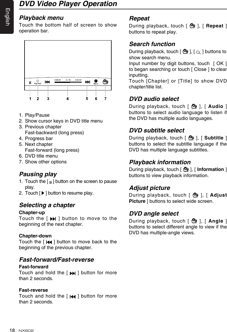 English18 NX602Playback menuTouch the bottom half of screen to  show operation bar. 1.  Play/Pause2.  Show cursor keys in DVD title menu3.  Previous chapter  Fast-backward (long press)4.  Progress bar5.  Next chapter  Fast-forward (long press)6.  DVD title menu7.  Show other optionsPausing play1.   Touch the [   ] button on the screen to pause play.2.   Touch [   ] button to resume play.Selecting a chapterChapter-up Touch the [   ] button to move to the beginning of the next chapter.Chapter-downTouch the [   ]  button to move back to the beginning of the previous chapter.Fast-forward/Fast-reverseFast-forwardTouch and hold the  [    ] button for more than 2 seconds.Fast-reverseTouch and hold the [    ] button for more than 2 seconds.RepeatDuring playback, touch [   ], [ Repeat] buttons to repeat play.Search functionDuring playback, touch [   ], [   ] buttons to show search menu.Input number by digit buttons, touch   [ OK ] to began searching or touch [ Close ] to clear inputting.Touch  [Chapter]  or  [Title]  to  show  DVD chapter/title list.DVD audio selectDuring playback, touch [   ], [ Audio ] buttons to select audio language to listen if the DVD has multiple audio languages.DVD subtitle selectDuring playback, touch [    ], [ Subtitle] buttons to select the subtitle language if  the DVD has multiple language subtitles.Playback informationDuring playback, touch [   ], [ Information] buttons to view playback information. Adjust pictureDuring playback, touch [   ],  [ AdjustPicture] buttons to select wide screen.DVD angle selectDuring playback, touch [   ], [ Angle] buttons to select different angle to view if the DVD has multiple-angle views.DVD Video Player Operation