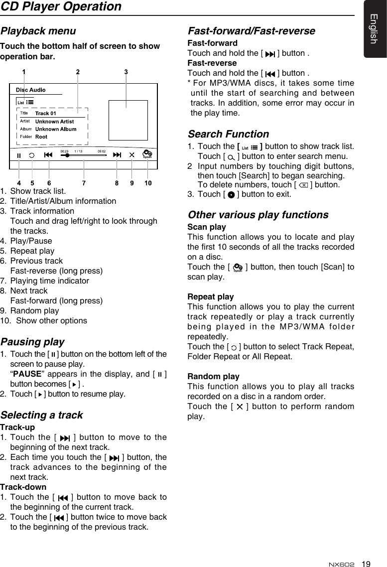 19EnglishNX602CD Player OperationPlayback menuTouchthebottomhalfofscreentoshowoperationbar.1.  Show track list.2.  Title/Artist/Album information3.  Track information   Touch and drag left/right to look through the tracks.4.  Play/Pause5.  Repeat play6.  Previous track  Fast-reverse (long press)7.  Playing time indicator8.  Next track  Fast-forward (long press)9.  Random play10.  Show other optionsPausing play1.   Touch the [   ] button on the bottom left of the screen to pause play.   “PAUSE” appears in the display, and [   ] button becomes [   ] .2.   Touch [   ] button to resume play.Selecting a trackTrack-up1.   Touch  the  [    ]  button  to  move  to  the beginning of the next track.2.   Each time you touch the [   ] button, the track advances to the beginning of the next track.Track-down1.  Touch  the [   ] button to move back to the beginning of the current track.2.   Touch the [   ] button twice to move back to the beginning of the previous track.Fast-forward/Fast-reverseFast-forwardTouch and hold the [   ] button .Fast-reverseTouch and hold the [   ] button .*  For MP3/WMA discs, it takes some time until the start of searching and between tracks. In addition, some error may occur in the play time.Search Function1.   Touch the [   ] button to show track list. Touch [   ] button to enter search menu. 2   Input numbers  by touching digit buttons, then touch [Search] to began searching.   To delete numbers, touch [   ] button.3.  Touch [   ] button to exit.Other various play functionsScanplayThis function allows you to locate  and play the rst 10 seconds of all the tracks recorded on a disc.Touch the [   ] button, then touch [Scan] to scan play.RepeatplayThis function allows you to play the  current track repeatedly or play a track currently being played in the MP3/WMA folder repeatedly.Touch the [   ] button to select Track Repeat, Folder Repeat or All Repeat.RandomplayThis  function  allows  you  to  play  all  tracks recorded on a disc in a random order.Touch the [   ] button to perform random play.