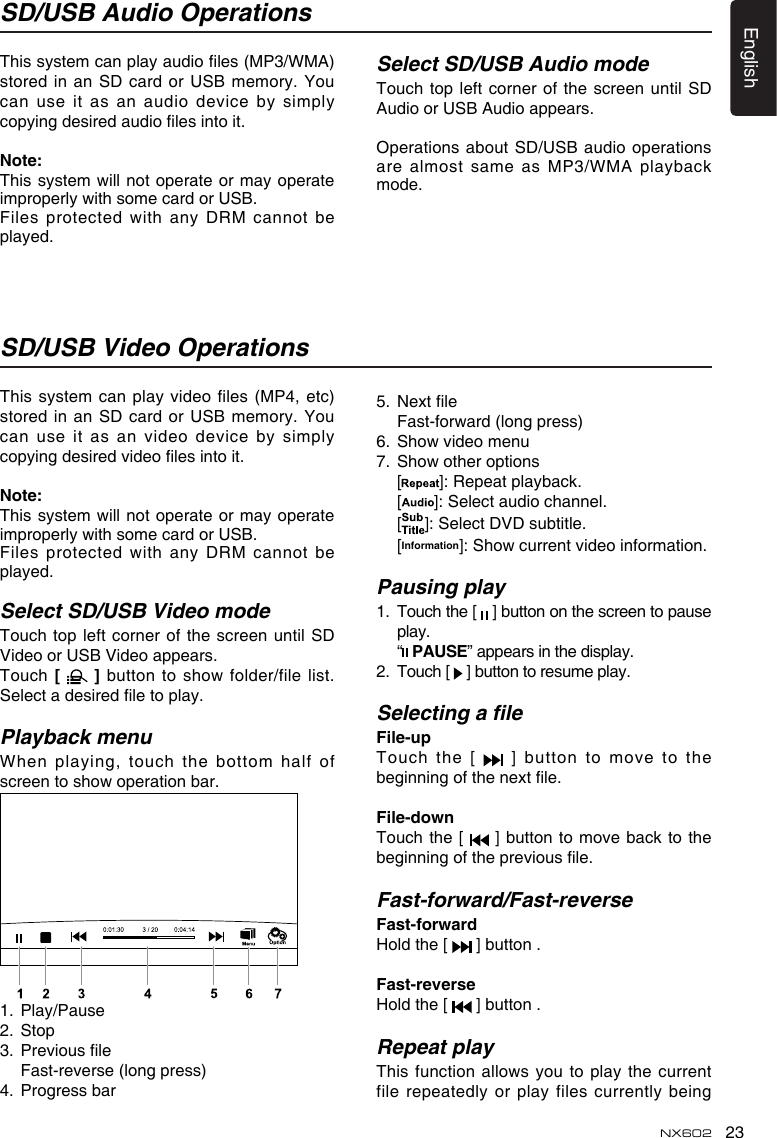 23EnglishNX602SD/USB Audio OperationsSD/USB Video OperationsThis system can play audio les (MP3/WMA) stored in an SD card or USB  memory. You can use it as  an audio device by simply copying desired audio les into it.Note:This system will not operate or may  operate improperly with some card or USB.Files protected with any DRM cannot be played.This system can play video files (MP4, etc) stored in an SD card or USB  memory. You can use it as an video device  by simply copying desired video les into it.Note:This system will not operate or may  operate improperly with some card or USB.Files protected with any DRM cannot be played.Select SD/USB Video modeTouch top left corner  of the screen until SD Video or USB Video appears.Touch [    ] button to show  folder/file list. Select a desired le to play.Playback menuWhen playing, touch the bottom half  of screen to show operation bar. 1.  Play/Pause2.  Stop3.  Previous le  Fast-reverse (long press)4.  Progress barSelect SD/USB Audio modeTouch top  left corner  of the  screen  until SD Audio or USB Audio appears.Operations about SD/USB audio operations are almost same as MP3/WMA playback mode.5.  Next le  Fast-forward (long press)6.  Show video menu7.  Show other options  [ ]: Repeat playback.  [ ]: Select audio channel.  [ ]: Select DVD subtitle.  [Information]: Show current video information.Pausing play1.   Touch the [   ] button on the screen to pause play.  “  PAUSE” appears in the display.2.   Touch [   ] button to resume play.Selecting a leFile-up Touch the [   ] button to move to the beginning of the next le.File-downTouch the [   ]  button to move back to the beginning of the previous le.Fast-forward/Fast-reverseFast-forwardHold the [   ] button .Fast-reverseHold the [   ] button .Repeat playThis function allows you to play the  current file repeatedly or play files currently being 