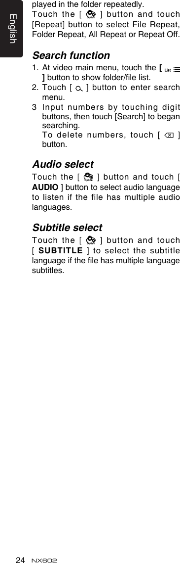 English24 NX602played in the folder repeatedly.Touch the [   ] button  and touch [Repeat] button to select File Repeat, Folder Repeat, All Repeat or Repeat Off.Search function1.   At video main menu, touch the [   ] button to show folder/le list. 2.   Touch  [    ]  button  to  enter  search menu. 3   Input numbers by touching digit buttons, then touch [Search] to began searching.    To delete numbers, touch [   ] button.Audio selectTouch  the  [   ]  button  and  touch  [ AUDIO ] button to select audio language to listen if the file has multiple audio languages.Subtitle selectTouch the [   ] button  and touch [  SUBTITLE ] to select  the subtitle language if the le has multiple language subtitles.