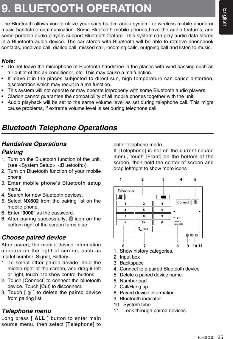 25EnglishNX602Bluetooth Telephone OperationsHandsfree OperationsPairing1.   Turn on the Bluetooth function of the unit.(see &lt;System Setup&gt;, &lt;Bluetooth&gt;)2.   Turn on Bluetooth function of your mobile phone.3.  Enter mobile phone’s Bluetooth setup menu.4.  Search for new Bluetooth devices.5.  Select NX602 from the pairing list on the mobile phone.6.  Enter “0000” as the password.6.  After pairing successfully,   icon on the bottom right of the screen turns blue.Choose paired deviceAfter paired, the mobile device information appears on the right of screen, such as model number, Signal, Battery.1.  To select  other paired devide, hold the middle right of the screen, and drag it left or right, touch it to show control buttons.2.   Touch [Connect] to connect the bluetooth device. Touch [Cut] to disconnect.3.  Touch [   ] to delete the paired device from pairing list.Telephone menuLong press [ ALL ] button to enter main source menu, then select [Telephone] to enter telephone mode.If [Telephone] is not  on the current source menu, touch [Front] on the bottom of the screen, then hold the  center of screen and drag left/right to show more icons 1.  Show history categories.2.  Input box3.  Backspace4.  Connect to a paired Bluetooth device5.  Delete a paired device name.6.  Number pad7.  Call/Hang up8.  Paired device information9.  Bluetooth indicator10.  System time11.  Look through paired devices.9. BLUETOOTH OPERATIONThe Bluetooth allows you to utilize your car’s built-in audio system for wireless mobile phone or music handsfree communication. Some Bluetooth mobile phones have the audio features, and some portable audio players support Bluetooth feature. This system can play audio data stored in a Bluetooth audio device. The car  stereo with Bluetooth will be able to retrieve phonebook contacts, received call, dialled call, missed call, incoming calls, outgoing call and listen to music.Note:•   Do not leave the microphone of Bluetooth handsfree in the places with wind passing such as air outlet of the air conditioner, etc. This may cause a malfunction.•   If leave it in the places  subjected to direct sun, high temperature can  cause distortion, discoloration which may result in a malfunction.•   This system will not operate or may operate improperly with some Bluetooth audio players.•   Clarion cannot guarantee the compatibility of all mobile phones together with the unit.•   Audio playback will be set to the same volume level as set during telephone call. This might cause problems, if extreme volume level is set during telephone call.