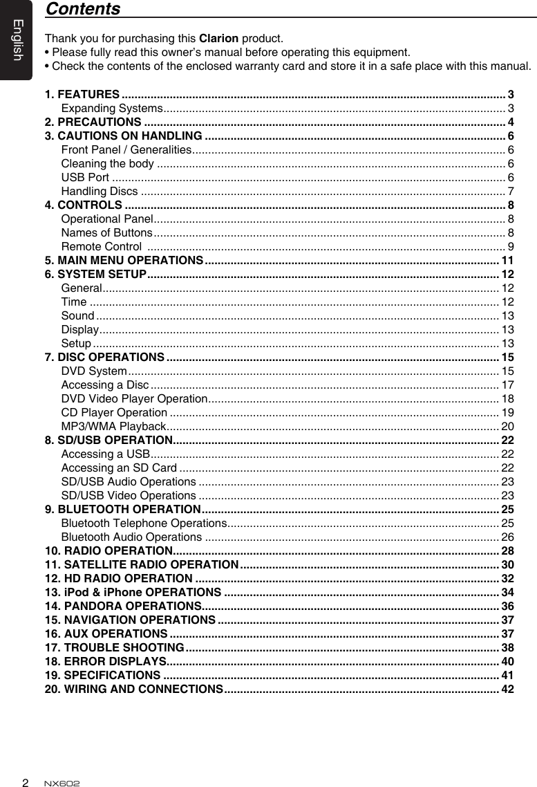 English2NX6021. FEATURES ........................................................................................................................ 3Expanding Systems ........................................................................................................... 32. PRECAUTIONS ................................................................................................................. 43. CAUTIONS ON HANDLING .............................................................................................. 6Front Panel / Generalities .................................................................................................. 6Cleaning the body ............................................................................................................. 6USB Port ........................................................................................................................... 6Handling Discs .................................................................................................................. 74. CONTROLS ....................................................................................................................... 8Operational Panel .............................................................................................................. 8Names of Buttons .............................................................................................................. 8Remote Control  ................................................................................................................ 95. MAIN MENU OPERATIONS ............................................................................................ 116. SYSTEM SETUP .............................................................................................................. 12General ............................................................................................................................ 12Time ................................................................................................................................ 12Sound .............................................................................................................................. 13Display ............................................................................................................................. 13Setup ............................................................................................................................... 137. DISC OPERATIONS ........................................................................................................ 15DVD System .................................................................................................................... 15Accessing a Disc ............................................................................................................. 17DVD Video Player Operation ........................................................................................... 18CD Player Operation ....................................................................................................... 19MP3/WMA Playback ........................................................................................................ 208. SD/USB OPERATION ...................................................................................................... 22Accessing a USB ............................................................................................................. 22Accessing an SD Card .................................................................................................... 22SD/USB Audio Operations .............................................................................................. 23SD/USB Video Operations .............................................................................................. 239. BLUETOOTH OPERATION ............................................................................................. 25Bluetooth Telephone Operations ..................................................................................... 25Bluetooth Audio Operations ............................................................................................ 2610. RADIO OPERATION ...................................................................................................... 2811. SATELLITE RADIO OPERATION ................................................................................. 3012. HD RADIO OPERATION ............................................................................................... 3213. iPod &amp; iPhone OPERATIONS ...................................................................................... 3414. PANDORA OPERATIONS ............................................................................................. 3615. NAvIGATION OPERATIONS ........................................................................................ 3716. AUX OPERATIONS ....................................................................................................... 3717. TROUBLE SHOOTING .................................................................................................. 3818. ERROR DISPLAYS........................................................................................................ 4019. SPECIFICATIONS ......................................................................................................... 4120. WIRING AND CONNECTIONS ...................................................................................... 42Thank you for purchasing this Clarion product.• Please fully read this owner’s manual before operating this equipment.• Check the contents of the enclosed warranty card and store it in a safe place with this manual.Contents