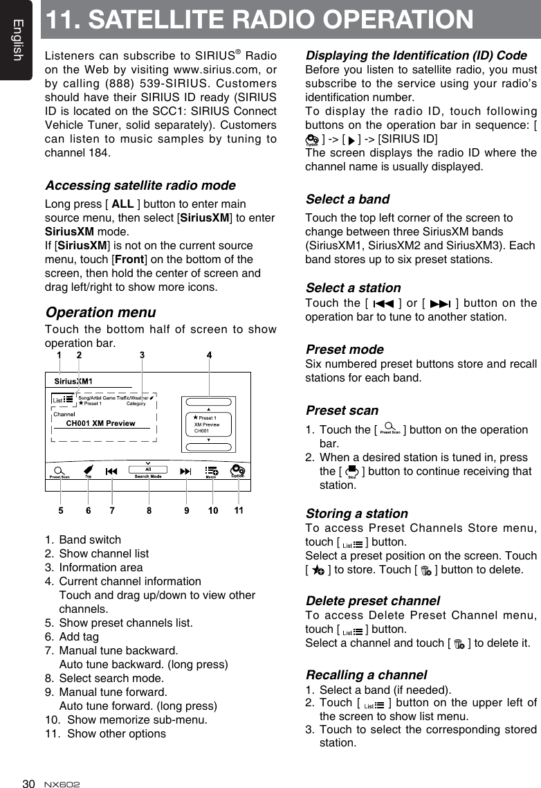 English30 NX602Listeners can subscribe to SIRIUS® Radio on the Web by  visiting www.sirius.com, or by calling (888) 539-SIRIUS. Customers should have their SIRIUS ID ready (SIRIUS ID is located on  the SCC1: SIRIUS Connect Vehicle Tuner, solid separately). Customers can listen to music  samples by tuning to channel 184.Accessing satellite radio modeLong press [ ALL ] button to enter main source menu, then select [SiriusXM] to enter SiriusXM mode.If [SiriusXM] is not on the current source menu, touch [Front] on the bottom of the screen, then hold the center of screen and drag left/right to show more icons.Operation menuTouch the bottom half of screen to  show operation bar. 1.  Band switch2.  Show channel list3.  Information area4.  Current channel information   Touch and drag up/down to view other channels.5.  Show preset channels list.6.  Add tag7.  Manual tune backward.  Auto tune backward. (long press)8.  Select search mode.9.  Manual tune forward.  Auto tune forward. (long press)10.  Show memorize sub-menu.11.  Show other optionsDisplaying the Identication (ID) CodeBefore you listen to  satellite radio, you must subscribe to the service using your radio’s identication number. To display the radio ID, touch following buttons on the operation bar in sequence: [  ] -&gt; [   ] -&gt; [SIRIUS ID]The screen displays the radio ID where  the channel name is usually displayed.Select a bandTouch the top left corner of the screen to change between three SiriusXM bands (SiriusXM1, SiriusXM2 and SiriusXM3). Each band stores up to six preset stations.Select a stationTouch  the [   ]  or  [   ] button  on  the operation bar to tune to another station. Preset modeSix numbered preset buttons store and recall stations for each band. Preset scan1.  Touch the [   ] button on the operation bar.2.  When a desired station is tuned in, press the [   ] button to continue receiving that station. Storing a stationTo access Preset Channels Store menu, touch [   ] button.Select a preset position on the screen. Touch [   ] to store. Touch [   ] button to delete.Delete preset channelTo access Delete Preset Channel menu, touch [   ] button.Select a channel and touch [   ] to delete it.Recalling a channel1.  Select a band (if needed).2.   Touch  [    ]  button on the upper  left of the screen to show list menu. 3.  Touch to select the corresponding stored station.11. SATELLITE RADIO OPERATION