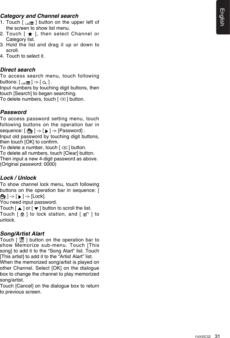 31EnglishNX602Category and Channel search1.   Touch  [    ]  button on the upper  left of the screen to show list menu. 2.  Touch [   ], then select  Channel or Category list.3.  Hold the list and drag it up or down to scroll.4.   Touch to select it.Direct searchTo access search menu, touch following buttons: [   ] -&gt; [   ] . Input numbers by touching digit buttons, then touch [Search] to began searching. To delete numbers, touch [   ] button.PasswordTo access password setting menu, touch following buttons on the operation bar in sequence: [   ] -&gt; [   ] -&gt; [Password] .Input old password by touching digit buttons, then touch [OK] to conrm.To delete a number, touch [   ] button.To delete all numbers, touch [Clear] button.Then input a new 4-digit password as above.(Original password: 0000)Lock / UnlockTo show channel lock  menu, touch following buttons on the operation bar in sequence: [  ] -&gt; [   ] -&gt; [Lock]. You need input password.Touch [   ] or [   ] button to scroll the list.Touch [   ] to lock station, and [   ] to unlock.Song/Artist AlartTouch [   ] button on  the operation bar to show Memorize sub-menu. Touch  [This song] to add it to the “Song Alart” list. Touch [This artist] to add it to the “Artist Alart” list.When the memorized song/artist is played on other Channel. Select [OK] on the dialogue box to change the channel to play memorized song/artist.Touch [Cancel] on the dialogue box to return to previous screen.