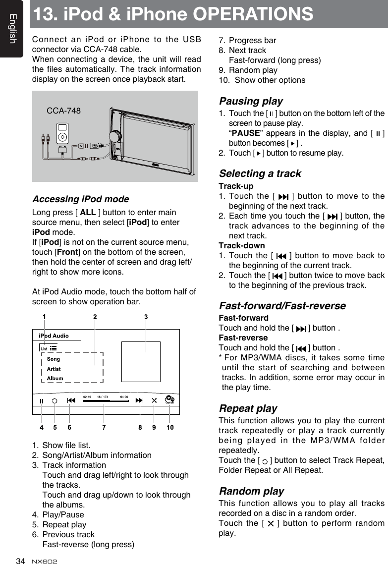 English34 NX602Connect an iPod or  iPhone to the USB connector via CCA-748 cable.When connecting a device, the unit will  read the files automatically. The track information display on the screen once playback start.7.  Progress bar8.  Next track  Fast-forward (long press)9.  Random play10.  Show other optionsPausing play1.   Touch the [   ] button on the bottom left of the screen to pause play.   “PAUSE” appears in the display, and [   ] button becomes [   ] .2.   Touch [   ] button to resume play.Selecting a trackTrack-up1.   Touch  the  [    ]  button  to  move  to  the beginning of the next track.2.   Each time you touch the [   ] button, the track advances to the beginning of the next track.Track-down1.  Touch  the [   ] button to move back to the beginning of the current track.2.   Touch the [   ] button twice to move back to the beginning of the previous track.Fast-forward/Fast-reverseFast-forwardTouch and hold the [   ] button .Fast-reverseTouch and hold the [   ] button .*  For MP3/WMA discs, it takes some time until the start of searching and between tracks. In addition, some error may occur in the play time.Repeat playThis function allows you to play the  current track repeatedly or play a track currently being played in the MP3/WMA folder repeatedly.Touch the [   ] button to select Track Repeat, Folder Repeat or All Repeat.Random playThis  function  allows  you  to  play  all  tracks recorded on a disc in a random order.Touch the [   ] button to perform random play.CCA-748Accessing iPod modeLong press [ ALL ] button to enter main source menu, then select [iPod] to enter iPod mode.If [iPod] is not on the current source menu, touch [Front] on the bottom of the screen, then hold the center of screen and drag left/right to show more icons.At iPod Audio mode, touch the bottom half of screen to show operation bar.1.  Show le list.2.  Song/Artist/Album information3.  Track information   Touch and drag left/right to look through the tracks.   Touch and drag up/down to look through the albums.4.  Play/Pause5.  Repeat play6.  Previous track  Fast-reverse (long press)13. iPod &amp; iPhone OPERATIONS