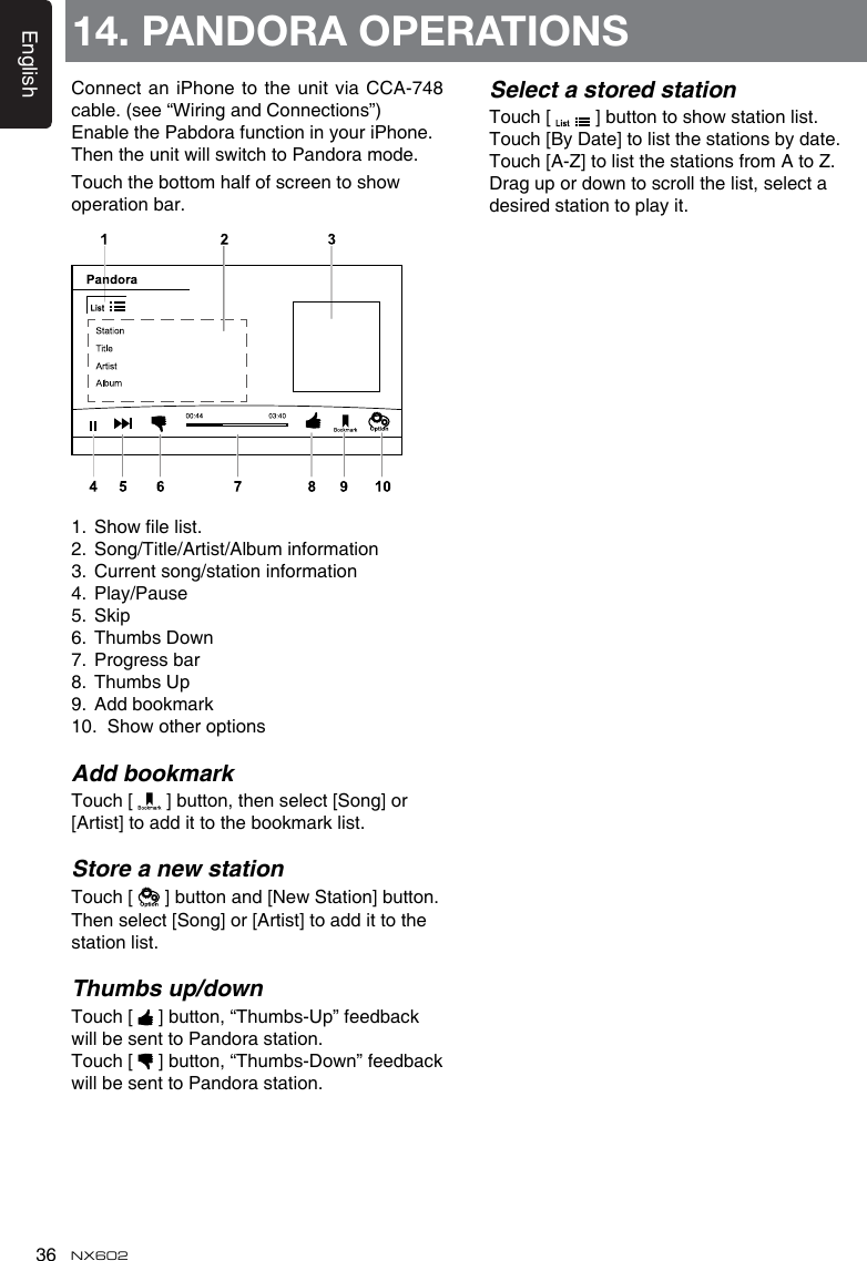 English36 NX602Connect an iPhone to the unit via  CCA-748 cable. (see “Wiring and Connections”)Enable the Pabdora function in your iPhone.Then the unit will switch to Pandora mode.Touch the bottom half of screen to show operation bar.1.  Show le list.2.  Song/Title/Artist/Album information3.  Current song/station information4.  Play/Pause5.  Skip6.  Thumbs Down7.  Progress bar8.  Thumbs Up9.  Add bookmark10.  Show other optionsAdd bookmarkTouch [   ] button, then select [Song] or [Artist] to add it to the bookmark list.Store a new stationTouch [   ] button and [New Station] button.  Then select [Song] or [Artist] to add it to the station list.Thumbs up/downTouch [   ] button, “Thumbs-Up” feedback will be sent to Pandora station.Touch [   ] button, “Thumbs-Down” feedback will be sent to Pandora station.14. PANDORA OPERATIONSSelect a stored stationTouch [   ] button to show station list. Touch [By Date] to list the stations by date. Touch [A-Z] to list the stations from A to Z.Drag up or down to scroll the list, select a desired station to play it.