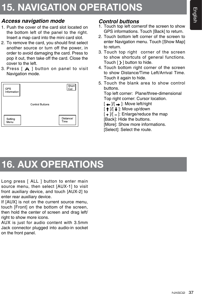 37EnglishNX602Access navigation mode1.   Push the cover of the card slot located on the bottom left of the panel to the right. Insert a map card into the mini card slot. 2.    To remove the card, you should rst select another  source  or  turn  off the  power, in order to avoid damaging the card. Press to pop it out, then take off the card. Close the cover to the left.3.  Press [   ] button on panel to visit Navigation mode.Control buttons1.   Touch top left cornerof the screen to show GPS informations. Touch [Back] to return.2.   Touch bottom left corner of the screen to enter Navigation menu. Touch [Show Map] to return.3.   Touch  top  right    corner  of  the  screen to show shortcuts of general functions. Touch [   ] button to hide.4.  Touch bottom right corner of the screen to show Distance/Time Left/Arrival Time. Touch it again to hide.5.  Touch the blank area to show control buttons.   Top left corner:  Plane/three-dimensional  Top right corner: Cursor location.  [   ]/[   ]: Move left/right  [   ]/[   ]: Move up/down  [   ]/[   ]: Enlarge/reduce the map  [Back]: Hide the buttons.  [More]: Show more informations.  [Select]: Select the route.Long press [ ALL ] button to enter main source menu, then select [AUX-1] to visit front auxiliary device, and touch [AUX-2] to enter rear auxiliary device.If [AUX] is not on the current  source menu, touch [Front] on the bottom of the screen, then hold the center of screen and drag left/right to show more icons.AUX is just for audio content with 3.5mm Jack connector plugged into  audio-in socket on the front panel.15. NAVIGATION OPERATIONS16. AUX OPERATIONS