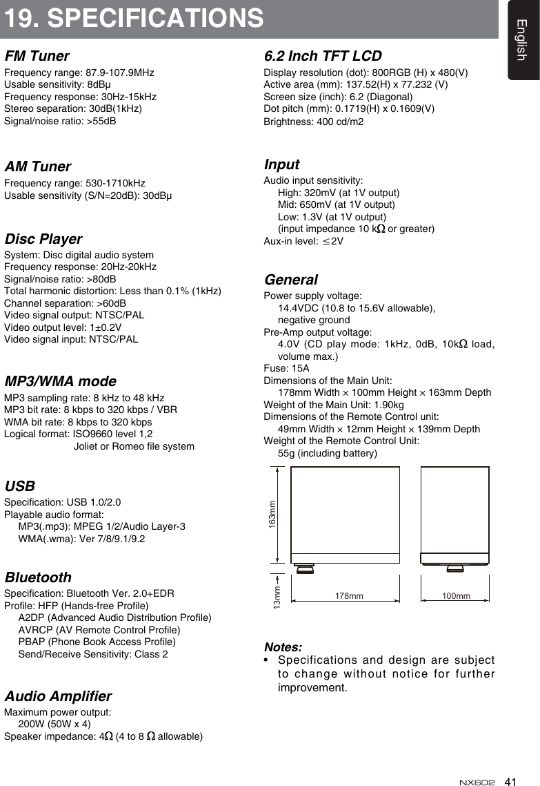 41EnglishNX602FM TunerFrequency range: 87.9-107.9MHzUsable sensitivity: 8dBμFrequency response: 30Hz-15kHzStereo separation: 30dB(1kHz)Signal/noise ratio: &gt;55dBAM TunerFrequency range: 530-1710kHzUsable sensitivity (S/N=20dB): 30dBμDisc PlayerSystem: Disc digital audio systemFrequency response: 20Hz-20kHzSignal/noise ratio: &gt;80dBTotal harmonic distortion: Less than 0.1% (1kHz)Channel separation: &gt;60dBVideo signal output: NTSC/PALVideo output level: 1±0.2VVideo signal input: NTSC/PALMP3/WMA modeMP3 sampling rate: 8 kHz to 48 kHzMP3 bit rate: 8 kbps to 320 kbps / VBRWMA bit rate: 8 kbps to 320 kbpsLogical format: ISO9660 level 1,2                          Joliet or Romeo le systemUSBSpecication: USB 1.0/2.0Playable audio format:   MP3(.mp3): MPEG 1/2/Audio Layer-3   WMA(.wma): Ver 7/8/9.1/9.2BluetoothSpecication: Bluetooth Ver. 2.0+EDRProle: HFP (Hands-free Prole)   A2DP (Advanced Audio Distribution Prole)   AVRCP (AV Remote Control Prole)   PBAP (Phone Book Access Prole)   Send/Receive Sensitivity: Class 2Audio AmplierMaximum power output:   200W (50W x 4)Speaker impedance: 4  (4 to 8   allowable)19. SPECIFICATIONS6.2 Inch TFT LCDDisplay resolution (dot): 800RGB (H) x 480(V)Active area (mm): 137.52(H) x 77.232 (V)Screen size (inch): 6.2 (Diagonal)Dot pitch (mm): 0.1719(H) x 0.1609(V)Brightness: 400 cd/m2InputAudio input sensitivity:   High: 320mV (at 1V output)   Mid: 650mV (at 1V output)   Low: 1.3V (at 1V output)   (input impedance 10 k  or greater)Aux-in level: ≤2VGeneralPower supply voltage:    14.4VDC (10.8 to 15.6V allowable),    negative groundPre-Amp output voltage:     4.0V (CD play mode: 1kHz, 0dB, 10k  load, volume max.) Fuse: 15ADimensions of the Main Unit:    178mm Width × 100mm Height × 163mm DepthWeight of the Main Unit: 1.90kgDimensions of the Remote Control unit:    49mm Width × 12mm Height × 139mm DepthWeight of the Remote Control Unit:   55g (including battery)Notes:•    Specifications and design are subject to change without notice for further improvement.178mm 100mm13mm 163mm