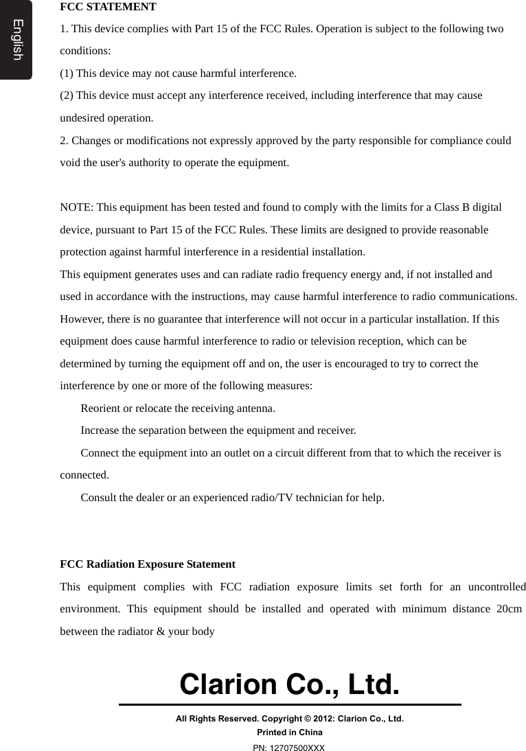 ClarionCo.,Ltd.All Rights Reserved. Copyright © 2012: Clarion Co., Ltd.Printed in ChinaPN: 12707500XXXEnglishFCC STATEMENT 1. This device complies with Part 15 of the FCC Rules. Operation is subject to the following two conditions: (1) This device may not cause harmful interference. (2) This device must accept any interference received, including interference that may cause undesired operation. 2. Changes or modifications not expressly approved by the party responsible for compliance could void the user&apos;s authority to operate the equipment.  FCC STATEMENT 1. This device complies with Part 15 of the FCC Rules. Operation is subject to the following two conditions: (1) This device may not cause harmful interference. (2) This device must accept any interference received, including interference that may cause undesired operation. 2. Changes or modifications not expressly approved by the party responsible for compliance could void the user&apos;s authority to operate the equipment.  NOTE: This equipment has been tested and found to comply with the limits for a Class B digital device, pursuant to Part 15 of the FCC Rules. These limits are designed to provide reasonable protection against harmful interference in a residential installation. This equipment generates uses and can radiate radio frequency energy and, if not installed and used in accordance with the instructions, may cause harmful interference to radio communications. However, there is no guarantee that interference will not occur in a particular installation. If this equipment does cause harmful interference to radio or television reception, which can be determined by turning the equipment off and on, the user is encouraged to try to correct the interference by one or more of the following measures: 　  Reorient or relocate the receiving antenna. 　  Increase the separation between the equipment and receiver. 　  Connect the equipment into an outlet on a circuit different from that to which the receiver is connected. 　  Consult the dealer or an experienced radio/TV technician for help.   FCC Radiation Exposure Statement This equipment complies with FCC radiation exposure limits set forth for an uncontrolled environment. This equipment should be installed and operated with minimum distance 20cm between the radiator &amp; your body  English