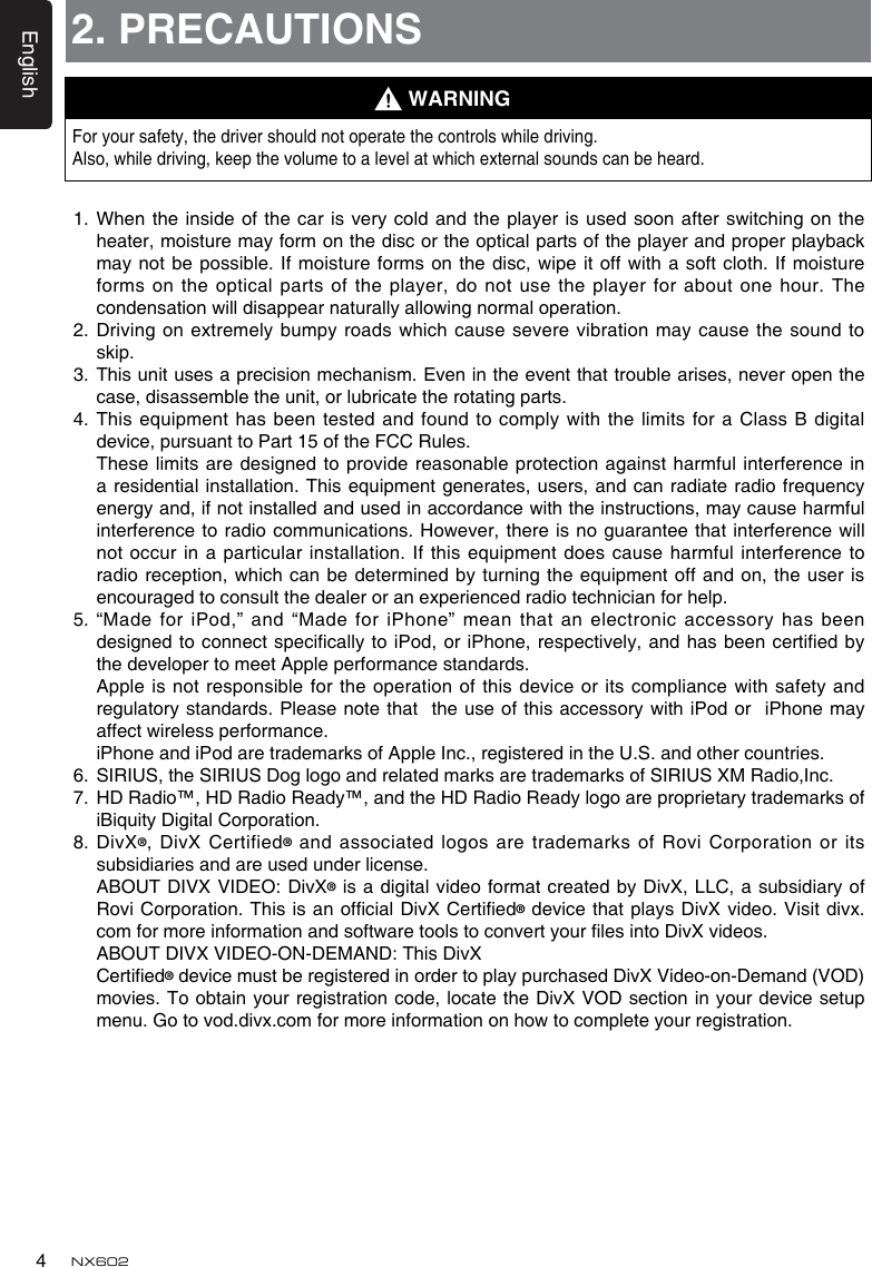 English4NX6022. PRECAUTIONSFor your safety, the driver should not operate the controls while driving. Also, while driving, keep the volume to a level at which external sounds can be heard.1.  When the inside of  the car is very cold  and the player is used  soon after switching on the heater, moisture may form on the disc or the optical parts of the player and proper playback may not be possible. If moisture forms  on the disc, wipe it off with a soft cloth. If moisture forms on the optical  parts of the player, do not use the player for about one hour. The condensation will disappear naturally allowing normal operation.2.  Driving on extremely  bumpy roads which cause severe vibration may cause the sound to skip.3.   This unit uses a precision mechanism. Even in the event that trouble arises, never open the case, disassemble the unit, or lubricate the rotating parts.4.  This equipment has been tested and found to  comply with the limits for a Class B digital device, pursuant to Part 15 of the FCC Rules.   These limits are designed  to provide reasonable protection against  harmful interference in a residential installation. This  equipment generates, users, and can  radiate radio frequency energy and, if not installed and used in accordance with the instructions, may cause harmful interference to radio communications. However, there is no guarantee that interference will not occur in a  particular installation. If this equipment does cause harmful interference to radio reception, which can be determined by  turning the equipment off and on, the user is encouraged to consult the dealer or an experienced radio technician for help.5.  “Made for iPod,” and “Made for iPhone” mean that an electronic accessory has been designed to connect specically  to iPod, or iPhone, respectively, and has been certied by the developer to meet Apple performance standards.   Apple is not responsible for the operation of this device or its compliance with safety and regulatory standards. Please note that  the use of this accessory with iPod or  iPhone may affect wireless performance.   iPhone and iPod are trademarks of Apple Inc., registered in the U.S. and other countries.6.   SIRIUS, the SIRIUS Dog logo and related marks are trademarks of SIRIUS XM Radio,Inc.7.   HD Radio™, HD Radio Ready™, and the HD Radio Ready logo are proprietary trademarks of iBiquity Digital Corporation.8.   DivX®, DivX Certified® and associated logos are trademarks of Rovi Corporation or its subsidiaries and are used under license.   ABOUT  DIVX VIDEO: DivX® is a digital video format created by DivX, LLC, a subsidiary of Rovi Corporation. This is an ofcial DivX Certied® device that plays DivX video. Visit divx.com for more information and software tools to convert your les into DivX videos.   ABOUT DIVX VIDEO-ON-DEMAND: This DivX   Certied® device must be registered in order to play purchased DivX Video-on-Demand (VOD) movies. To obtain your registration code, locate the DivX VOD section in your device  setup menu. Go to vod.divx.com for more information on how to complete your registration.WARNING