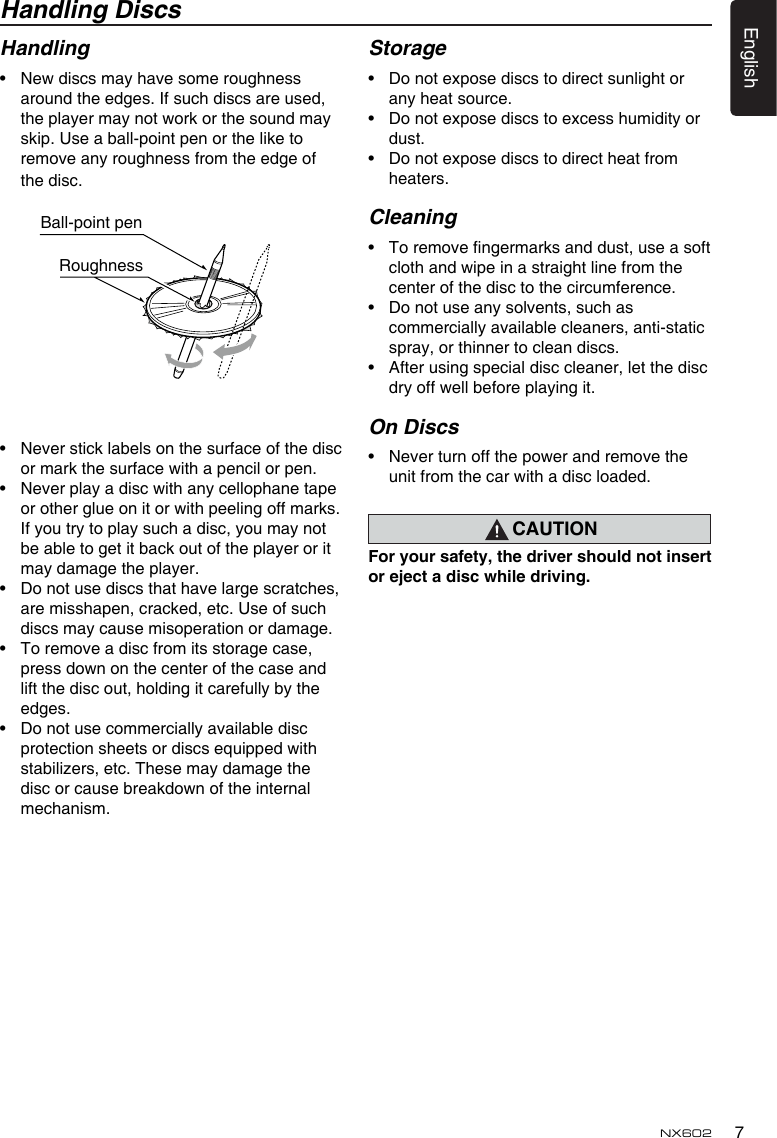 7EnglishNX602Handling DiscsHandling•  New discs may have some roughness around the edges. If such discs are used, the player may not work or the sound may skip. Use a ball-point pen or the like to remove any roughness from the edge of the disc.•  Never stick labels on the surface of the disc or mark the surface with a pencil or pen.•  Never play a disc with any cellophane tape or other glue on it or with peeling off marks. If you try to play such a disc, you may not be able to get it back out of the player or it may damage the player.•  Do not use discs that have large scratches, are misshapen, cracked, etc. Use of such discs may cause misoperation or damage.•  To remove a disc from its storage case, press down on the center of the case and lift the disc out, holding it carefully by the edges.•  Do not use commercially available disc protection sheets or discs equipped with stabilizers, etc. These may damage the disc or cause breakdown of the internal mechanism.Storage•  Do not expose discs to direct sunlight or any heat source.•  Do not expose discs to excess humidity or dust.•  Do not expose discs to direct heat from heaters.Cleaning•  To remove ngermarks and dust, use a soft cloth and wipe in a straight line from the center of the disc to the circumference.•  Do not use any solvents, such as commercially available cleaners, anti-static spray, or thinner to clean discs.•  After using special disc cleaner, let the disc dry off well before playing it.On Discs•  Never turn off the power and remove the unit from the car with a disc loaded.CAUTIONForyoursafety,thedrivershouldnotinsertorejectadiscwhiledriving.Ball-point pen Roughness