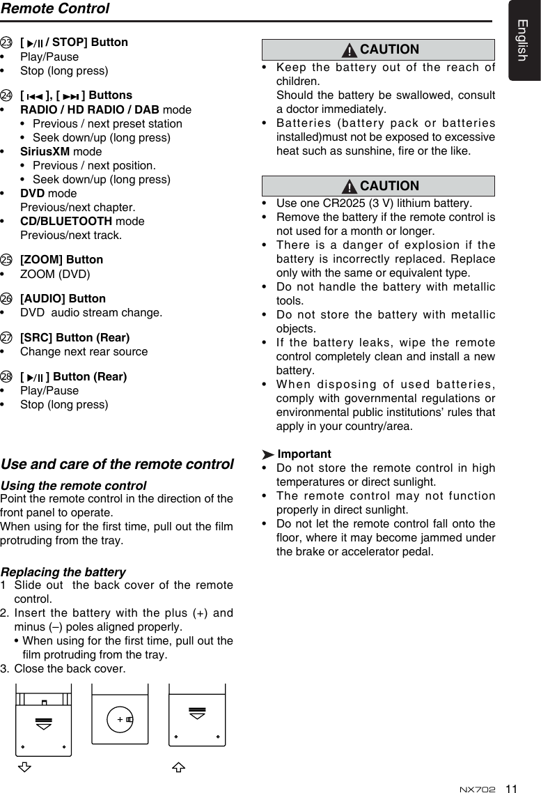 11EnglishNX702 [   / STOP] Button• Play/Pause• Stop(longpress) [  ],[  ] Buttons• RADIO / HD RADIO / DAB mode • Previous/nextpresetstation • Seekdown/up(longpress)• SiriusXM mode • Previous/nextposition. • Seekdown/up(longpress)• DvD mode  Previous/next chapter. • CD/BLUETOOTH mode  Previous/next track.  [ZOOM] Button• ZOOM(DVD) [AUDIO] Button• DVDaudiostreamchange. [SRC]Button(Rear)• Changenextrearsource [  ]Button(Rear)• Play/Pause• Stop(longpress)Remote Control Use and care of the remote controlUsing the remote control Point the remote control in the direction of the front panel to operate.Whenusingforthersttime,pulloutthelmprotruding from the tray.Replacing the battery1   Slide out  the back cover of the remote control.2.Insertthebatterywith theplus(+)andminus (–) poles aligned properly. •Whenusingforthersttime,pulloutthelmprotrudingfromthetray.3.  Close the back cover. CAUTION• Keepthebatteryoutofthereachofchildren. Should thebatterybeswallowed,consulta doctor immediately.• Batteries(batterypackorbatteriesinstalled)must not be exposed to excessive heatsuchassunshine,reorthelike.CAUTION• UseoneCR2025(3V)lithiumbattery.• Removethebatteryiftheremotecontrolisnot used for a month or longer.• Thereisa dangerofexplosionifthebattery is incorrectly replaced.  Replace onlywiththesameorequivalenttype.• Donothandlethebatterywithmetallictools.• Donotstorethebatterywithmetallicobjects.• Ifthebatteryleaks,wipetheremotecontrolcompletelycleanandinstallanewbattery.• Wh e n dispo s i n g of use d  b a tterie s ,complywithgovernmentalregulationsorenvironmentalpublicinstitutions’rulesthatapply in your country/area.Important• Donotstoretheremotecontrolinhightemperatures or direct sunlight.• Theremotecontrolmaynotfunctionproperly in direct sunlight.• Do notlettheremotecontrolfallontotheoor,whereitmaybecomejammedunderthe brake or accelerator pedal.