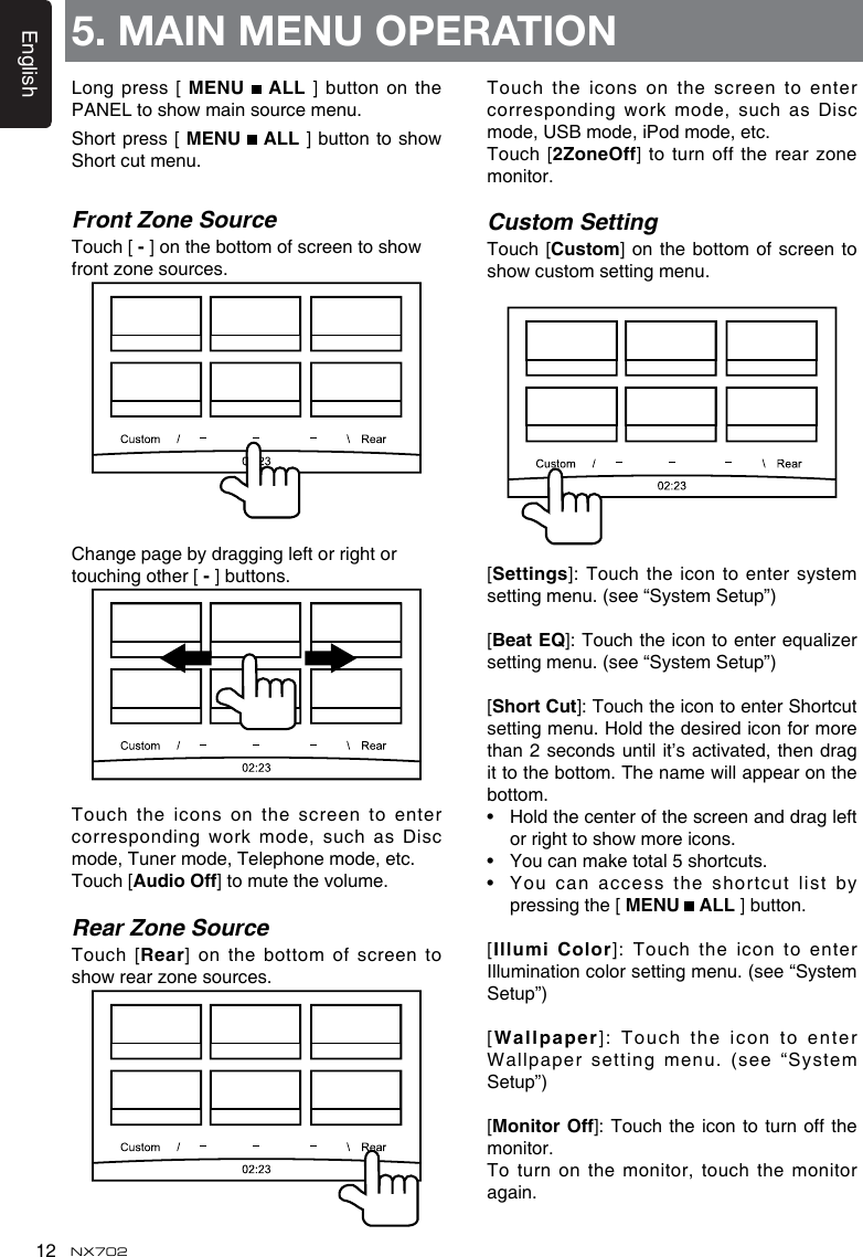 English12 NX7025. MAIN MENU OPERATIONLong press  [ MENU   ALL ] button on the PANELtoshowmainsourcemenu.Short press  [ MENU   ALL ]buttontoshowShort cut menu.Front Zone SourceTouch [-]onthebottomofscreentoshowfront zone sources. Change page by dragging left or right or touching other [-] buttons.Touch the icons on the screen to enter correspondingworkmode,suchas Discmode, Tuner mode, Telephone mode, etc.Touch [AudioOff] to mute the volume.Rear Zone SourceTouch [Rear] on the  bottom of screen to showrearzonesources.Touch the icons on the screen to enter correspondingworkmode,suchas Discmode, USB mode, iPod mode, etc.Touch [2ZoneOff] to  turn off the rear zone monitor.Custom SettingTouch [Custom] on the bottom of screen to showcustomsettingmenu.[Settings]:Touchthe icontoentersystemsetting menu. (see “System Setup”)[Beat EQ]:Touchtheicontoenterequalizersetting menu. (see “System Setup”)[Short Cut]:TouchtheicontoenterShortcutsetting menu. Hold the desired icon for more than2 secondsuntilit’sactivated,then dragittothebottom.Thenamewillappearonthebottom. • Hold the center of the screen and drag left orrighttoshowmoreicons.• You can make total 5 shortcuts.• You can access  the shortcut list by pressing the [ MENU   ALL ] button. [IllumiColor]: Touch the icon to enterIllumination color setting menu. (see “System Setup”)[Wallpaper]:TouchtheicontoenterWallpaper setting menu. (see “System Setup”)[MonitorOff]:Touch theicontoturnoffthemonitor.To turn on the monitor, touch the monitor again.